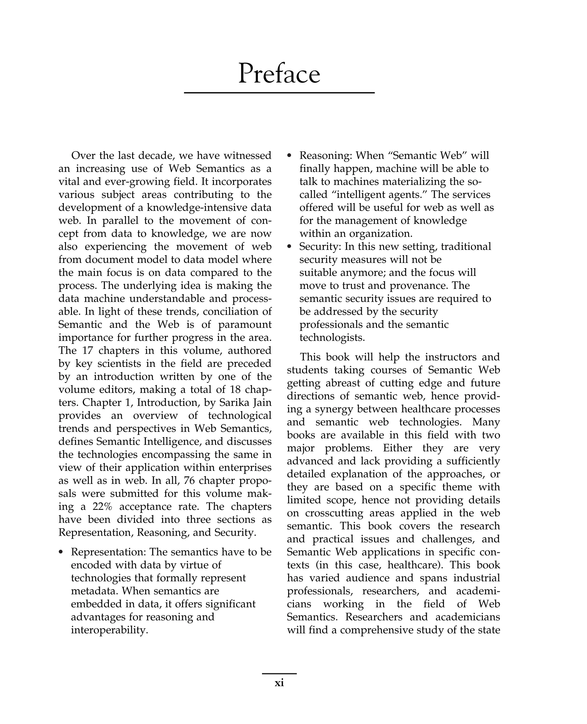 Preface
Over the last decade, we have witnessed
an increasing use of Web Semantics as a
vital and ever-growing field. It incorporates
various subject areas contributing to the
development of a knowledge-intensive data
web. In parallel to the movement of con-
cept from data to knowledge, we are now
also experiencing the movement of web
from document model to data model where
the main focus is on data compared to the
process. The underlying idea is making the
data machine understandable and process-
able. In light of these trends, conciliation of
Semantic and the Web is of paramount
importance for further progress in the area.
The 17 chapters in this volume, authored
by key scientists in the field are preceded
by an introduction written by one of the
volume editors, making a total of 18 chap-
ters. Chapter 1, Introduction, by Sarika Jain
provides an overview of technological
trends and perspectives in Web Semantics,
defines Semantic Intelligence, and discusses
the technologies encompassing the same in
view of their application within enterprises
as well as in web. In all, 76 chapter propo-
sals were submitted for this volume mak-
ing a 22% acceptance rate. The chapters
have been divided into three sections as
Representation, Reasoning, and Security.
• Representation: The semantics have to be
encoded with data by virtue of
technologies that formally represent
metadata. When semantics are
embedded in data, it offers significant
advantages for reasoning and
interoperability.
• Reasoning: When “Semantic Web” will
finally happen, machine will be able to
talk to machines materializing the so-
called “intelligent agents.” The services
offered will be useful for web as well as
for the management of knowledge
within an organization.
• Security: In this new setting, traditional
security measures will not be
suitable anymore; and the focus will
move to trust and provenance. The
semantic security issues are required to
be addressed by the security
professionals and the semantic
technologists.
This book will help the instructors and
students taking courses of Semantic Web
getting abreast of cutting edge and future
directions of semantic web, hence provid-
ing a synergy between healthcare processes
and semantic web technologies. Many
books are available in this field with two
major problems. Either they are very
advanced and lack providing a sufficiently
detailed explanation of the approaches, or
they are based on a specific theme with
limited scope, hence not providing details
on crosscutting areas applied in the web
semantic. This book covers the research
and practical issues and challenges, and
Semantic Web applications in specific con-
texts (in this case, healthcare). This book
has varied audience and spans industrial
professionals, researchers, and academi-
cians working in the field of Web
Semantics. Researchers and academicians
will find a comprehensive study of the state
xi
 