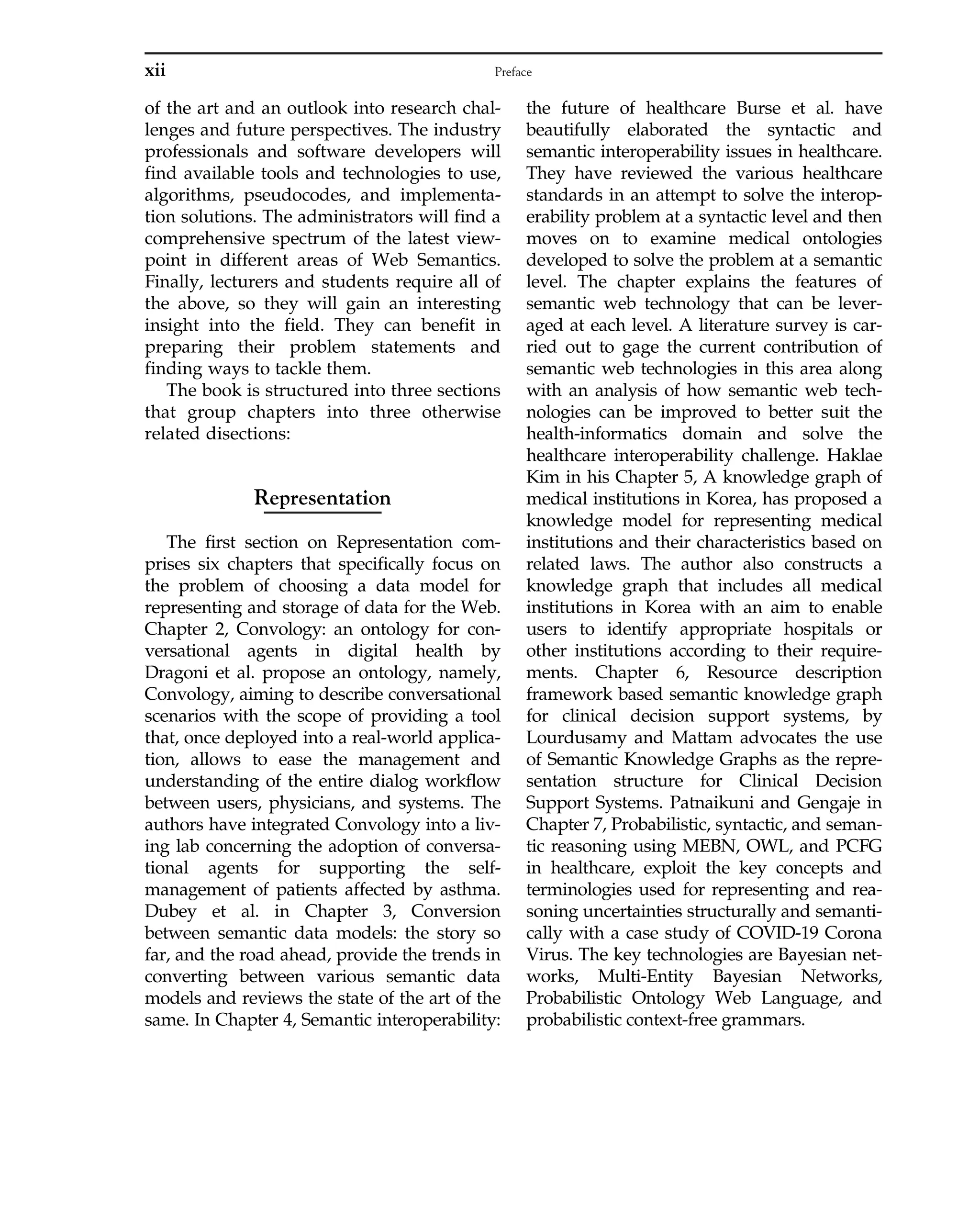 of the art and an outlook into research chal-
lenges and future perspectives. The industry
professionals and software developers will
find available tools and technologies to use,
algorithms, pseudocodes, and implementa-
tion solutions. The administrators will find a
comprehensive spectrum of the latest view-
point in different areas of Web Semantics.
Finally, lecturers and students require all of
the above, so they will gain an interesting
insight into the field. They can benefit in
preparing their problem statements and
finding ways to tackle them.
The book is structured into three sections
that group chapters into three otherwise
related disections:
Representation
The first section on Representation com-
prises six chapters that specifically focus on
the problem of choosing a data model for
representing and storage of data for the Web.
Chapter 2, Convology: an ontology for con-
versational agents in digital health by
Dragoni et al. propose an ontology, namely,
Convology, aiming to describe conversational
scenarios with the scope of providing a tool
that, once deployed into a real-world applica-
tion, allows to ease the management and
understanding of the entire dialog workflow
between users, physicians, and systems. The
authors have integrated Convology into a liv-
ing lab concerning the adoption of conversa-
tional agents for supporting the self-
management of patients affected by asthma.
Dubey et al. in Chapter 3, Conversion
between semantic data models: the story so
far, and the road ahead, provide the trends in
converting between various semantic data
models and reviews the state of the art of the
same. In Chapter 4, Semantic interoperability:
the future of healthcare Burse et al. have
beautifully elaborated the syntactic and
semantic interoperability issues in healthcare.
They have reviewed the various healthcare
standards in an attempt to solve the interop-
erability problem at a syntactic level and then
moves on to examine medical ontologies
developed to solve the problem at a semantic
level. The chapter explains the features of
semantic web technology that can be lever-
aged at each level. A literature survey is car-
ried out to gage the current contribution of
semantic web technologies in this area along
with an analysis of how semantic web tech-
nologies can be improved to better suit the
health-informatics domain and solve the
healthcare interoperability challenge. Haklae
Kim in his Chapter 5, A knowledge graph of
medical institutions in Korea, has proposed a
knowledge model for representing medical
institutions and their characteristics based on
related laws. The author also constructs a
knowledge graph that includes all medical
institutions in Korea with an aim to enable
users to identify appropriate hospitals or
other institutions according to their require-
ments. Chapter 6, Resource description
framework based semantic knowledge graph
for clinical decision support systems, by
Lourdusamy and Mattam advocates the use
of Semantic Knowledge Graphs as the repre-
sentation structure for Clinical Decision
Support Systems. Patnaikuni and Gengaje in
Chapter 7, Probabilistic, syntactic, and seman-
tic reasoning using MEBN, OWL, and PCFG
in healthcare, exploit the key concepts and
terminologies used for representing and rea-
soning uncertainties structurally and semanti-
cally with a case study of COVID-19 Corona
Virus. The key technologies are Bayesian net-
works, Multi-Entity Bayesian Networks,
Probabilistic Ontology Web Language, and
probabilistic context-free grammars.
xii Preface
 