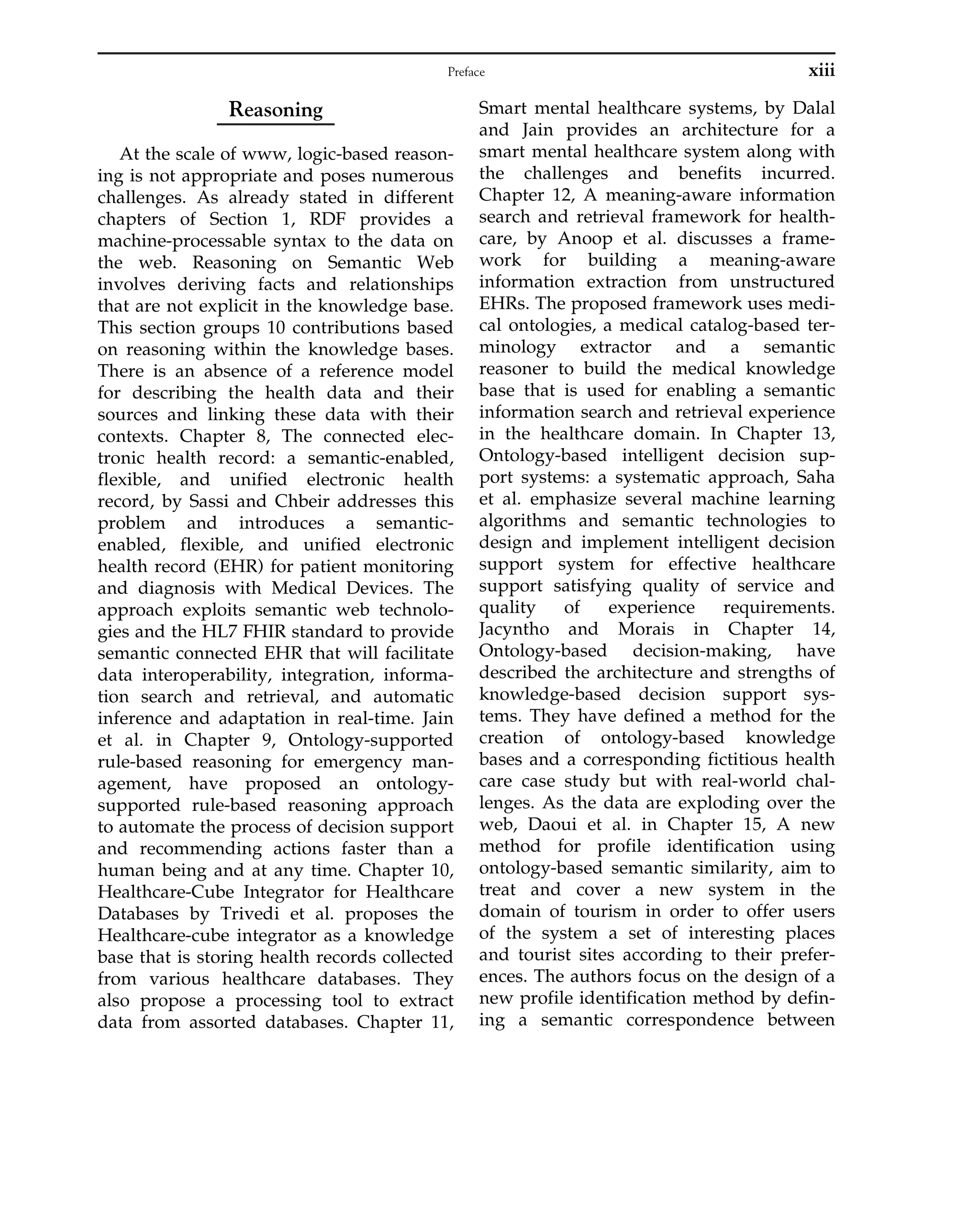 Reasoning
At the scale of www, logic-based reason-
ing is not appropriate and poses numerous
challenges. As already stated in different
chapters of Section 1, RDF provides a
machine-processable syntax to the data on
the web. Reasoning on Semantic Web
involves deriving facts and relationships
that are not explicit in the knowledge base.
This section groups 10 contributions based
on reasoning within the knowledge bases.
There is an absence of a reference model
for describing the health data and their
sources and linking these data with their
contexts. Chapter 8, The connected elec-
tronic health record: a semantic-enabled,
flexible, and unified electronic health
record, by Sassi and Chbeir addresses this
problem and introduces a semantic-
enabled, flexible, and unified electronic
health record (EHR) for patient monitoring
and diagnosis with Medical Devices. The
approach exploits semantic web technolo-
gies and the HL7 FHIR standard to provide
semantic connected EHR that will facilitate
data interoperability, integration, informa-
tion search and retrieval, and automatic
inference and adaptation in real-time. Jain
et al. in Chapter 9, Ontology-supported
rule-based reasoning for emergency man-
agement, have proposed an ontology-
supported rule-based reasoning approach
to automate the process of decision support
and recommending actions faster than a
human being and at any time. Chapter 10,
Healthcare-Cube Integrator for Healthcare
Databases by Trivedi et al. proposes the
Healthcare-cube integrator as a knowledge
base that is storing health records collected
from various healthcare databases. They
also propose a processing tool to extract
data from assorted databases. Chapter 11,
Smart mental healthcare systems, by Dalal
and Jain provides an architecture for a
smart mental healthcare system along with
the challenges and benefits incurred.
Chapter 12, A meaning-aware information
search and retrieval framework for health-
care, by Anoop et al. discusses a frame-
work for building a meaning-aware
information extraction from unstructured
EHRs. The proposed framework uses medi-
cal ontologies, a medical catalog-based ter-
minology extractor and a semantic
reasoner to build the medical knowledge
base that is used for enabling a semantic
information search and retrieval experience
in the healthcare domain. In Chapter 13,
Ontology-based intelligent decision sup-
port systems: a systematic approach, Saha
et al. emphasize several machine learning
algorithms and semantic technologies to
design and implement intelligent decision
support system for effective healthcare
support satisfying quality of service and
quality of experience requirements.
Jacyntho and Morais in Chapter 14,
Ontology-based decision-making, have
described the architecture and strengths of
knowledge-based decision support sys-
tems. They have defined a method for the
creation of ontology-based knowledge
bases and a corresponding fictitious health
care case study but with real-world chal-
lenges. As the data are exploding over the
web, Daoui et al. in Chapter 15, A new
method for profile identification using
ontology-based semantic similarity, aim to
treat and cover a new system in the
domain of tourism in order to offer users
of the system a set of interesting places
and tourist sites according to their prefer-
ences. The authors focus on the design of a
new profile identification method by defin-
ing a semantic correspondence between
xiii
Preface
 