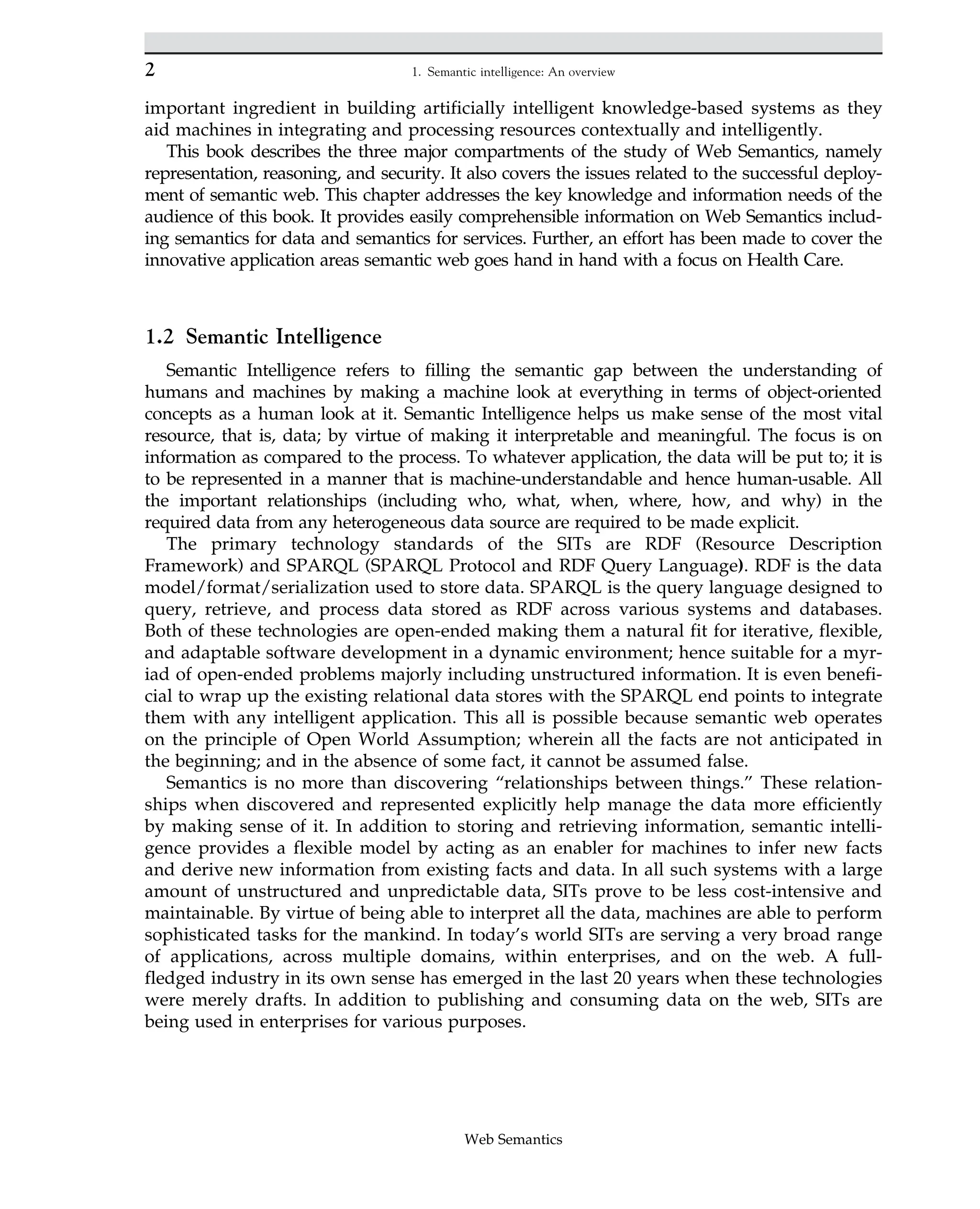 important ingredient in building artificially intelligent knowledge-based systems as they
aid machines in integrating and processing resources contextually and intelligently.
This book describes the three major compartments of the study of Web Semantics, namely
representation, reasoning, and security. It also covers the issues related to the successful deploy-
ment of semantic web. This chapter addresses the key knowledge and information needs of the
audience of this book. It provides easily comprehensible information on Web Semantics includ-
ing semantics for data and semantics for services. Further, an effort has been made to cover the
innovative application areas semantic web goes hand in hand with a focus on Health Care.
1.2 Semantic Intelligence
Semantic Intelligence refers to filling the semantic gap between the understanding of
humans and machines by making a machine look at everything in terms of object-oriented
concepts as a human look at it. Semantic Intelligence helps us make sense of the most vital
resource, that is, data; by virtue of making it interpretable and meaningful. The focus is on
information as compared to the process. To whatever application, the data will be put to; it is
to be represented in a manner that is machine-understandable and hence human-usable. All
the important relationships (including who, what, when, where, how, and why) in the
required data from any heterogeneous data source are required to be made explicit.
The primary technology standards of the SITs are RDF (Resource Description
Framework) and SPARQL (SPARQL Protocol and RDF Query Language). RDF is the data
model/format/serialization used to store data. SPARQL is the query language designed to
query, retrieve, and process data stored as RDF across various systems and databases.
Both of these technologies are open-ended making them a natural fit for iterative, flexible,
and adaptable software development in a dynamic environment; hence suitable for a myr-
iad of open-ended problems majorly including unstructured information. It is even benefi-
cial to wrap up the existing relational data stores with the SPARQL end points to integrate
them with any intelligent application. This all is possible because semantic web operates
on the principle of Open World Assumption; wherein all the facts are not anticipated in
the beginning; and in the absence of some fact, it cannot be assumed false.
Semantics is no more than discovering “relationships between things.” These relation-
ships when discovered and represented explicitly help manage the data more efficiently
by making sense of it. In addition to storing and retrieving information, semantic intelli-
gence provides a flexible model by acting as an enabler for machines to infer new facts
and derive new information from existing facts and data. In all such systems with a large
amount of unstructured and unpredictable data, SITs prove to be less cost-intensive and
maintainable. By virtue of being able to interpret all the data, machines are able to perform
sophisticated tasks for the mankind. In today’s world SITs are serving a very broad range
of applications, across multiple domains, within enterprises, and on the web. A full-
fledged industry in its own sense has emerged in the last 20 years when these technologies
were merely drafts. In addition to publishing and consuming data on the web, SITs are
being used in enterprises for various purposes.
2 1. Semantic intelligence: An overview
Web Semantics
 