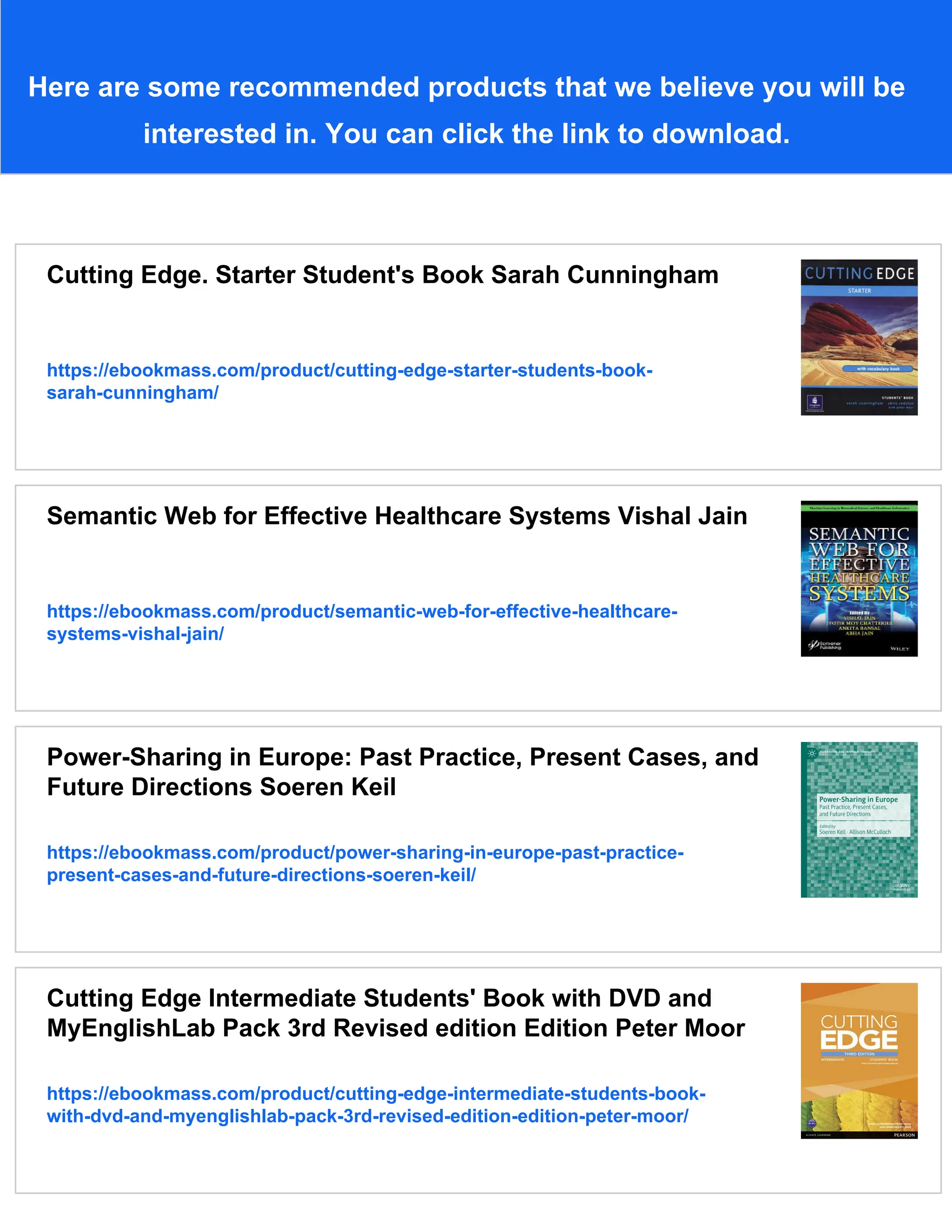 Here are some recommended products that we believe you will be
interested in. You can click the link to download.
Cutting Edge. Starter Student's Book Sarah Cunningham
https://ebookmass.com/product/cutting-edge-starter-students-book-
sarah-cunningham/
Semantic Web for Effective Healthcare Systems Vishal Jain
https://ebookmass.com/product/semantic-web-for-effective-healthcare-
systems-vishal-jain/
Power-Sharing in Europe: Past Practice, Present Cases, and
Future Directions Soeren Keil
https://ebookmass.com/product/power-sharing-in-europe-past-practice-
present-cases-and-future-directions-soeren-keil/
Cutting Edge Intermediate Students' Book with DVD and
MyEnglishLab Pack 3rd Revised edition Edition Peter Moor
https://ebookmass.com/product/cutting-edge-intermediate-students-book-
with-dvd-and-myenglishlab-pack-3rd-revised-edition-edition-peter-moor/
 