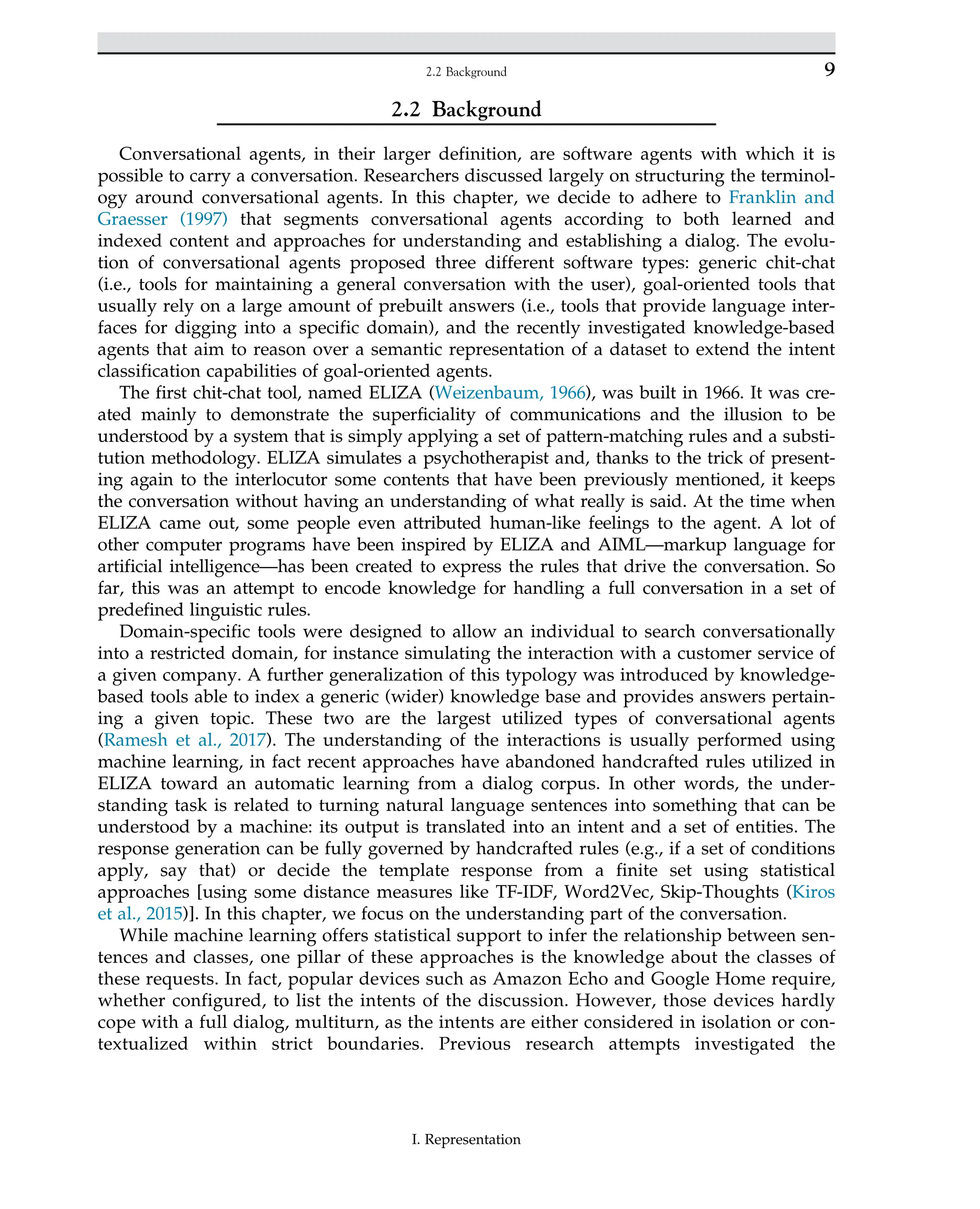 2.2 Background
Conversational agents, in their larger definition, are software agents with which it is
possible to carry a conversation. Researchers discussed largely on structuring the terminol-
ogy around conversational agents. In this chapter, we decide to adhere to Franklin and
Graesser (1997) that segments conversational agents according to both learned and
indexed content and approaches for understanding and establishing a dialog. The evolu-
tion of conversational agents proposed three different software types: generic chit-chat
(i.e., tools for maintaining a general conversation with the user), goal-oriented tools that
usually rely on a large amount of prebuilt answers (i.e., tools that provide language inter-
faces for digging into a specific domain), and the recently investigated knowledge-based
agents that aim to reason over a semantic representation of a dataset to extend the intent
classification capabilities of goal-oriented agents.
The first chit-chat tool, named ELIZA (Weizenbaum, 1966), was built in 1966. It was cre-
ated mainly to demonstrate the superficiality of communications and the illusion to be
understood by a system that is simply applying a set of pattern-matching rules and a substi-
tution methodology. ELIZA simulates a psychotherapist and, thanks to the trick of present-
ing again to the interlocutor some contents that have been previously mentioned, it keeps
the conversation without having an understanding of what really is said. At the time when
ELIZA came out, some people even attributed human-like feelings to the agent. A lot of
other computer programs have been inspired by ELIZA and AIML—markup language for
artificial intelligence—has been created to express the rules that drive the conversation. So
far, this was an attempt to encode knowledge for handling a full conversation in a set of
predefined linguistic rules.
Domain-specific tools were designed to allow an individual to search conversationally
into a restricted domain, for instance simulating the interaction with a customer service of
a given company. A further generalization of this typology was introduced by knowledge-
based tools able to index a generic (wider) knowledge base and provides answers pertain-
ing a given topic. These two are the largest utilized types of conversational agents
(Ramesh et al., 2017). The understanding of the interactions is usually performed using
machine learning, in fact recent approaches have abandoned handcrafted rules utilized in
ELIZA toward an automatic learning from a dialog corpus. In other words, the under-
standing task is related to turning natural language sentences into something that can be
understood by a machine: its output is translated into an intent and a set of entities. The
response generation can be fully governed by handcrafted rules (e.g., if a set of conditions
apply, say that) or decide the template response from a finite set using statistical
approaches [using some distance measures like TF-IDF, Word2Vec, Skip-Thoughts (Kiros
et al., 2015)]. In this chapter, we focus on the understanding part of the conversation.
While machine learning offers statistical support to infer the relationship between sen-
tences and classes, one pillar of these approaches is the knowledge about the classes of
these requests. In fact, popular devices such as Amazon Echo and Google Home require,
whether configured, to list the intents of the discussion. However, those devices hardly
cope with a full dialog, multiturn, as the intents are either considered in isolation or con-
textualized within strict boundaries. Previous research attempts investigated the
I. Representation
9
2.2 Background
 