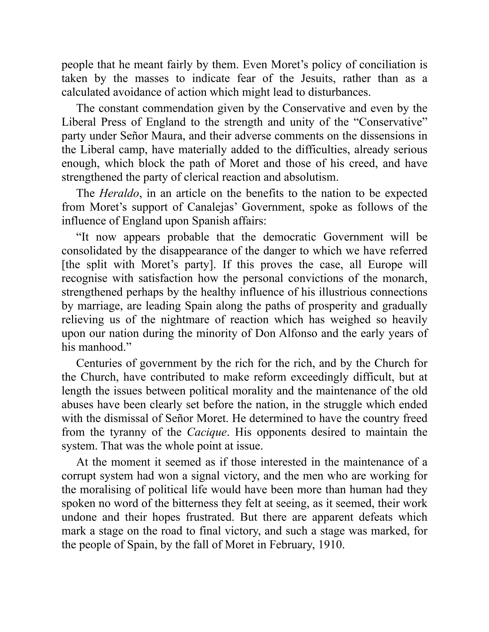 people that he meant fairly by them. Even Moret’s policy of conciliation is
taken by the masses to indicate fear of the Jesuits, rather than as a
calculated avoidance of action which might lead to disturbances.
The constant commendation given by the Conservative and even by the
Liberal Press of England to the strength and unity of the “Conservative”
party under Señor Maura, and their adverse comments on the dissensions in
the Liberal camp, have materially added to the difficulties, already serious
enough, which block the path of Moret and those of his creed, and have
strengthened the party of clerical reaction and absolutism.
The Heraldo, in an article on the benefits to the nation to be expected
from Moret’s support of Canalejas’ Government, spoke as follows of the
influence of England upon Spanish affairs:
“It now appears probable that the democratic Government will be
consolidated by the disappearance of the danger to which we have referred
[the split with Moret’s party]. If this proves the case, all Europe will
recognise with satisfaction how the personal convictions of the monarch,
strengthened perhaps by the healthy influence of his illustrious connections
by marriage, are leading Spain along the paths of prosperity and gradually
relieving us of the nightmare of reaction which has weighed so heavily
upon our nation during the minority of Don Alfonso and the early years of
his manhood.”
Centuries of government by the rich for the rich, and by the Church for
the Church, have contributed to make reform exceedingly difficult, but at
length the issues between political morality and the maintenance of the old
abuses have been clearly set before the nation, in the struggle which ended
with the dismissal of Señor Moret. He determined to have the country freed
from the tyranny of the Cacique. His opponents desired to maintain the
system. That was the whole point at issue.
At the moment it seemed as if those interested in the maintenance of a
corrupt system had won a signal victory, and the men who are working for
the moralising of political life would have been more than human had they
spoken no word of the bitterness they felt at seeing, as it seemed, their work
undone and their hopes frustrated. But there are apparent defeats which
mark a stage on the road to final victory, and such a stage was marked, for
the people of Spain, by the fall of Moret in February, 1910.
 