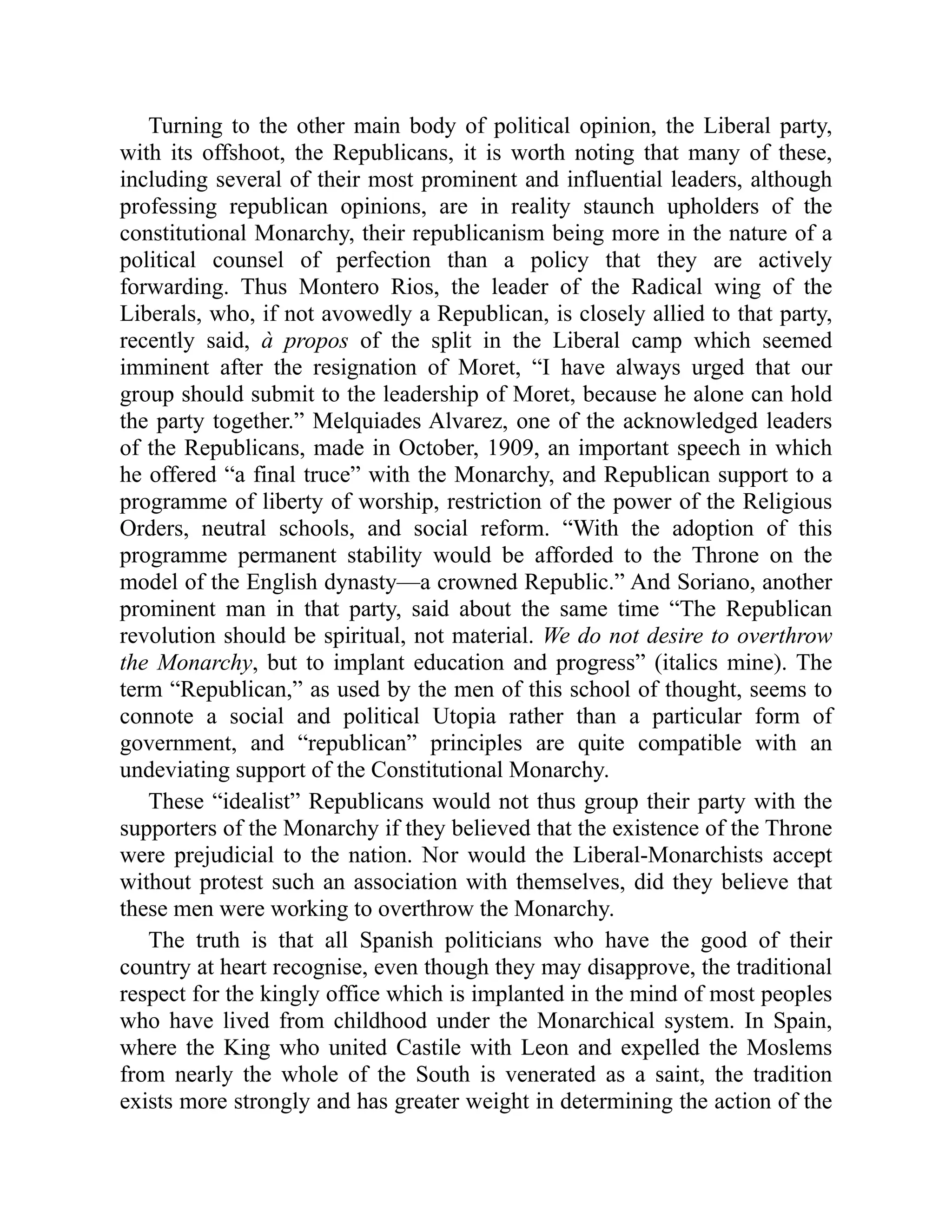 Turning to the other main body of political opinion, the Liberal party,
with its offshoot, the Republicans, it is worth noting that many of these,
including several of their most prominent and influential leaders, although
professing republican opinions, are in reality staunch upholders of the
constitutional Monarchy, their republicanism being more in the nature of a
political counsel of perfection than a policy that they are actively
forwarding. Thus Montero Rios, the leader of the Radical wing of the
Liberals, who, if not avowedly a Republican, is closely allied to that party,
recently said, à propos of the split in the Liberal camp which seemed
imminent after the resignation of Moret, “I have always urged that our
group should submit to the leadership of Moret, because he alone can hold
the party together.” Melquiades Alvarez, one of the acknowledged leaders
of the Republicans, made in October, 1909, an important speech in which
he offered “a final truce” with the Monarchy, and Republican support to a
programme of liberty of worship, restriction of the power of the Religious
Orders, neutral schools, and social reform. “With the adoption of this
programme permanent stability would be afforded to the Throne on the
model of the English dynasty—a crowned Republic.” And Soriano, another
prominent man in that party, said about the same time “The Republican
revolution should be spiritual, not material. We do not desire to overthrow
the Monarchy, but to implant education and progress” (italics mine). The
term “Republican,” as used by the men of this school of thought, seems to
connote a social and political Utopia rather than a particular form of
government, and “republican” principles are quite compatible with an
undeviating support of the Constitutional Monarchy.
These “idealist” Republicans would not thus group their party with the
supporters of the Monarchy if they believed that the existence of the Throne
were prejudicial to the nation. Nor would the Liberal-Monarchists accept
without protest such an association with themselves, did they believe that
these men were working to overthrow the Monarchy.
The truth is that all Spanish politicians who have the good of their
country at heart recognise, even though they may disapprove, the traditional
respect for the kingly office which is implanted in the mind of most peoples
who have lived from childhood under the Monarchical system. In Spain,
where the King who united Castile with Leon and expelled the Moslems
from nearly the whole of the South is venerated as a saint, the tradition
exists more strongly and has greater weight in determining the action of the
 
