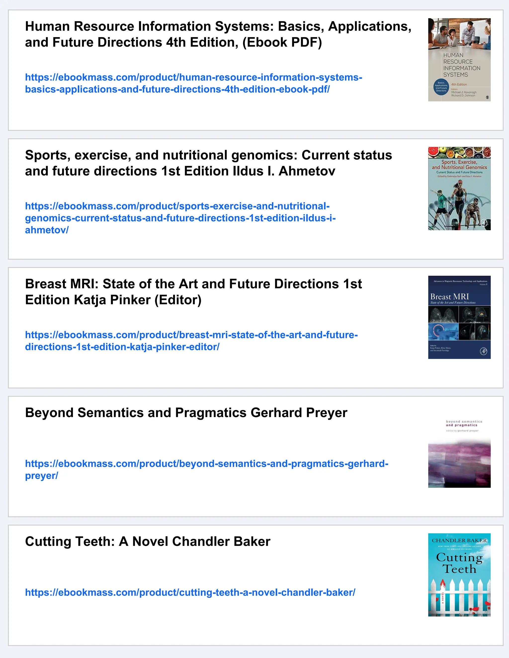 Human Resource Information Systems: Basics, Applications,
and Future Directions 4th Edition, (Ebook PDF)
https://ebookmass.com/product/human-resource-information-systems-
basics-applications-and-future-directions-4th-edition-ebook-pdf/
Sports, exercise, and nutritional genomics: Current status
and future directions 1st Edition Ildus I. Ahmetov
https://ebookmass.com/product/sports-exercise-and-nutritional-
genomics-current-status-and-future-directions-1st-edition-ildus-i-
ahmetov/
Breast MRI: State of the Art and Future Directions 1st
Edition Katja Pinker (Editor)
https://ebookmass.com/product/breast-mri-state-of-the-art-and-future-
directions-1st-edition-katja-pinker-editor/
Beyond Semantics and Pragmatics Gerhard Preyer
https://ebookmass.com/product/beyond-semantics-and-pragmatics-gerhard-
preyer/
Cutting Teeth: A Novel Chandler Baker
https://ebookmass.com/product/cutting-teeth-a-novel-chandler-baker/
 