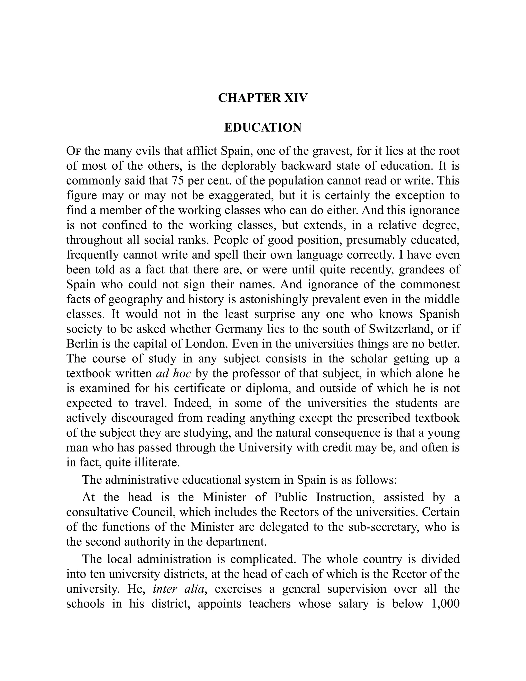 CHAPTER XIV
EDUCATION
Of the many evils that afflict Spain, one of the gravest, for it lies at the root
of most of the others, is the deplorably backward state of education. It is
commonly said that 75 per cent. of the population cannot read or write. This
figure may or may not be exaggerated, but it is certainly the exception to
find a member of the working classes who can do either. And this ignorance
is not confined to the working classes, but extends, in a relative degree,
throughout all social ranks. People of good position, presumably educated,
frequently cannot write and spell their own language correctly. I have even
been told as a fact that there are, or were until quite recently, grandees of
Spain who could not sign their names. And ignorance of the commonest
facts of geography and history is astonishingly prevalent even in the middle
classes. It would not in the least surprise any one who knows Spanish
society to be asked whether Germany lies to the south of Switzerland, or if
Berlin is the capital of London. Even in the universities things are no better.
The course of study in any subject consists in the scholar getting up a
textbook written ad hoc by the professor of that subject, in which alone he
is examined for his certificate or diploma, and outside of which he is not
expected to travel. Indeed, in some of the universities the students are
actively discouraged from reading anything except the prescribed textbook
of the subject they are studying, and the natural consequence is that a young
man who has passed through the University with credit may be, and often is
in fact, quite illiterate.
The administrative educational system in Spain is as follows:
At the head is the Minister of Public Instruction, assisted by a
consultative Council, which includes the Rectors of the universities. Certain
of the functions of the Minister are delegated to the sub-secretary, who is
the second authority in the department.
The local administration is complicated. The whole country is divided
into ten university districts, at the head of each of which is the Rector of the
university. He, inter alia, exercises a general supervision over all the
schools in his district, appoints teachers whose salary is below 1,000
 