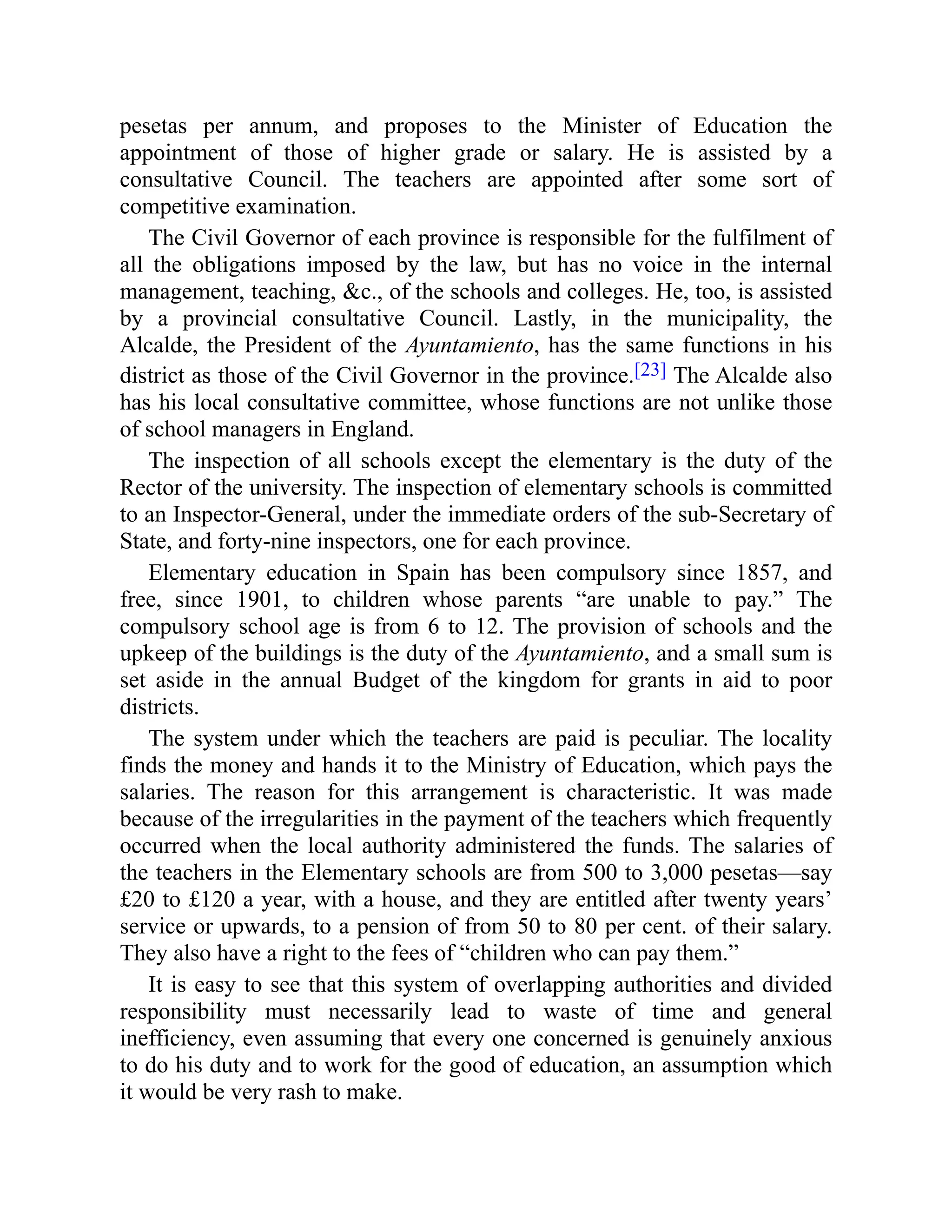 pesetas per annum, and proposes to the Minister of Education the
appointment of those of higher grade or salary. He is assisted by a
consultative Council. The teachers are appointed after some sort of
competitive examination.
The Civil Governor of each province is responsible for the fulfilment of
all the obligations imposed by the law, but has no voice in the internal
management, teaching, &c., of the schools and colleges. He, too, is assisted
by a provincial consultative Council. Lastly, in the municipality, the
Alcalde, the President of the Ayuntamiento, has the same functions in his
district as those of the Civil Governor in the province.[23] The Alcalde also
has his local consultative committee, whose functions are not unlike those
of school managers in England.
The inspection of all schools except the elementary is the duty of the
Rector of the university. The inspection of elementary schools is committed
to an Inspector-General, under the immediate orders of the sub-Secretary of
State, and forty-nine inspectors, one for each province.
Elementary education in Spain has been compulsory since 1857, and
free, since 1901, to children whose parents “are unable to pay.” The
compulsory school age is from 6 to 12. The provision of schools and the
upkeep of the buildings is the duty of the Ayuntamiento, and a small sum is
set aside in the annual Budget of the kingdom for grants in aid to poor
districts.
The system under which the teachers are paid is peculiar. The locality
finds the money and hands it to the Ministry of Education, which pays the
salaries. The reason for this arrangement is characteristic. It was made
because of the irregularities in the payment of the teachers which frequently
occurred when the local authority administered the funds. The salaries of
the teachers in the Elementary schools are from 500 to 3,000 pesetas—say
£20 to £120 a year, with a house, and they are entitled after twenty years’
service or upwards, to a pension of from 50 to 80 per cent. of their salary.
They also have a right to the fees of “children who can pay them.”
It is easy to see that this system of overlapping authorities and divided
responsibility must necessarily lead to waste of time and general
inefficiency, even assuming that every one concerned is genuinely anxious
to do his duty and to work for the good of education, an assumption which
it would be very rash to make.
 