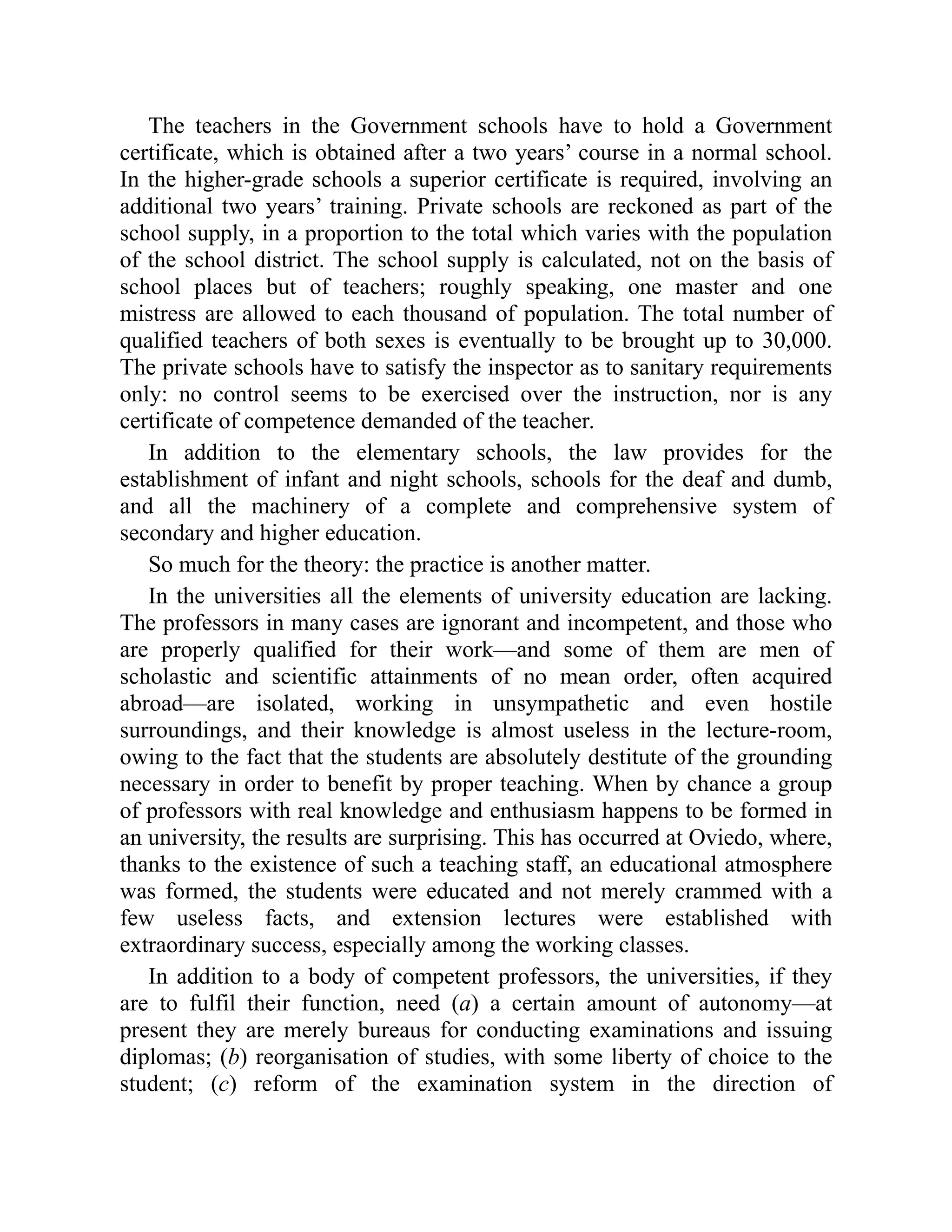 The teachers in the Government schools have to hold a Government
certificate, which is obtained after a two years’ course in a normal school.
In the higher-grade schools a superior certificate is required, involving an
additional two years’ training. Private schools are reckoned as part of the
school supply, in a proportion to the total which varies with the population
of the school district. The school supply is calculated, not on the basis of
school places but of teachers; roughly speaking, one master and one
mistress are allowed to each thousand of population. The total number of
qualified teachers of both sexes is eventually to be brought up to 30,000.
The private schools have to satisfy the inspector as to sanitary requirements
only: no control seems to be exercised over the instruction, nor is any
certificate of competence demanded of the teacher.
In addition to the elementary schools, the law provides for the
establishment of infant and night schools, schools for the deaf and dumb,
and all the machinery of a complete and comprehensive system of
secondary and higher education.
So much for the theory: the practice is another matter.
In the universities all the elements of university education are lacking.
The professors in many cases are ignorant and incompetent, and those who
are properly qualified for their work—and some of them are men of
scholastic and scientific attainments of no mean order, often acquired
abroad—are isolated, working in unsympathetic and even hostile
surroundings, and their knowledge is almost useless in the lecture-room,
owing to the fact that the students are absolutely destitute of the grounding
necessary in order to benefit by proper teaching. When by chance a group
of professors with real knowledge and enthusiasm happens to be formed in
an university, the results are surprising. This has occurred at Oviedo, where,
thanks to the existence of such a teaching staff, an educational atmosphere
was formed, the students were educated and not merely crammed with a
few useless facts, and extension lectures were established with
extraordinary success, especially among the working classes.
In addition to a body of competent professors, the universities, if they
are to fulfil their function, need (a) a certain amount of autonomy—at
present they are merely bureaus for conducting examinations and issuing
diplomas; (b) reorganisation of studies, with some liberty of choice to the
student; (c) reform of the examination system in the direction of
 
