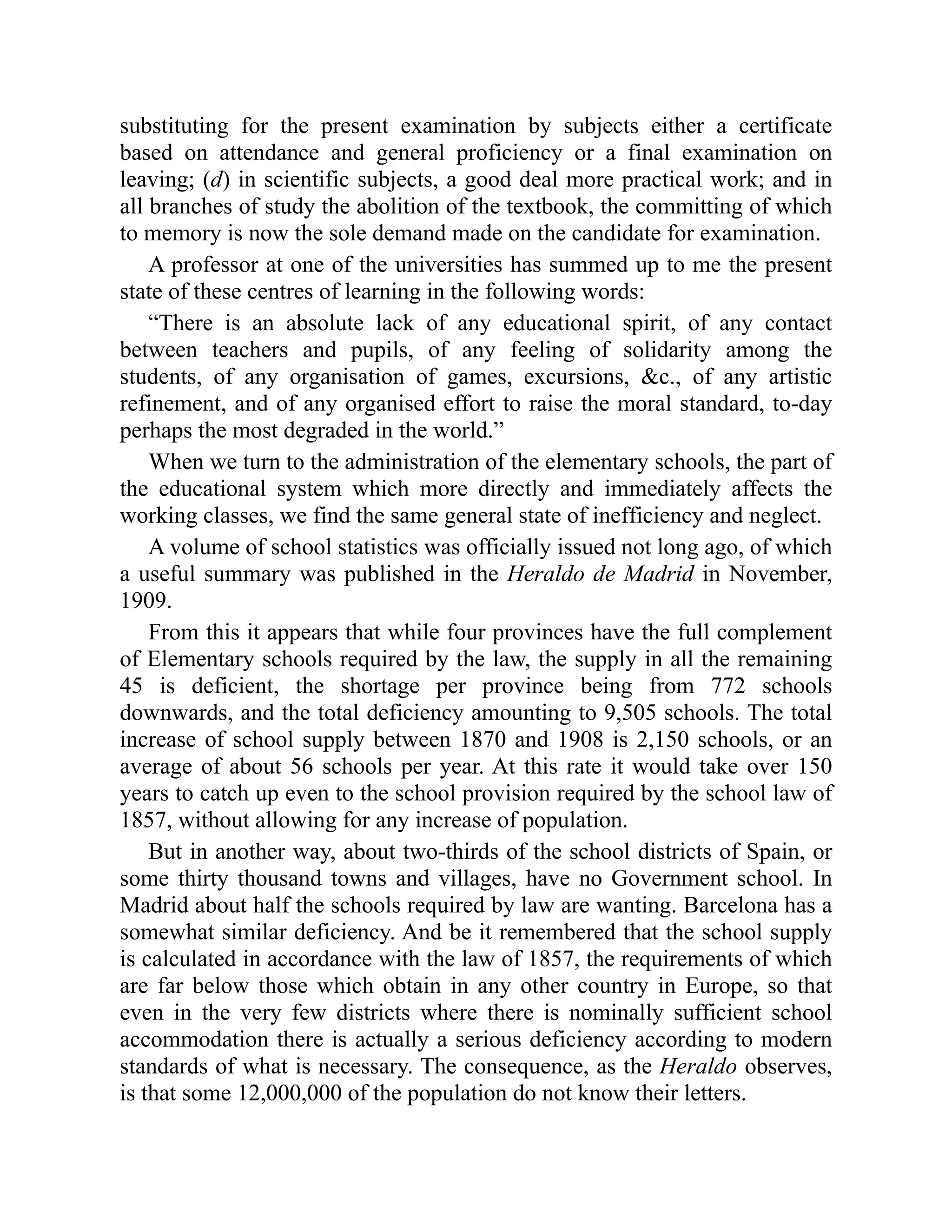 substituting for the present examination by subjects either a certificate
based on attendance and general proficiency or a final examination on
leaving; (d) in scientific subjects, a good deal more practical work; and in
all branches of study the abolition of the textbook, the committing of which
to memory is now the sole demand made on the candidate for examination.
A professor at one of the universities has summed up to me the present
state of these centres of learning in the following words:
“There is an absolute lack of any educational spirit, of any contact
between teachers and pupils, of any feeling of solidarity among the
students, of any organisation of games, excursions, &c., of any artistic
refinement, and of any organised effort to raise the moral standard, to-day
perhaps the most degraded in the world.”
When we turn to the administration of the elementary schools, the part of
the educational system which more directly and immediately affects the
working classes, we find the same general state of inefficiency and neglect.
A volume of school statistics was officially issued not long ago, of which
a useful summary was published in the Heraldo de Madrid in November,
1909.
From this it appears that while four provinces have the full complement
of Elementary schools required by the law, the supply in all the remaining
45 is deficient, the shortage per province being from 772 schools
downwards, and the total deficiency amounting to 9,505 schools. The total
increase of school supply between 1870 and 1908 is 2,150 schools, or an
average of about 56 schools per year. At this rate it would take over 150
years to catch up even to the school provision required by the school law of
1857, without allowing for any increase of population.
But in another way, about two-thirds of the school districts of Spain, or
some thirty thousand towns and villages, have no Government school. In
Madrid about half the schools required by law are wanting. Barcelona has a
somewhat similar deficiency. And be it remembered that the school supply
is calculated in accordance with the law of 1857, the requirements of which
are far below those which obtain in any other country in Europe, so that
even in the very few districts where there is nominally sufficient school
accommodation there is actually a serious deficiency according to modern
standards of what is necessary. The consequence, as the Heraldo observes,
is that some 12,000,000 of the population do not know their letters.
 