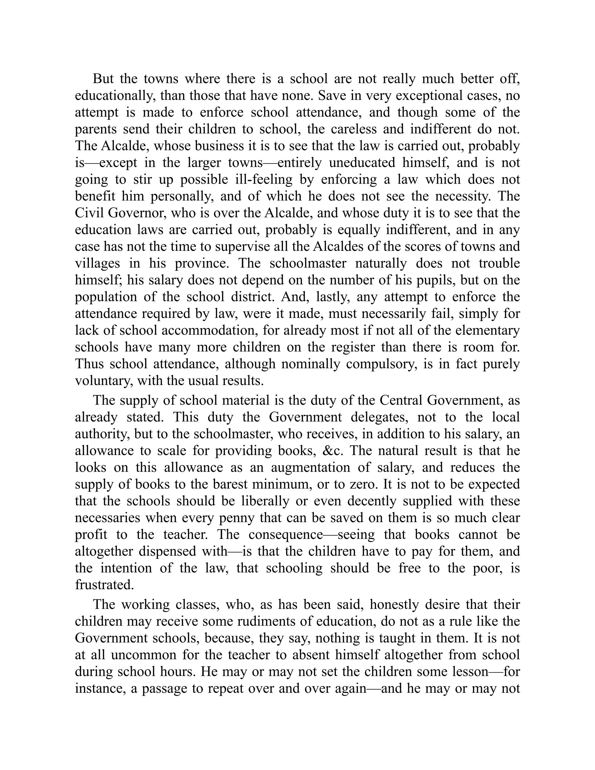 But the towns where there is a school are not really much better off,
educationally, than those that have none. Save in very exceptional cases, no
attempt is made to enforce school attendance, and though some of the
parents send their children to school, the careless and indifferent do not.
The Alcalde, whose business it is to see that the law is carried out, probably
is—except in the larger towns—entirely uneducated himself, and is not
going to stir up possible ill-feeling by enforcing a law which does not
benefit him personally, and of which he does not see the necessity. The
Civil Governor, who is over the Alcalde, and whose duty it is to see that the
education laws are carried out, probably is equally indifferent, and in any
case has not the time to supervise all the Alcaldes of the scores of towns and
villages in his province. The schoolmaster naturally does not trouble
himself; his salary does not depend on the number of his pupils, but on the
population of the school district. And, lastly, any attempt to enforce the
attendance required by law, were it made, must necessarily fail, simply for
lack of school accommodation, for already most if not all of the elementary
schools have many more children on the register than there is room for.
Thus school attendance, although nominally compulsory, is in fact purely
voluntary, with the usual results.
The supply of school material is the duty of the Central Government, as
already stated. This duty the Government delegates, not to the local
authority, but to the schoolmaster, who receives, in addition to his salary, an
allowance to scale for providing books, &c. The natural result is that he
looks on this allowance as an augmentation of salary, and reduces the
supply of books to the barest minimum, or to zero. It is not to be expected
that the schools should be liberally or even decently supplied with these
necessaries when every penny that can be saved on them is so much clear
profit to the teacher. The consequence—seeing that books cannot be
altogether dispensed with—is that the children have to pay for them, and
the intention of the law, that schooling should be free to the poor, is
frustrated.
The working classes, who, as has been said, honestly desire that their
children may receive some rudiments of education, do not as a rule like the
Government schools, because, they say, nothing is taught in them. It is not
at all uncommon for the teacher to absent himself altogether from school
during school hours. He may or may not set the children some lesson—for
instance, a passage to repeat over and over again—and he may or may not
 