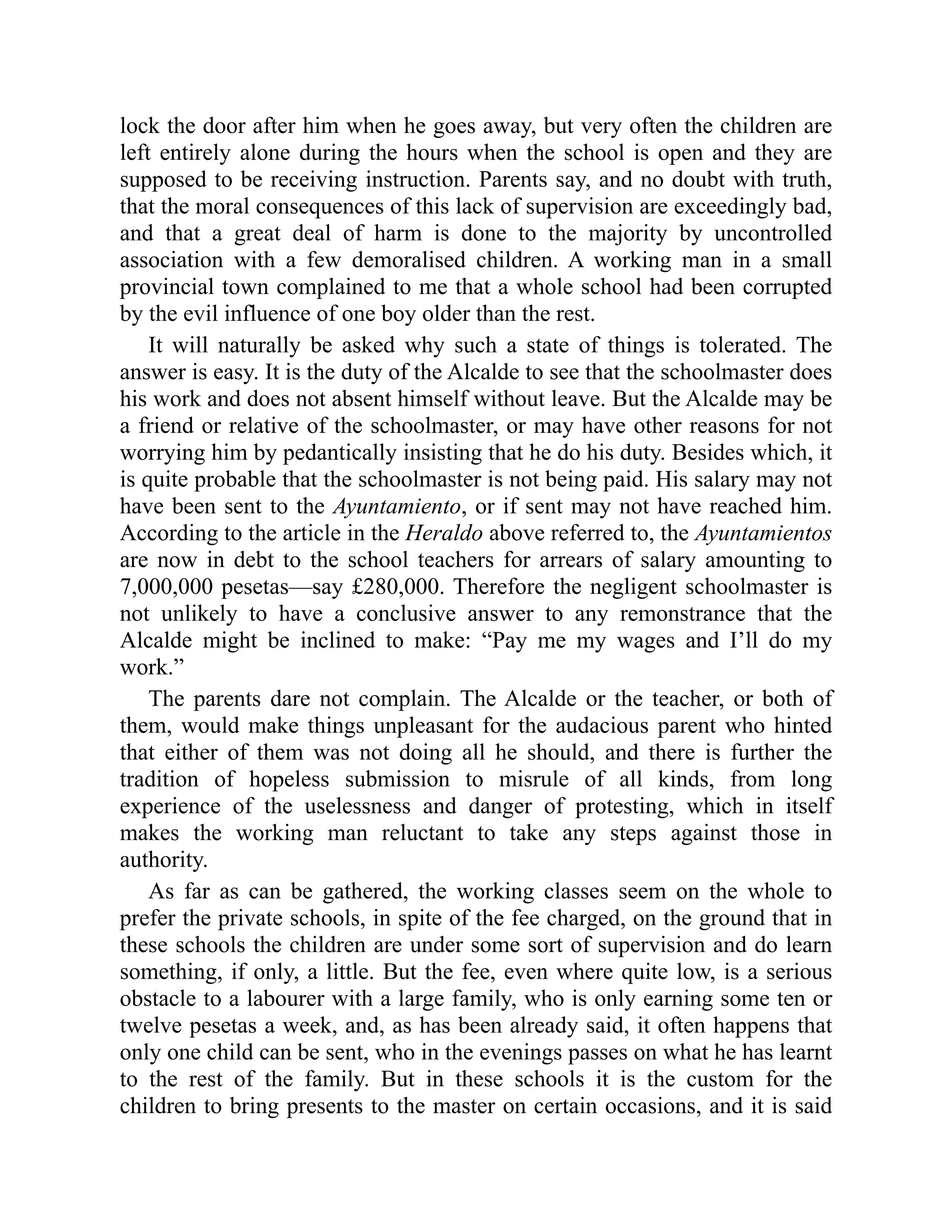lock the door after him when he goes away, but very often the children are
left entirely alone during the hours when the school is open and they are
supposed to be receiving instruction. Parents say, and no doubt with truth,
that the moral consequences of this lack of supervision are exceedingly bad,
and that a great deal of harm is done to the majority by uncontrolled
association with a few demoralised children. A working man in a small
provincial town complained to me that a whole school had been corrupted
by the evil influence of one boy older than the rest.
It will naturally be asked why such a state of things is tolerated. The
answer is easy. It is the duty of the Alcalde to see that the schoolmaster does
his work and does not absent himself without leave. But the Alcalde may be
a friend or relative of the schoolmaster, or may have other reasons for not
worrying him by pedantically insisting that he do his duty. Besides which, it
is quite probable that the schoolmaster is not being paid. His salary may not
have been sent to the Ayuntamiento, or if sent may not have reached him.
According to the article in the Heraldo above referred to, the Ayuntamientos
are now in debt to the school teachers for arrears of salary amounting to
7,000,000 pesetas—say £280,000. Therefore the negligent schoolmaster is
not unlikely to have a conclusive answer to any remonstrance that the
Alcalde might be inclined to make: “Pay me my wages and I’ll do my
work.”
The parents dare not complain. The Alcalde or the teacher, or both of
them, would make things unpleasant for the audacious parent who hinted
that either of them was not doing all he should, and there is further the
tradition of hopeless submission to misrule of all kinds, from long
experience of the uselessness and danger of protesting, which in itself
makes the working man reluctant to take any steps against those in
authority.
As far as can be gathered, the working classes seem on the whole to
prefer the private schools, in spite of the fee charged, on the ground that in
these schools the children are under some sort of supervision and do learn
something, if only, a little. But the fee, even where quite low, is a serious
obstacle to a labourer with a large family, who is only earning some ten or
twelve pesetas a week, and, as has been already said, it often happens that
only one child can be sent, who in the evenings passes on what he has learnt
to the rest of the family. But in these schools it is the custom for the
children to bring presents to the master on certain occasions, and it is said
 