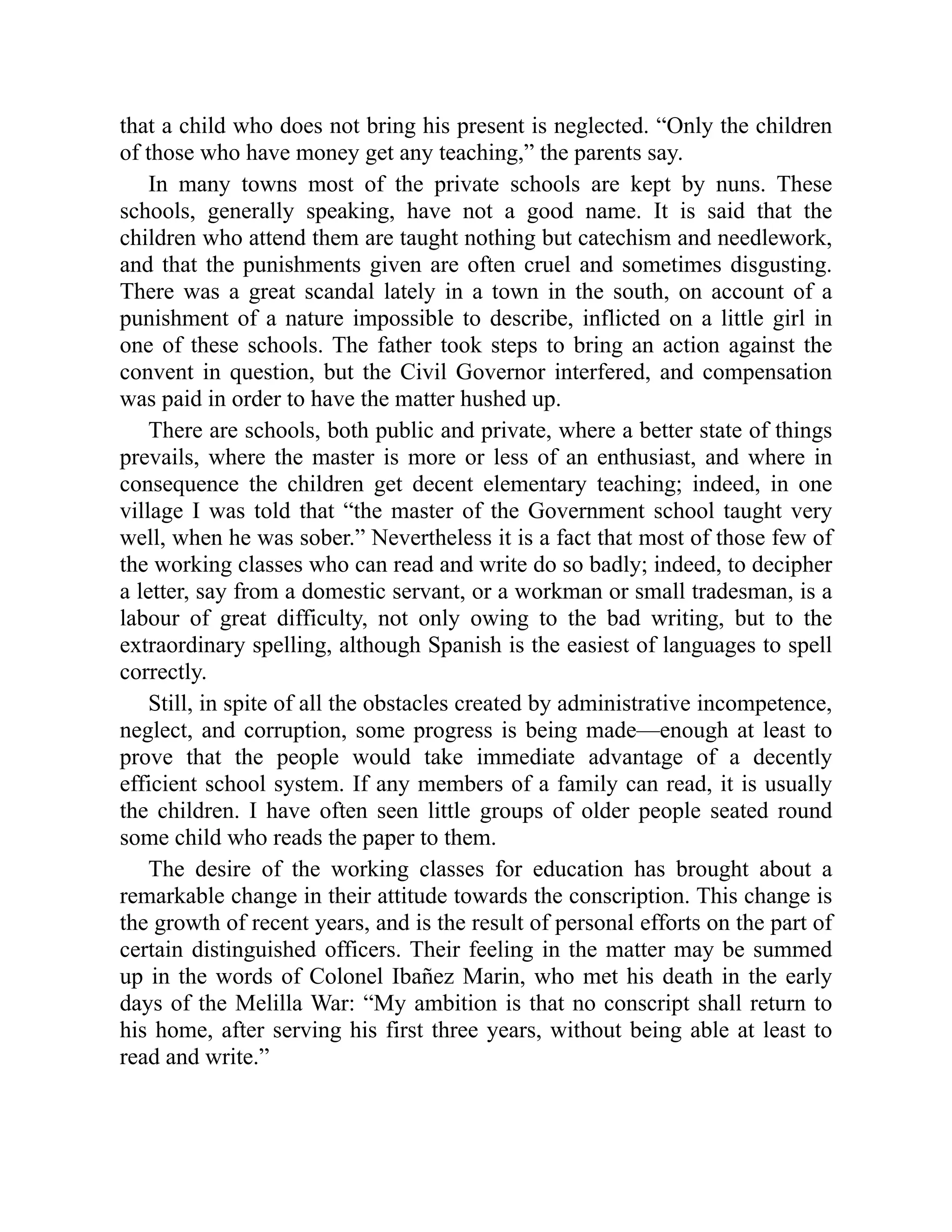 that a child who does not bring his present is neglected. “Only the children
of those who have money get any teaching,” the parents say.
In many towns most of the private schools are kept by nuns. These
schools, generally speaking, have not a good name. It is said that the
children who attend them are taught nothing but catechism and needlework,
and that the punishments given are often cruel and sometimes disgusting.
There was a great scandal lately in a town in the south, on account of a
punishment of a nature impossible to describe, inflicted on a little girl in
one of these schools. The father took steps to bring an action against the
convent in question, but the Civil Governor interfered, and compensation
was paid in order to have the matter hushed up.
There are schools, both public and private, where a better state of things
prevails, where the master is more or less of an enthusiast, and where in
consequence the children get decent elementary teaching; indeed, in one
village I was told that “the master of the Government school taught very
well, when he was sober.” Nevertheless it is a fact that most of those few of
the working classes who can read and write do so badly; indeed, to decipher
a letter, say from a domestic servant, or a workman or small tradesman, is a
labour of great difficulty, not only owing to the bad writing, but to the
extraordinary spelling, although Spanish is the easiest of languages to spell
correctly.
Still, in spite of all the obstacles created by administrative incompetence,
neglect, and corruption, some progress is being made—enough at least to
prove that the people would take immediate advantage of a decently
efficient school system. If any members of a family can read, it is usually
the children. I have often seen little groups of older people seated round
some child who reads the paper to them.
The desire of the working classes for education has brought about a
remarkable change in their attitude towards the conscription. This change is
the growth of recent years, and is the result of personal efforts on the part of
certain distinguished officers. Their feeling in the matter may be summed
up in the words of Colonel Ibañez Marin, who met his death in the early
days of the Melilla War: “My ambition is that no conscript shall return to
his home, after serving his first three years, without being able at least to
read and write.”
 