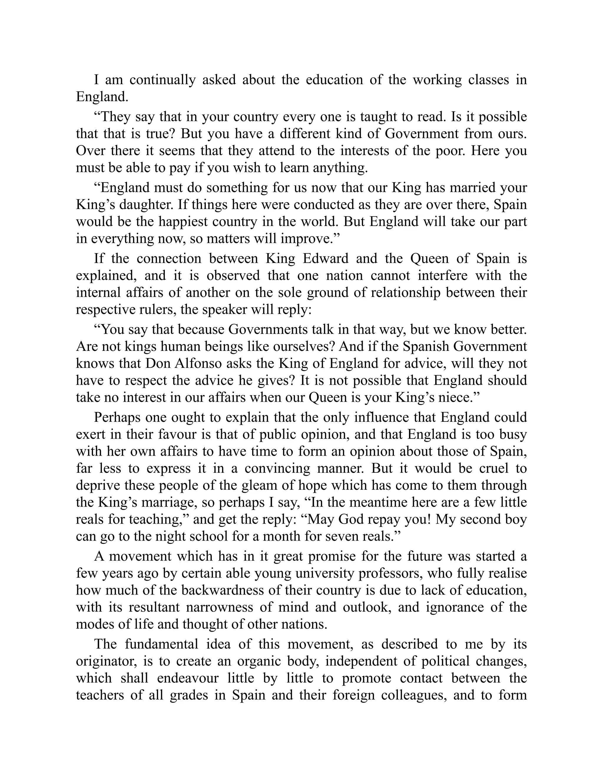 I am continually asked about the education of the working classes in
England.
“They say that in your country every one is taught to read. Is it possible
that that is true? But you have a different kind of Government from ours.
Over there it seems that they attend to the interests of the poor. Here you
must be able to pay if you wish to learn anything.
“England must do something for us now that our King has married your
King’s daughter. If things here were conducted as they are over there, Spain
would be the happiest country in the world. But England will take our part
in everything now, so matters will improve.”
If the connection between King Edward and the Queen of Spain is
explained, and it is observed that one nation cannot interfere with the
internal affairs of another on the sole ground of relationship between their
respective rulers, the speaker will reply:
“You say that because Governments talk in that way, but we know better.
Are not kings human beings like ourselves? And if the Spanish Government
knows that Don Alfonso asks the King of England for advice, will they not
have to respect the advice he gives? It is not possible that England should
take no interest in our affairs when our Queen is your King’s niece.”
Perhaps one ought to explain that the only influence that England could
exert in their favour is that of public opinion, and that England is too busy
with her own affairs to have time to form an opinion about those of Spain,
far less to express it in a convincing manner. But it would be cruel to
deprive these people of the gleam of hope which has come to them through
the King’s marriage, so perhaps I say, “In the meantime here are a few little
reals for teaching,” and get the reply: “May God repay you! My second boy
can go to the night school for a month for seven reals.”
A movement which has in it great promise for the future was started a
few years ago by certain able young university professors, who fully realise
how much of the backwardness of their country is due to lack of education,
with its resultant narrowness of mind and outlook, and ignorance of the
modes of life and thought of other nations.
The fundamental idea of this movement, as described to me by its
originator, is to create an organic body, independent of political changes,
which shall endeavour little by little to promote contact between the
teachers of all grades in Spain and their foreign colleagues, and to form
 