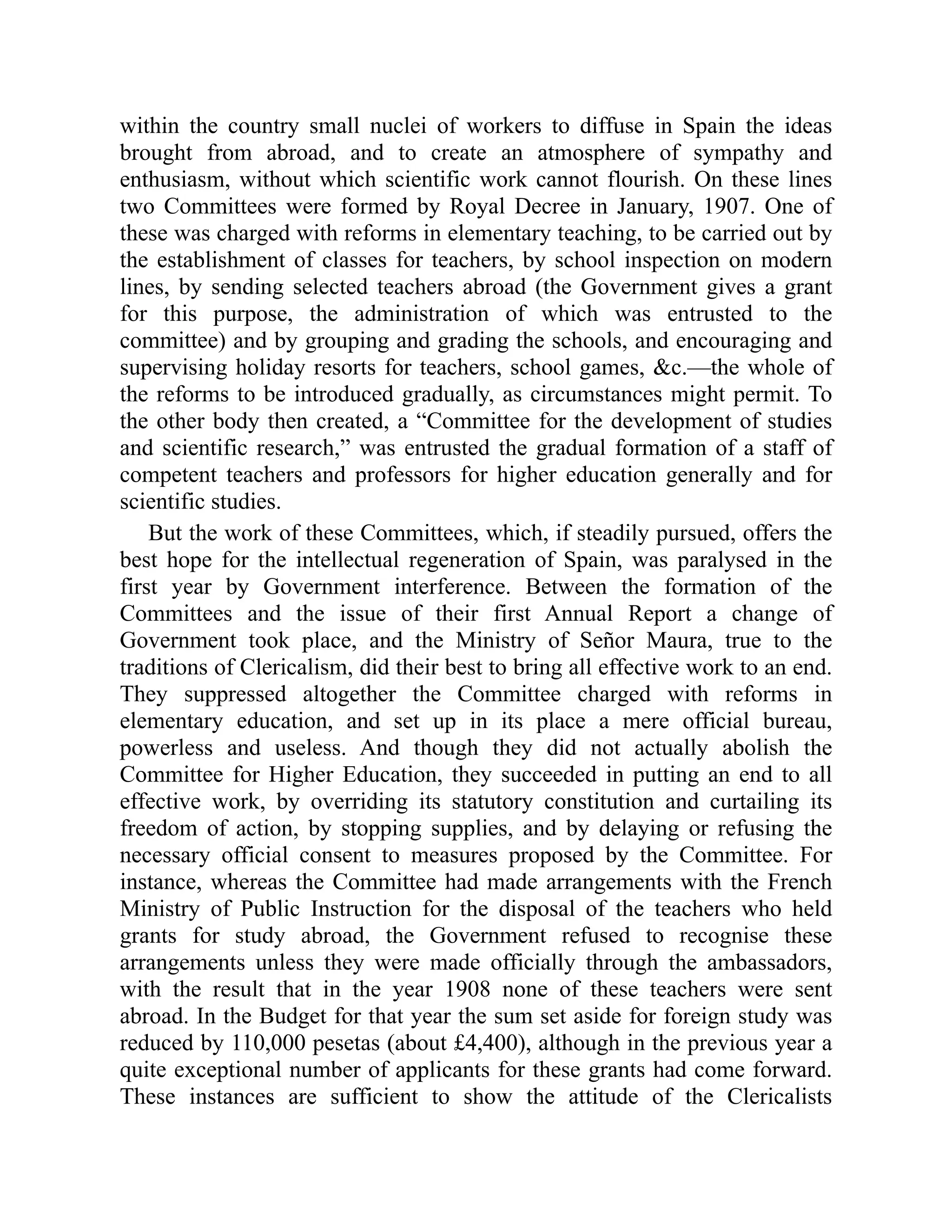 within the country small nuclei of workers to diffuse in Spain the ideas
brought from abroad, and to create an atmosphere of sympathy and
enthusiasm, without which scientific work cannot flourish. On these lines
two Committees were formed by Royal Decree in January, 1907. One of
these was charged with reforms in elementary teaching, to be carried out by
the establishment of classes for teachers, by school inspection on modern
lines, by sending selected teachers abroad (the Government gives a grant
for this purpose, the administration of which was entrusted to the
committee) and by grouping and grading the schools, and encouraging and
supervising holiday resorts for teachers, school games, &c.—the whole of
the reforms to be introduced gradually, as circumstances might permit. To
the other body then created, a “Committee for the development of studies
and scientific research,” was entrusted the gradual formation of a staff of
competent teachers and professors for higher education generally and for
scientific studies.
But the work of these Committees, which, if steadily pursued, offers the
best hope for the intellectual regeneration of Spain, was paralysed in the
first year by Government interference. Between the formation of the
Committees and the issue of their first Annual Report a change of
Government took place, and the Ministry of Señor Maura, true to the
traditions of Clericalism, did their best to bring all effective work to an end.
They suppressed altogether the Committee charged with reforms in
elementary education, and set up in its place a mere official bureau,
powerless and useless. And though they did not actually abolish the
Committee for Higher Education, they succeeded in putting an end to all
effective work, by overriding its statutory constitution and curtailing its
freedom of action, by stopping supplies, and by delaying or refusing the
necessary official consent to measures proposed by the Committee. For
instance, whereas the Committee had made arrangements with the French
Ministry of Public Instruction for the disposal of the teachers who held
grants for study abroad, the Government refused to recognise these
arrangements unless they were made officially through the ambassadors,
with the result that in the year 1908 none of these teachers were sent
abroad. In the Budget for that year the sum set aside for foreign study was
reduced by 110,000 pesetas (about £4,400), although in the previous year a
quite exceptional number of applicants for these grants had come forward.
These instances are sufficient to show the attitude of the Clericalists
 