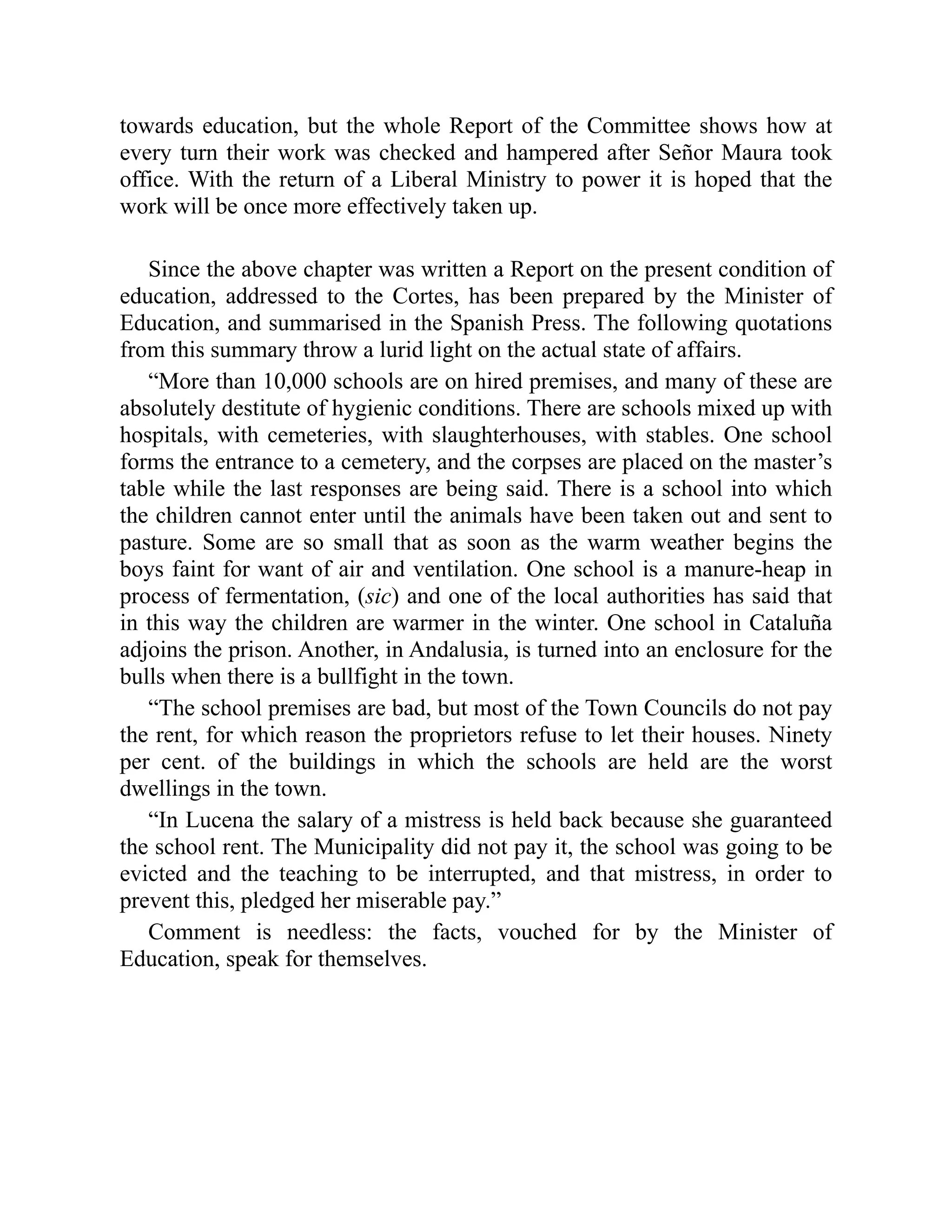 towards education, but the whole Report of the Committee shows how at
every turn their work was checked and hampered after Señor Maura took
office. With the return of a Liberal Ministry to power it is hoped that the
work will be once more effectively taken up.
Since the above chapter was written a Report on the present condition of
education, addressed to the Cortes, has been prepared by the Minister of
Education, and summarised in the Spanish Press. The following quotations
from this summary throw a lurid light on the actual state of affairs.
“More than 10,000 schools are on hired premises, and many of these are
absolutely destitute of hygienic conditions. There are schools mixed up with
hospitals, with cemeteries, with slaughterhouses, with stables. One school
forms the entrance to a cemetery, and the corpses are placed on the master’s
table while the last responses are being said. There is a school into which
the children cannot enter until the animals have been taken out and sent to
pasture. Some are so small that as soon as the warm weather begins the
boys faint for want of air and ventilation. One school is a manure-heap in
process of fermentation, (sic) and one of the local authorities has said that
in this way the children are warmer in the winter. One school in Cataluña
adjoins the prison. Another, in Andalusia, is turned into an enclosure for the
bulls when there is a bullfight in the town.
“The school premises are bad, but most of the Town Councils do not pay
the rent, for which reason the proprietors refuse to let their houses. Ninety
per cent. of the buildings in which the schools are held are the worst
dwellings in the town.
“In Lucena the salary of a mistress is held back because she guaranteed
the school rent. The Municipality did not pay it, the school was going to be
evicted and the teaching to be interrupted, and that mistress, in order to
prevent this, pledged her miserable pay.”
Comment is needless: the facts, vouched for by the Minister of
Education, speak for themselves.
 