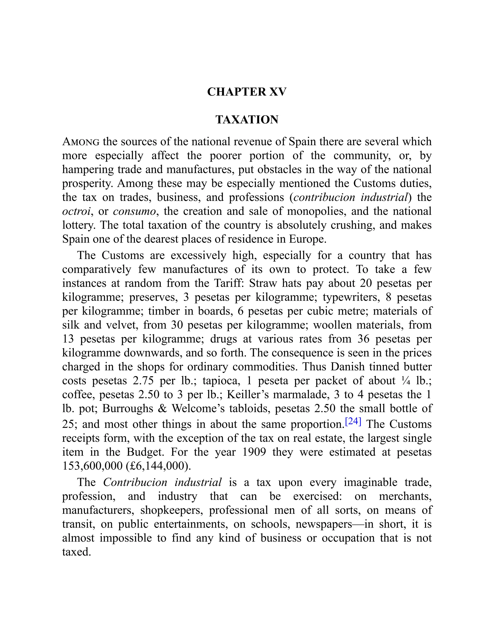 CHAPTER XV
TAXATION
Among the sources of the national revenue of Spain there are several which
more especially affect the poorer portion of the community, or, by
hampering trade and manufactures, put obstacles in the way of the national
prosperity. Among these may be especially mentioned the Customs duties,
the tax on trades, business, and professions (contribucion industrial) the
octroi, or consumo, the creation and sale of monopolies, and the national
lottery. The total taxation of the country is absolutely crushing, and makes
Spain one of the dearest places of residence in Europe.
The Customs are excessively high, especially for a country that has
comparatively few manufactures of its own to protect. To take a few
instances at random from the Tariff: Straw hats pay about 20 pesetas per
kilogramme; preserves, 3 pesetas per kilogramme; typewriters, 8 pesetas
per kilogramme; timber in boards, 6 pesetas per cubic metre; materials of
silk and velvet, from 30 pesetas per kilogramme; woollen materials, from
13 pesetas per kilogramme; drugs at various rates from 36 pesetas per
kilogramme downwards, and so forth. The consequence is seen in the prices
charged in the shops for ordinary commodities. Thus Danish tinned butter
costs pesetas 2.75 per lb.; tapioca, 1 peseta per packet of about ¼ lb.;
coffee, pesetas 2.50 to 3 per lb.; Keiller’s marmalade, 3 to 4 pesetas the 1
lb. pot; Burroughs & Welcome’s tabloids, pesetas 2.50 the small bottle of
25; and most other things in about the same proportion.[24] The Customs
receipts form, with the exception of the tax on real estate, the largest single
item in the Budget. For the year 1909 they were estimated at pesetas
153,600,000 (£6,144,000).
The Contribucion industrial is a tax upon every imaginable trade,
profession, and industry that can be exercised: on merchants,
manufacturers, shopkeepers, professional men of all sorts, on means of
transit, on public entertainments, on schools, newspapers—in short, it is
almost impossible to find any kind of business or occupation that is not
taxed.
 