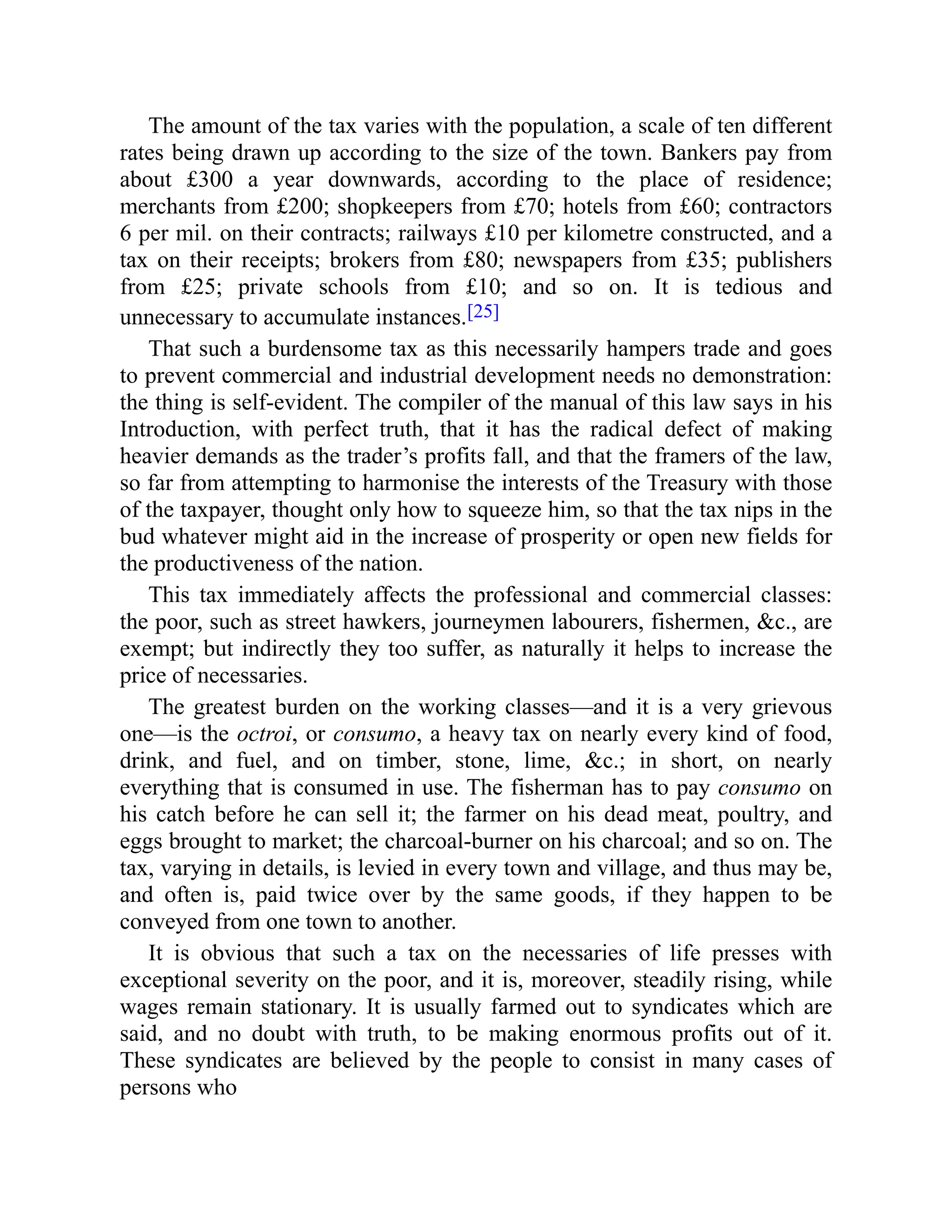 The amount of the tax varies with the population, a scale of ten different
rates being drawn up according to the size of the town. Bankers pay from
about £300 a year downwards, according to the place of residence;
merchants from £200; shopkeepers from £70; hotels from £60; contractors
6 per mil. on their contracts; railways £10 per kilometre constructed, and a
tax on their receipts; brokers from £80; newspapers from £35; publishers
from £25; private schools from £10; and so on. It is tedious and
unnecessary to accumulate instances.[25]
That such a burdensome tax as this necessarily hampers trade and goes
to prevent commercial and industrial development needs no demonstration:
the thing is self-evident. The compiler of the manual of this law says in his
Introduction, with perfect truth, that it has the radical defect of making
heavier demands as the trader’s profits fall, and that the framers of the law,
so far from attempting to harmonise the interests of the Treasury with those
of the taxpayer, thought only how to squeeze him, so that the tax nips in the
bud whatever might aid in the increase of prosperity or open new fields for
the productiveness of the nation.
This tax immediately affects the professional and commercial classes:
the poor, such as street hawkers, journeymen labourers, fishermen, &c., are
exempt; but indirectly they too suffer, as naturally it helps to increase the
price of necessaries.
The greatest burden on the working classes—and it is a very grievous
one—is the octroi, or consumo, a heavy tax on nearly every kind of food,
drink, and fuel, and on timber, stone, lime, &c.; in short, on nearly
everything that is consumed in use. The fisherman has to pay consumo on
his catch before he can sell it; the farmer on his dead meat, poultry, and
eggs brought to market; the charcoal-burner on his charcoal; and so on. The
tax, varying in details, is levied in every town and village, and thus may be,
and often is, paid twice over by the same goods, if they happen to be
conveyed from one town to another.
It is obvious that such a tax on the necessaries of life presses with
exceptional severity on the poor, and it is, moreover, steadily rising, while
wages remain stationary. It is usually farmed out to syndicates which are
said, and no doubt with truth, to be making enormous profits out of it.
These syndicates are believed by the people to consist in many cases of
persons who
 