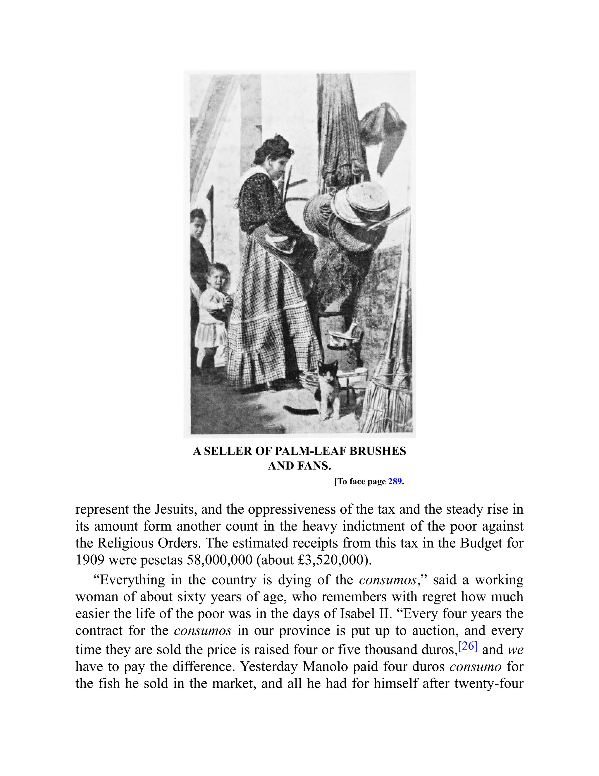 A SELLER OF PALM-LEAF BRUSHES
AND FANS.
[To face page 289.
represent the Jesuits, and the oppressiveness of the tax and the steady rise in
its amount form another count in the heavy indictment of the poor against
the Religious Orders. The estimated receipts from this tax in the Budget for
1909 were pesetas 58,000,000 (about £3,520,000).
“Everything in the country is dying of the consumos,” said a working
woman of about sixty years of age, who remembers with regret how much
easier the life of the poor was in the days of Isabel II. “Every four years the
contract for the consumos in our province is put up to auction, and every
time they are sold the price is raised four or five thousand duros,[26] and we
have to pay the difference. Yesterday Manolo paid four duros consumo for
the fish he sold in the market, and all he had for himself after twenty-four
 