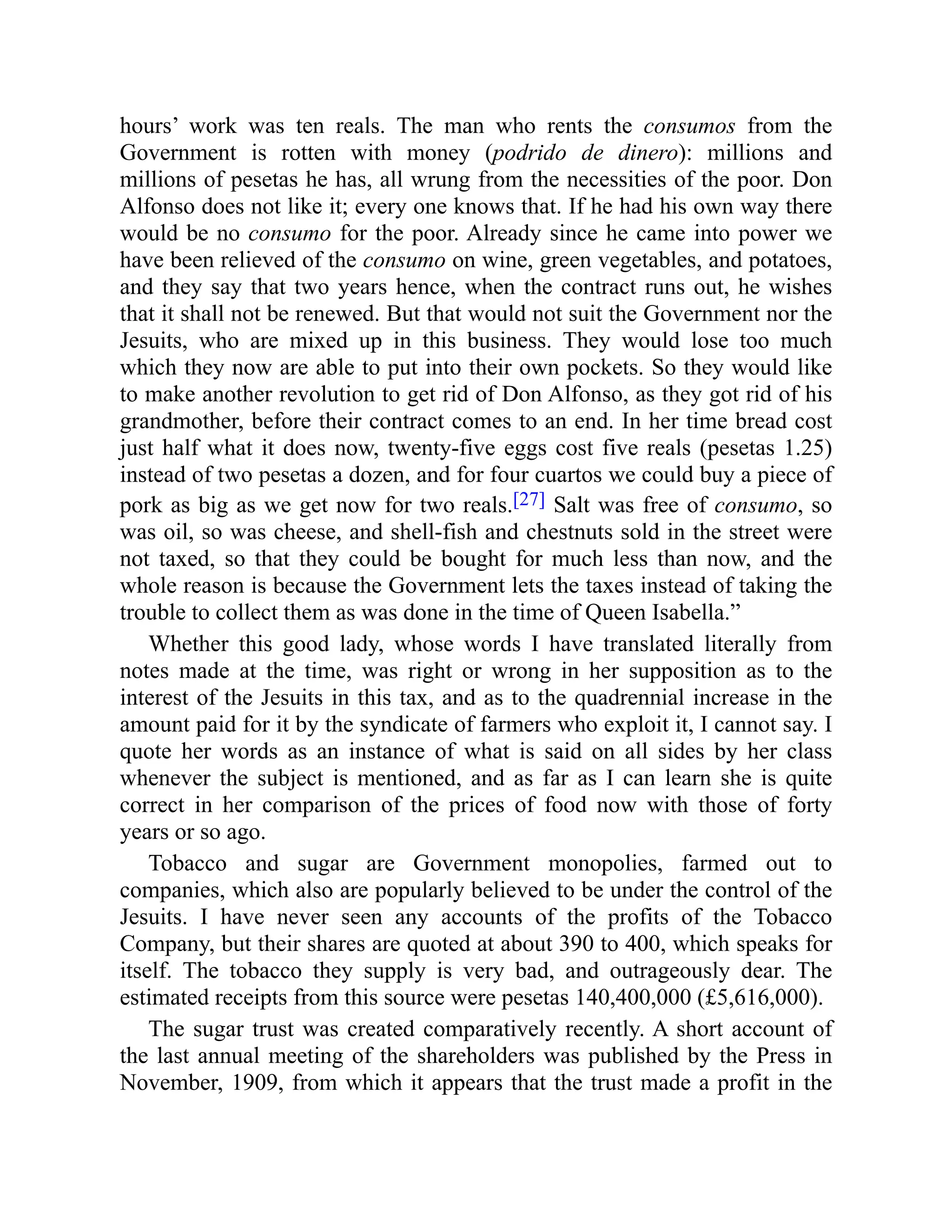 hours’ work was ten reals. The man who rents the consumos from the
Government is rotten with money (podrido de dinero): millions and
millions of pesetas he has, all wrung from the necessities of the poor. Don
Alfonso does not like it; every one knows that. If he had his own way there
would be no consumo for the poor. Already since he came into power we
have been relieved of the consumo on wine, green vegetables, and potatoes,
and they say that two years hence, when the contract runs out, he wishes
that it shall not be renewed. But that would not suit the Government nor the
Jesuits, who are mixed up in this business. They would lose too much
which they now are able to put into their own pockets. So they would like
to make another revolution to get rid of Don Alfonso, as they got rid of his
grandmother, before their contract comes to an end. In her time bread cost
just half what it does now, twenty-five eggs cost five reals (pesetas 1.25)
instead of two pesetas a dozen, and for four cuartos we could buy a piece of
pork as big as we get now for two reals.[27] Salt was free of consumo, so
was oil, so was cheese, and shell-fish and chestnuts sold in the street were
not taxed, so that they could be bought for much less than now, and the
whole reason is because the Government lets the taxes instead of taking the
trouble to collect them as was done in the time of Queen Isabella.”
Whether this good lady, whose words I have translated literally from
notes made at the time, was right or wrong in her supposition as to the
interest of the Jesuits in this tax, and as to the quadrennial increase in the
amount paid for it by the syndicate of farmers who exploit it, I cannot say. I
quote her words as an instance of what is said on all sides by her class
whenever the subject is mentioned, and as far as I can learn she is quite
correct in her comparison of the prices of food now with those of forty
years or so ago.
Tobacco and sugar are Government monopolies, farmed out to
companies, which also are popularly believed to be under the control of the
Jesuits. I have never seen any accounts of the profits of the Tobacco
Company, but their shares are quoted at about 390 to 400, which speaks for
itself. The tobacco they supply is very bad, and outrageously dear. The
estimated receipts from this source were pesetas 140,400,000 (£5,616,000).
The sugar trust was created comparatively recently. A short account of
the last annual meeting of the shareholders was published by the Press in
November, 1909, from which it appears that the trust made a profit in the
 