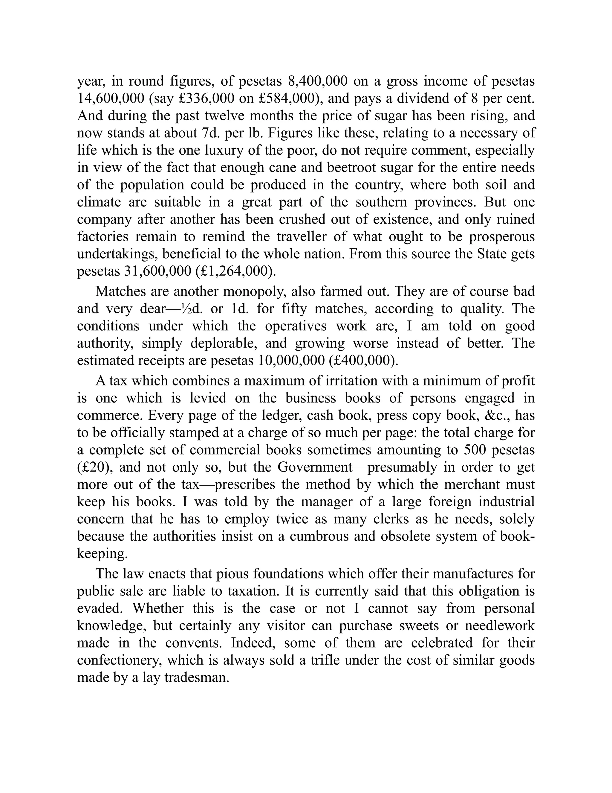 year, in round figures, of pesetas 8,400,000 on a gross income of pesetas
14,600,000 (say £336,000 on £584,000), and pays a dividend of 8 per cent.
And during the past twelve months the price of sugar has been rising, and
now stands at about 7d. per lb. Figures like these, relating to a necessary of
life which is the one luxury of the poor, do not require comment, especially
in view of the fact that enough cane and beetroot sugar for the entire needs
of the population could be produced in the country, where both soil and
climate are suitable in a great part of the southern provinces. But one
company after another has been crushed out of existence, and only ruined
factories remain to remind the traveller of what ought to be prosperous
undertakings, beneficial to the whole nation. From this source the State gets
pesetas 31,600,000 (£1,264,000).
Matches are another monopoly, also farmed out. They are of course bad
and very dear—½d. or 1d. for fifty matches, according to quality. The
conditions under which the operatives work are, I am told on good
authority, simply deplorable, and growing worse instead of better. The
estimated receipts are pesetas 10,000,000 (£400,000).
A tax which combines a maximum of irritation with a minimum of profit
is one which is levied on the business books of persons engaged in
commerce. Every page of the ledger, cash book, press copy book, &c., has
to be officially stamped at a charge of so much per page: the total charge for
a complete set of commercial books sometimes amounting to 500 pesetas
(£20), and not only so, but the Government—presumably in order to get
more out of the tax—prescribes the method by which the merchant must
keep his books. I was told by the manager of a large foreign industrial
concern that he has to employ twice as many clerks as he needs, solely
because the authorities insist on a cumbrous and obsolete system of book-
keeping.
The law enacts that pious foundations which offer their manufactures for
public sale are liable to taxation. It is currently said that this obligation is
evaded. Whether this is the case or not I cannot say from personal
knowledge, but certainly any visitor can purchase sweets or needlework
made in the convents. Indeed, some of them are celebrated for their
confectionery, which is always sold a trifle under the cost of similar goods
made by a lay tradesman.
 