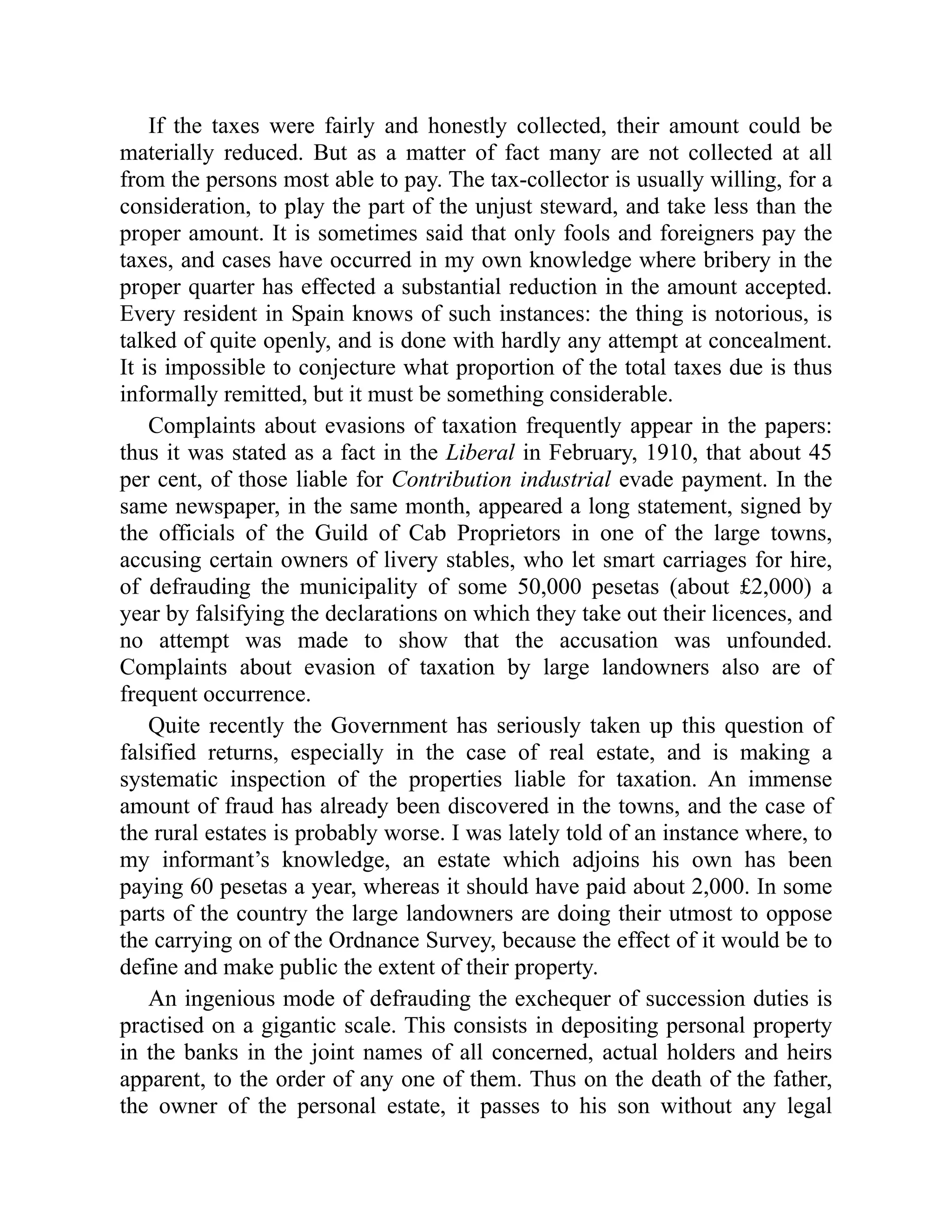 If the taxes were fairly and honestly collected, their amount could be
materially reduced. But as a matter of fact many are not collected at all
from the persons most able to pay. The tax-collector is usually willing, for a
consideration, to play the part of the unjust steward, and take less than the
proper amount. It is sometimes said that only fools and foreigners pay the
taxes, and cases have occurred in my own knowledge where bribery in the
proper quarter has effected a substantial reduction in the amount accepted.
Every resident in Spain knows of such instances: the thing is notorious, is
talked of quite openly, and is done with hardly any attempt at concealment.
It is impossible to conjecture what proportion of the total taxes due is thus
informally remitted, but it must be something considerable.
Complaints about evasions of taxation frequently appear in the papers:
thus it was stated as a fact in the Liberal in February, 1910, that about 45
per cent, of those liable for Contribution industrial evade payment. In the
same newspaper, in the same month, appeared a long statement, signed by
the officials of the Guild of Cab Proprietors in one of the large towns,
accusing certain owners of livery stables, who let smart carriages for hire,
of defrauding the municipality of some 50,000 pesetas (about £2,000) a
year by falsifying the declarations on which they take out their licences, and
no attempt was made to show that the accusation was unfounded.
Complaints about evasion of taxation by large landowners also are of
frequent occurrence.
Quite recently the Government has seriously taken up this question of
falsified returns, especially in the case of real estate, and is making a
systematic inspection of the properties liable for taxation. An immense
amount of fraud has already been discovered in the towns, and the case of
the rural estates is probably worse. I was lately told of an instance where, to
my informant’s knowledge, an estate which adjoins his own has been
paying 60 pesetas a year, whereas it should have paid about 2,000. In some
parts of the country the large landowners are doing their utmost to oppose
the carrying on of the Ordnance Survey, because the effect of it would be to
define and make public the extent of their property.
An ingenious mode of defrauding the exchequer of succession duties is
practised on a gigantic scale. This consists in depositing personal property
in the banks in the joint names of all concerned, actual holders and heirs
apparent, to the order of any one of them. Thus on the death of the father,
the owner of the personal estate, it passes to his son without any legal
 