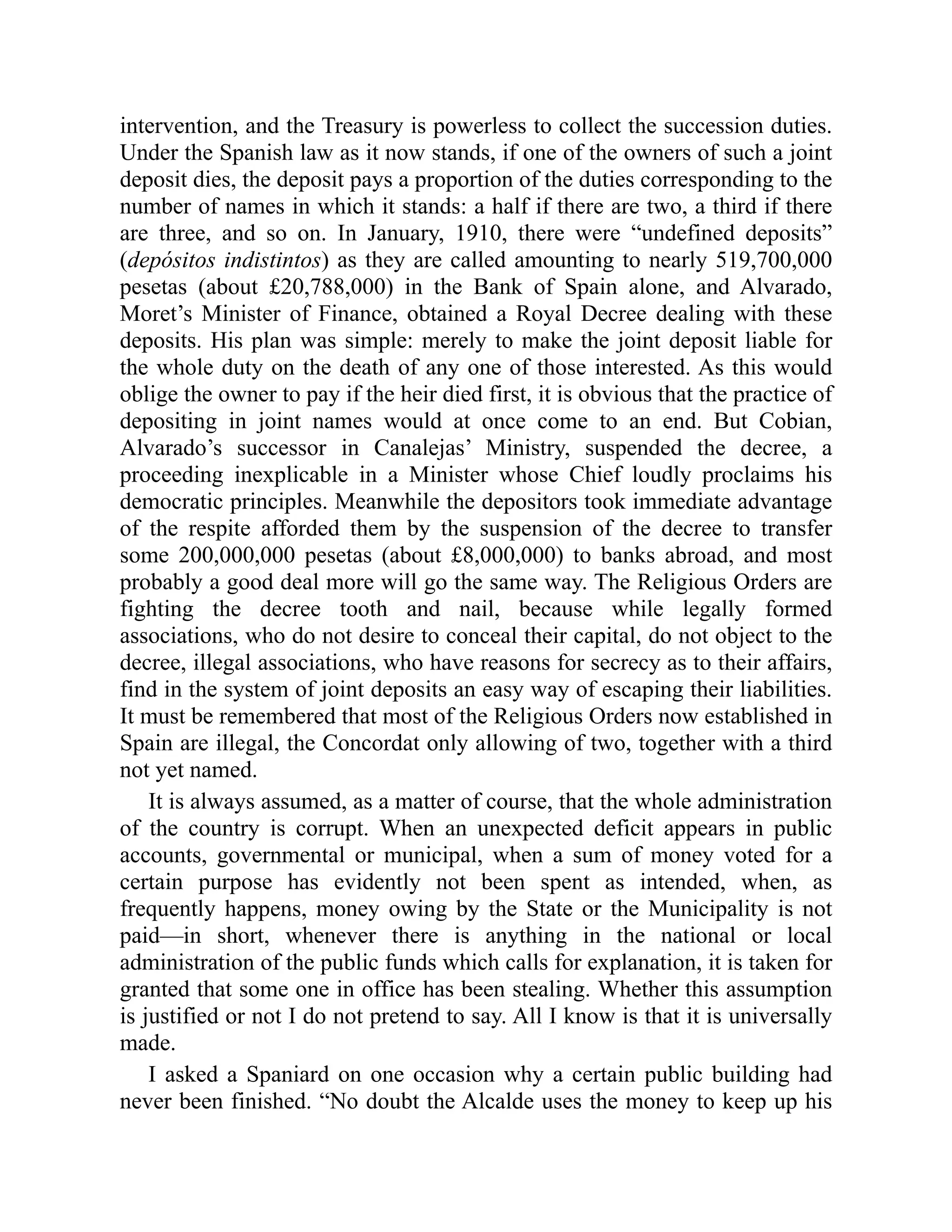 intervention, and the Treasury is powerless to collect the succession duties.
Under the Spanish law as it now stands, if one of the owners of such a joint
deposit dies, the deposit pays a proportion of the duties corresponding to the
number of names in which it stands: a half if there are two, a third if there
are three, and so on. In January, 1910, there were “undefined deposits”
(depósitos indistintos) as they are called amounting to nearly 519,700,000
pesetas (about £20,788,000) in the Bank of Spain alone, and Alvarado,
Moret’s Minister of Finance, obtained a Royal Decree dealing with these
deposits. His plan was simple: merely to make the joint deposit liable for
the whole duty on the death of any one of those interested. As this would
oblige the owner to pay if the heir died first, it is obvious that the practice of
depositing in joint names would at once come to an end. But Cobian,
Alvarado’s successor in Canalejas’ Ministry, suspended the decree, a
proceeding inexplicable in a Minister whose Chief loudly proclaims his
democratic principles. Meanwhile the depositors took immediate advantage
of the respite afforded them by the suspension of the decree to transfer
some 200,000,000 pesetas (about £8,000,000) to banks abroad, and most
probably a good deal more will go the same way. The Religious Orders are
fighting the decree tooth and nail, because while legally formed
associations, who do not desire to conceal their capital, do not object to the
decree, illegal associations, who have reasons for secrecy as to their affairs,
find in the system of joint deposits an easy way of escaping their liabilities.
It must be remembered that most of the Religious Orders now established in
Spain are illegal, the Concordat only allowing of two, together with a third
not yet named.
It is always assumed, as a matter of course, that the whole administration
of the country is corrupt. When an unexpected deficit appears in public
accounts, governmental or municipal, when a sum of money voted for a
certain purpose has evidently not been spent as intended, when, as
frequently happens, money owing by the State or the Municipality is not
paid—in short, whenever there is anything in the national or local
administration of the public funds which calls for explanation, it is taken for
granted that some one in office has been stealing. Whether this assumption
is justified or not I do not pretend to say. All I know is that it is universally
made.
I asked a Spaniard on one occasion why a certain public building had
never been finished. “No doubt the Alcalde uses the money to keep up his
 