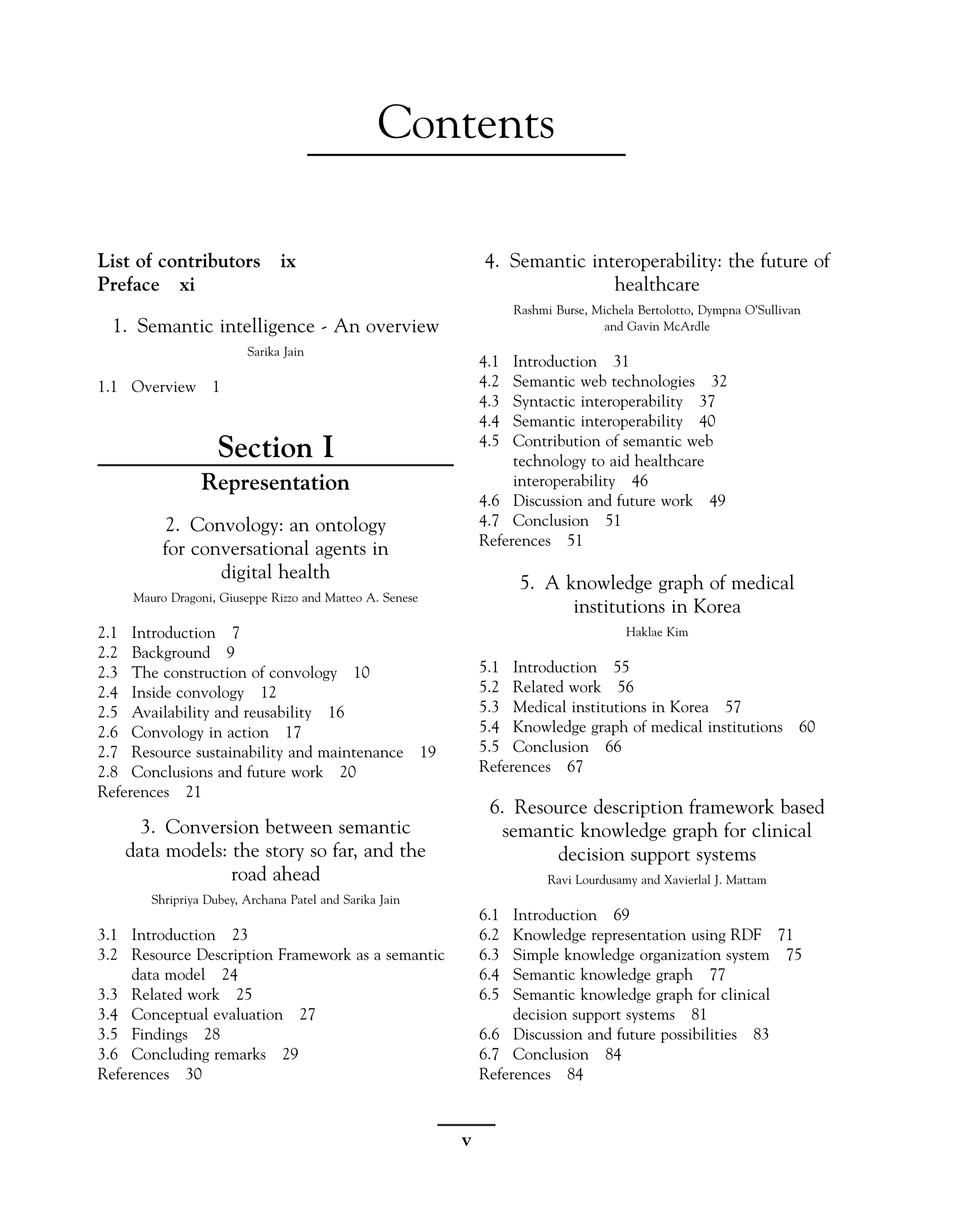 Contents
List of contributors ix
Preface xi
1. Semantic intelligence - An overview
Sarika Jain
1.1 Overview 1
Section I
Representation
2. Convology: an ontology
for conversational agents in
digital health
Mauro Dragoni, Giuseppe Rizzo and Matteo A. Senese
2.1 Introduction 7
2.2 Background 9
2.3 The construction of convology 10
2.4 Inside convology 12
2.5 Availability and reusability 16
2.6 Convology in action 17
2.7 Resource sustainability and maintenance 19
2.8 Conclusions and future work 20
References 21
3. Conversion between semantic
data models: the story so far, and the
road ahead
Shripriya Dubey, Archana Patel and Sarika Jain
3.1 Introduction 23
3.2 Resource Description Framework as a semantic
data model 24
3.3 Related work 25
3.4 Conceptual evaluation 27
3.5 Findings 28
3.6 Concluding remarks 29
References 30
4. Semantic interoperability: the future of
healthcare
Rashmi Burse, Michela Bertolotto, Dympna O’Sullivan
and Gavin McArdle
4.1 Introduction 31
4.2 Semantic web technologies 32
4.3 Syntactic interoperability 37
4.4 Semantic interoperability 40
4.5 Contribution of semantic web
technology to aid healthcare
interoperability 46
4.6 Discussion and future work 49
4.7 Conclusion 51
References 51
5. A knowledge graph of medical
institutions in Korea
Haklae Kim
5.1 Introduction 55
5.2 Related work 56
5.3 Medical institutions in Korea 57
5.4 Knowledge graph of medical institutions 60
5.5 Conclusion 66
References 67
6. Resource description framework based
semantic knowledge graph for clinical
decision support systems
Ravi Lourdusamy and Xavierlal J. Mattam
6.1 Introduction 69
6.2 Knowledge representation using RDF 71
6.3 Simple knowledge organization system 75
6.4 Semantic knowledge graph 77
6.5 Semantic knowledge graph for clinical
decision support systems 81
6.6 Discussion and future possibilities 83
6.7 Conclusion 84
References 84
v
 