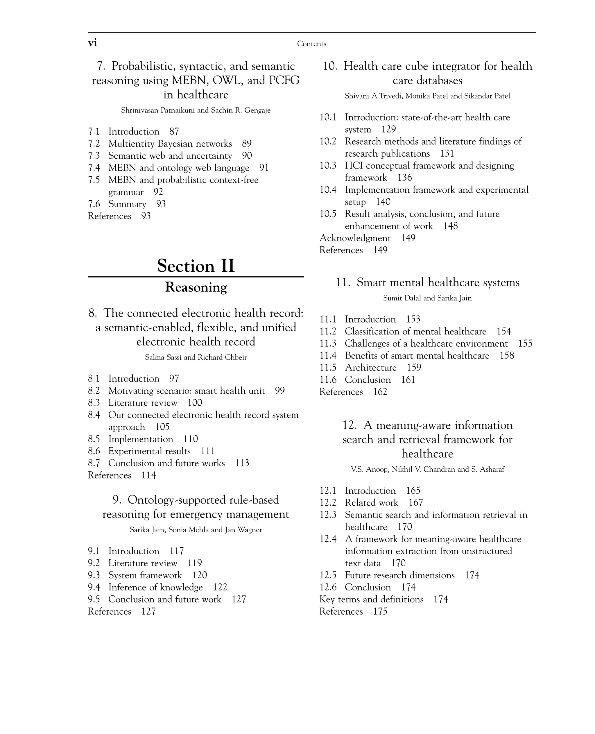 7. Probabilistic, syntactic, and semantic
reasoning using MEBN, OWL, and PCFG
in healthcare
Shrinivasan Patnaikuni and Sachin R. Gengaje
7.1 Introduction 87
7.2 Multientity Bayesian networks 89
7.3 Semantic web and uncertainty 90
7.4 MEBN and ontology web language 91
7.5 MEBN and probabilistic context-free
grammar 92
7.6 Summary 93
References 93
Section II
Reasoning
8. The connected electronic health record:
a semantic-enabled, flexible, and unified
electronic health record
Salma Sassi and Richard Chbeir
8.1 Introduction 97
8.2 Motivating scenario: smart health unit 99
8.3 Literature review 100
8.4 Our connected electronic health record system
approach 105
8.5 Implementation 110
8.6 Experimental results 111
8.7 Conclusion and future works 113
References 114
9. Ontology-supported rule-based
reasoning for emergency management
Sarika Jain, Sonia Mehla and Jan Wagner
9.1 Introduction 117
9.2 Literature review 119
9.3 System framework 120
9.4 Inference of knowledge 122
9.5 Conclusion and future work 127
References 127
10. Health care cube integrator for health
care databases
Shivani A Trivedi, Monika Patel and Sikandar Patel
10.1 Introduction: state-of-the-art health care
system 129
10.2 Research methods and literature findings of
research publications 131
10.3 HCI conceptual framework and designing
framework 136
10.4 Implementation framework and experimental
setup 140
10.5 Result analysis, conclusion, and future
enhancement of work 148
Acknowledgment 149
References 149
11. Smart mental healthcare systems
Sumit Dalal and Sarika Jain
11.1 Introduction 153
11.2 Classification of mental healthcare 154
11.3 Challenges of a healthcare environment 155
11.4 Benefits of smart mental healthcare 158
11.5 Architecture 159
11.6 Conclusion 161
References 162
12. A meaning-aware information
search and retrieval framework for
healthcare
V.S. Anoop, Nikhil V. Chandran and S. Asharaf
12.1 Introduction 165
12.2 Related work 167
12.3 Semantic search and information retrieval in
healthcare 170
12.4 A framework for meaning-aware healthcare
information extraction from unstructured
text data 170
12.5 Future research dimensions 174
12.6 Conclusion 174
Key terms and definitions 174
References 175
vi Contents
 