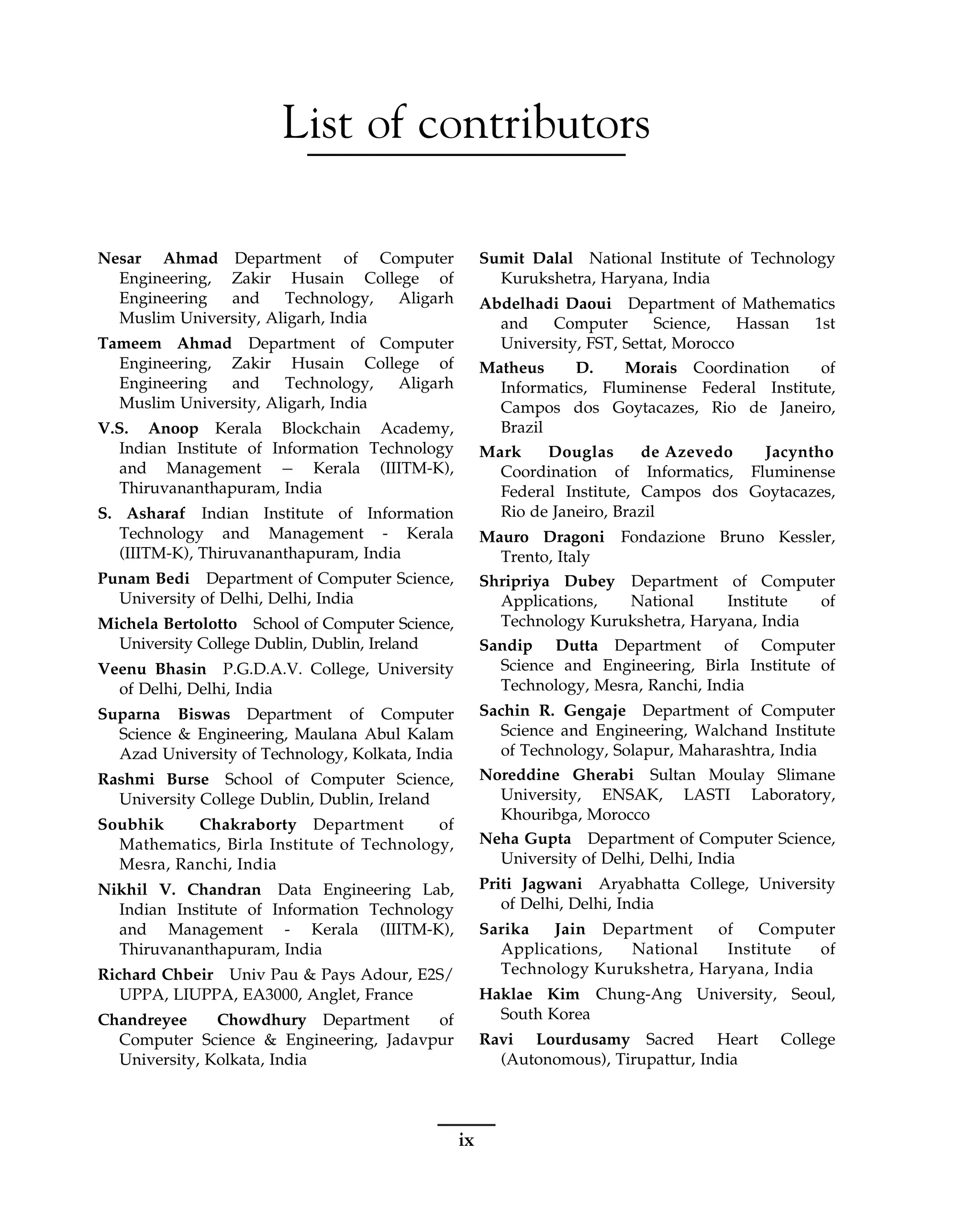 List of contributors
Nesar Ahmad Department of Computer
Engineering, Zakir Husain College of
Engineering and Technology, Aligarh
Muslim University, Aligarh, India
Tameem Ahmad Department of Computer
Engineering, Zakir Husain College of
Engineering and Technology, Aligarh
Muslim University, Aligarh, India
V.S. Anoop Kerala Blockchain Academy,
Indian Institute of Information Technology
and Management Kerala (IIITM-K),
Thiruvananthapuram, India
S. Asharaf Indian Institute of Information
Technology and Management - Kerala
(IIITM-K), Thiruvananthapuram, India
Punam Bedi Department of Computer Science,
University of Delhi, Delhi, India
Michela Bertolotto School of Computer Science,
University College Dublin, Dublin, Ireland
Veenu Bhasin P.G.D.A.V. College, University
of Delhi, Delhi, India
Suparna Biswas Department of Computer
Science & Engineering, Maulana Abul Kalam
Azad University of Technology, Kolkata, India
Rashmi Burse School of Computer Science,
University College Dublin, Dublin, Ireland
Soubhik Chakraborty Department of
Mathematics, Birla Institute of Technology,
Mesra, Ranchi, India
Nikhil V. Chandran Data Engineering Lab,
Indian Institute of Information Technology
and Management - Kerala (IIITM-K),
Thiruvananthapuram, India
Richard Chbeir Univ Pau & Pays Adour, E2S/
UPPA, LIUPPA, EA3000, Anglet, France
Chandreyee Chowdhury Department of
Computer Science & Engineering, Jadavpur
University, Kolkata, India
Sumit Dalal National Institute of Technology
Kurukshetra, Haryana, India
Abdelhadi Daoui Department of Mathematics
and Computer Science, Hassan 1st
University, FST, Settat, Morocco
Matheus D. Morais Coordination of
Informatics, Fluminense Federal Institute,
Campos dos Goytacazes, Rio de Janeiro,
Brazil
Mark Douglas de Azevedo Jacyntho
Coordination of Informatics, Fluminense
Federal Institute, Campos dos Goytacazes,
Rio de Janeiro, Brazil
Mauro Dragoni Fondazione Bruno Kessler,
Trento, Italy
Shripriya Dubey Department of Computer
Applications, National Institute of
Technology Kurukshetra, Haryana, India
Sandip Dutta Department of Computer
Science and Engineering, Birla Institute of
Technology, Mesra, Ranchi, India
Sachin R. Gengaje Department of Computer
Science and Engineering, Walchand Institute
of Technology, Solapur, Maharashtra, India
Noreddine Gherabi Sultan Moulay Slimane
University, ENSAK, LASTI Laboratory,
Khouribga, Morocco
Neha Gupta Department of Computer Science,
University of Delhi, Delhi, India
Priti Jagwani Aryabhatta College, University
of Delhi, Delhi, India
Sarika Jain Department of Computer
Applications, National Institute of
Technology Kurukshetra, Haryana, India
Haklae Kim Chung-Ang University, Seoul,
South Korea
Ravi Lourdusamy Sacred Heart College
(Autonomous), Tirupattur, India
ix
 