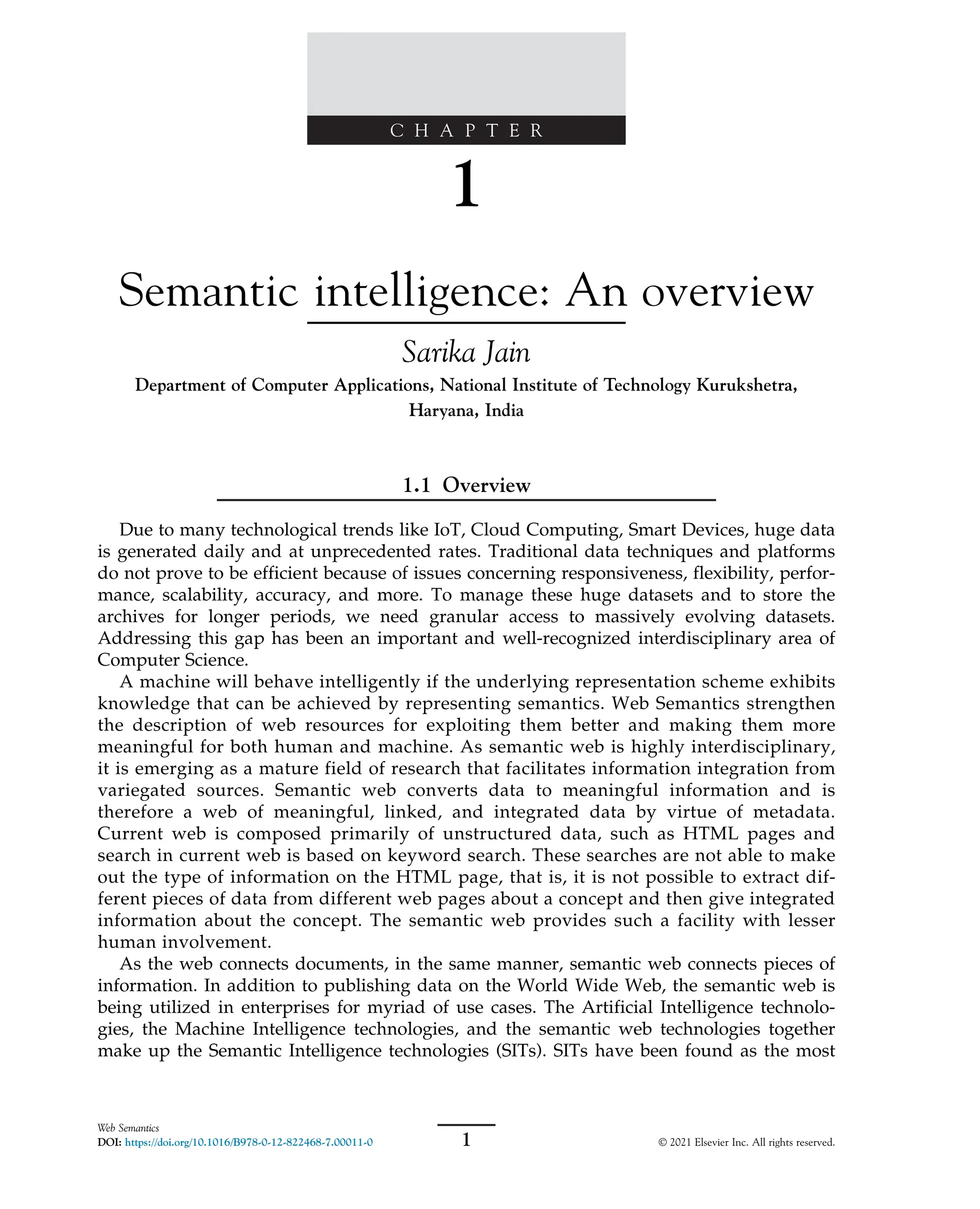 C H A P T E R
1
Semantic intelligence: An overview
Sarika Jain
Department of Computer Applications, National Institute of Technology Kurukshetra,
Haryana, India
1.1 Overview
Due to many technological trends like IoT, Cloud Computing, Smart Devices, huge data
is generated daily and at unprecedented rates. Traditional data techniques and platforms
do not prove to be efficient because of issues concerning responsiveness, flexibility, perfor-
mance, scalability, accuracy, and more. To manage these huge datasets and to store the
archives for longer periods, we need granular access to massively evolving datasets.
Addressing this gap has been an important and well-recognized interdisciplinary area of
Computer Science.
A machine will behave intelligently if the underlying representation scheme exhibits
knowledge that can be achieved by representing semantics. Web Semantics strengthen
the description of web resources for exploiting them better and making them more
meaningful for both human and machine. As semantic web is highly interdisciplinary,
it is emerging as a mature field of research that facilitates information integration from
variegated sources. Semantic web converts data to meaningful information and is
therefore a web of meaningful, linked, and integrated data by virtue of metadata.
Current web is composed primarily of unstructured data, such as HTML pages and
search in current web is based on keyword search. These searches are not able to make
out the type of information on the HTML page, that is, it is not possible to extract dif-
ferent pieces of data from different web pages about a concept and then give integrated
information about the concept. The semantic web provides such a facility with lesser
human involvement.
As the web connects documents, in the same manner, semantic web connects pieces of
information. In addition to publishing data on the World Wide Web, the semantic web is
being utilized in enterprises for myriad of use cases. The Artificial Intelligence technolo-
gies, the Machine Intelligence technologies, and the semantic web technologies together
make up the Semantic Intelligence technologies (SITs). SITs have been found as the most
1
Web Semantics
DOI: https://doi.org/10.1016/B978-0-12-822468-7.00011-0 © 2021 Elsevier Inc. All rights reserved.
 