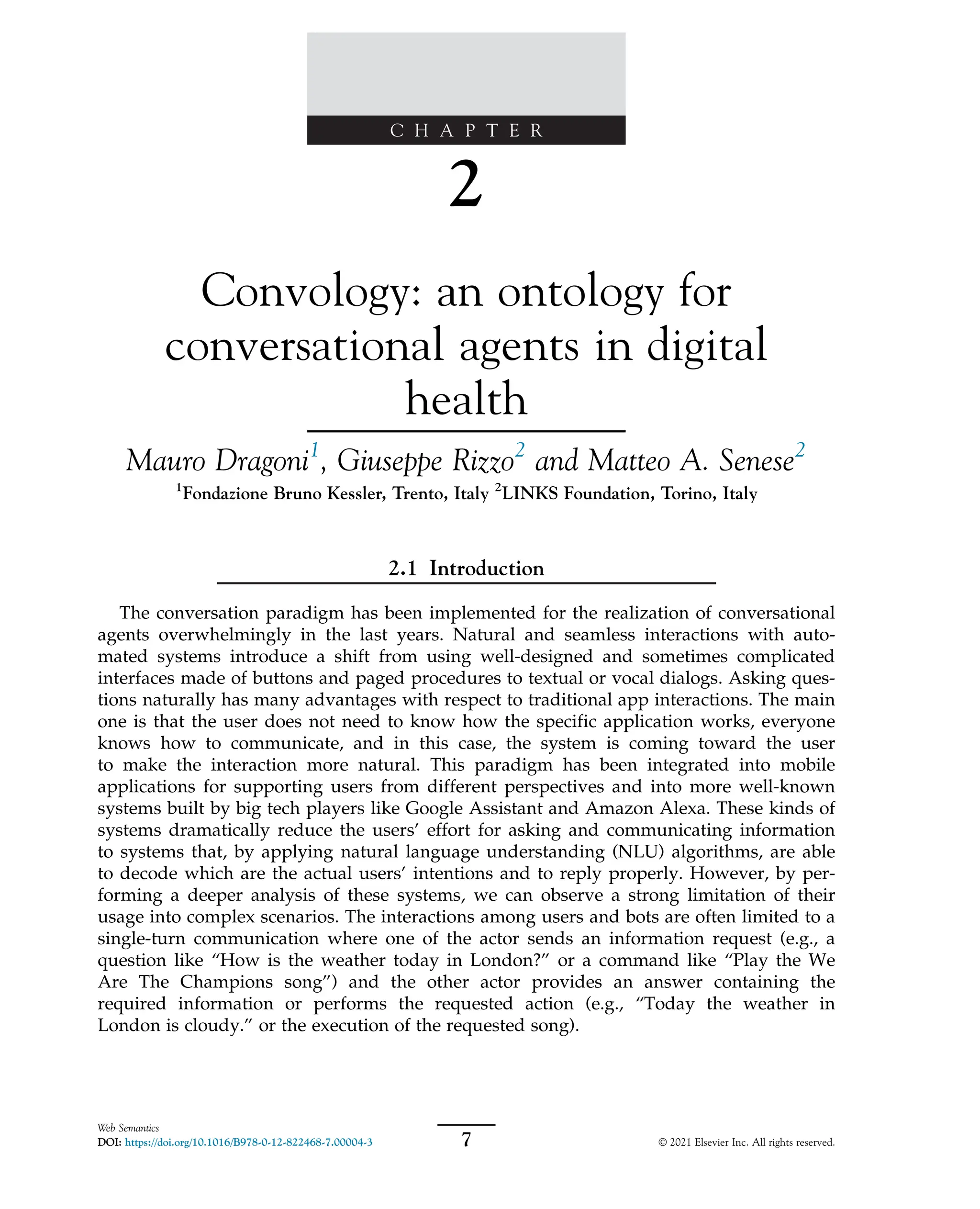 C H A P T E R
2
Convology: an ontology for
conversational agents in digital
health
Mauro Dragoni1
, Giuseppe Rizzo2
and Matteo A. Senese2
1
Fondazione Bruno Kessler, Trento, Italy 2
LINKS Foundation, Torino, Italy
2.1 Introduction
The conversation paradigm has been implemented for the realization of conversational
agents overwhelmingly in the last years. Natural and seamless interactions with auto-
mated systems introduce a shift from using well-designed and sometimes complicated
interfaces made of buttons and paged procedures to textual or vocal dialogs. Asking ques-
tions naturally has many advantages with respect to traditional app interactions. The main
one is that the user does not need to know how the specific application works, everyone
knows how to communicate, and in this case, the system is coming toward the user
to make the interaction more natural. This paradigm has been integrated into mobile
applications for supporting users from different perspectives and into more well-known
systems built by big tech players like Google Assistant and Amazon Alexa. These kinds of
systems dramatically reduce the users’ effort for asking and communicating information
to systems that, by applying natural language understanding (NLU) algorithms, are able
to decode which are the actual users’ intentions and to reply properly. However, by per-
forming a deeper analysis of these systems, we can observe a strong limitation of their
usage into complex scenarios. The interactions among users and bots are often limited to a
single-turn communication where one of the actor sends an information request (e.g., a
question like “How is the weather today in London?” or a command like “Play the We
Are The Champions song”) and the other actor provides an answer containing the
required information or performs the requested action (e.g., “Today the weather in
London is cloudy.” or the execution of the requested song).
7
Web Semantics
DOI: https://doi.org/10.1016/B978-0-12-822468-7.00004-3 © 2021 Elsevier Inc. All rights reserved.
 