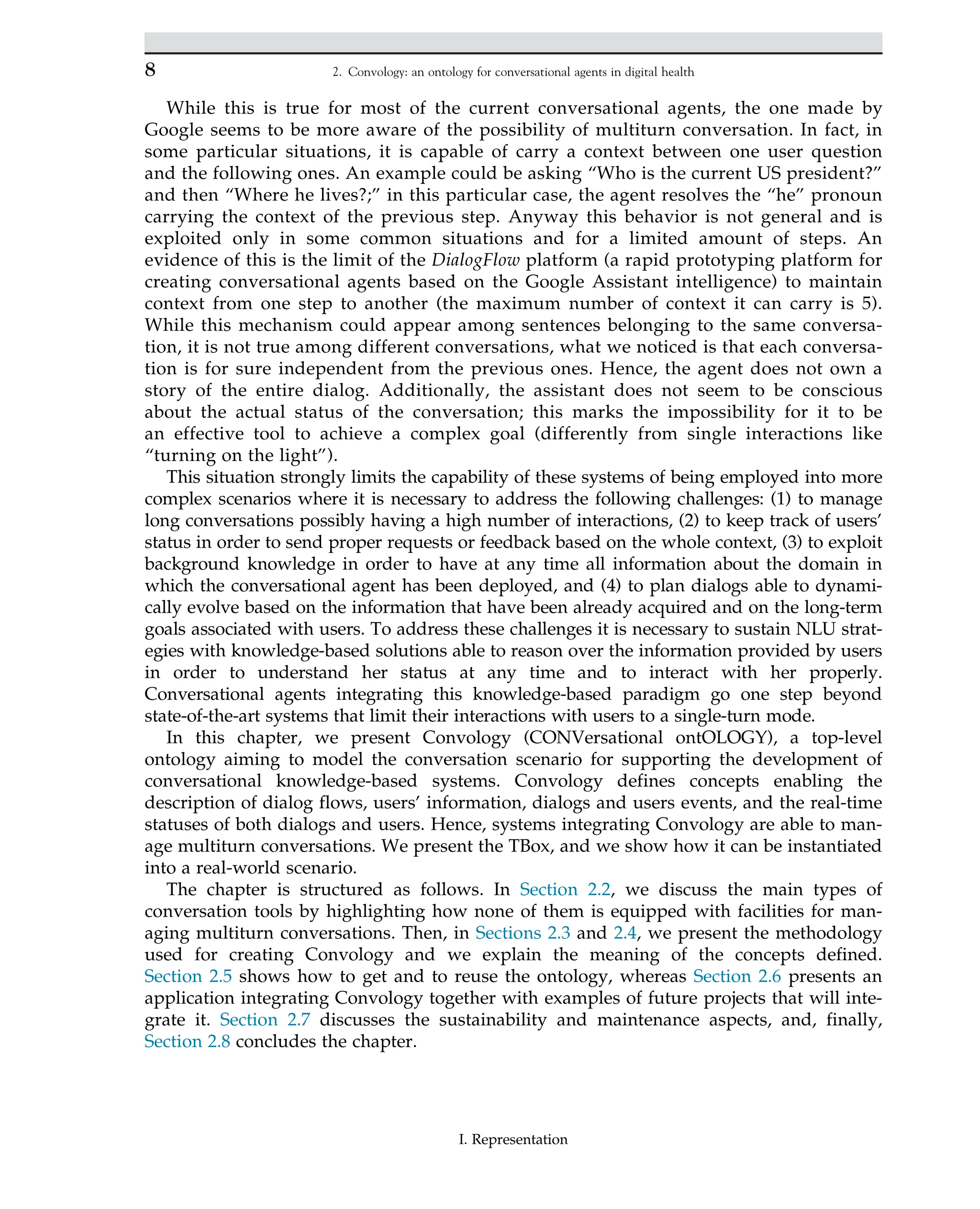 While this is true for most of the current conversational agents, the one made by
Google seems to be more aware of the possibility of multiturn conversation. In fact, in
some particular situations, it is capable of carry a context between one user question
and the following ones. An example could be asking “Who is the current US president?”
and then “Where he lives?;” in this particular case, the agent resolves the “he” pronoun
carrying the context of the previous step. Anyway this behavior is not general and is
exploited only in some common situations and for a limited amount of steps. An
evidence of this is the limit of the DialogFlow platform (a rapid prototyping platform for
creating conversational agents based on the Google Assistant intelligence) to maintain
context from one step to another (the maximum number of context it can carry is 5).
While this mechanism could appear among sentences belonging to the same conversa-
tion, it is not true among different conversations, what we noticed is that each conversa-
tion is for sure independent from the previous ones. Hence, the agent does not own a
story of the entire dialog. Additionally, the assistant does not seem to be conscious
about the actual status of the conversation; this marks the impossibility for it to be
an effective tool to achieve a complex goal (differently from single interactions like
“turning on the light”).
This situation strongly limits the capability of these systems of being employed into more
complex scenarios where it is necessary to address the following challenges: (1) to manage
long conversations possibly having a high number of interactions, (2) to keep track of users’
status in order to send proper requests or feedback based on the whole context, (3) to exploit
background knowledge in order to have at any time all information about the domain in
which the conversational agent has been deployed, and (4) to plan dialogs able to dynami-
cally evolve based on the information that have been already acquired and on the long-term
goals associated with users. To address these challenges it is necessary to sustain NLU strat-
egies with knowledge-based solutions able to reason over the information provided by users
in order to understand her status at any time and to interact with her properly.
Conversational agents integrating this knowledge-based paradigm go one step beyond
state-of-the-art systems that limit their interactions with users to a single-turn mode.
In this chapter, we present Convology (CONVersational ontOLOGY), a top-level
ontology aiming to model the conversation scenario for supporting the development of
conversational knowledge-based systems. Convology defines concepts enabling the
description of dialog flows, users’ information, dialogs and users events, and the real-time
statuses of both dialogs and users. Hence, systems integrating Convology are able to man-
age multiturn conversations. We present the TBox, and we show how it can be instantiated
into a real-world scenario.
The chapter is structured as follows. In Section 2.2, we discuss the main types of
conversation tools by highlighting how none of them is equipped with facilities for man-
aging multiturn conversations. Then, in Sections 2.3 and 2.4, we present the methodology
used for creating Convology and we explain the meaning of the concepts defined.
Section 2.5 shows how to get and to reuse the ontology, whereas Section 2.6 presents an
application integrating Convology together with examples of future projects that will inte-
grate it. Section 2.7 discusses the sustainability and maintenance aspects, and, finally,
Section 2.8 concludes the chapter.
8 2. Convology: an ontology for conversational agents in digital health
I. Representation
 