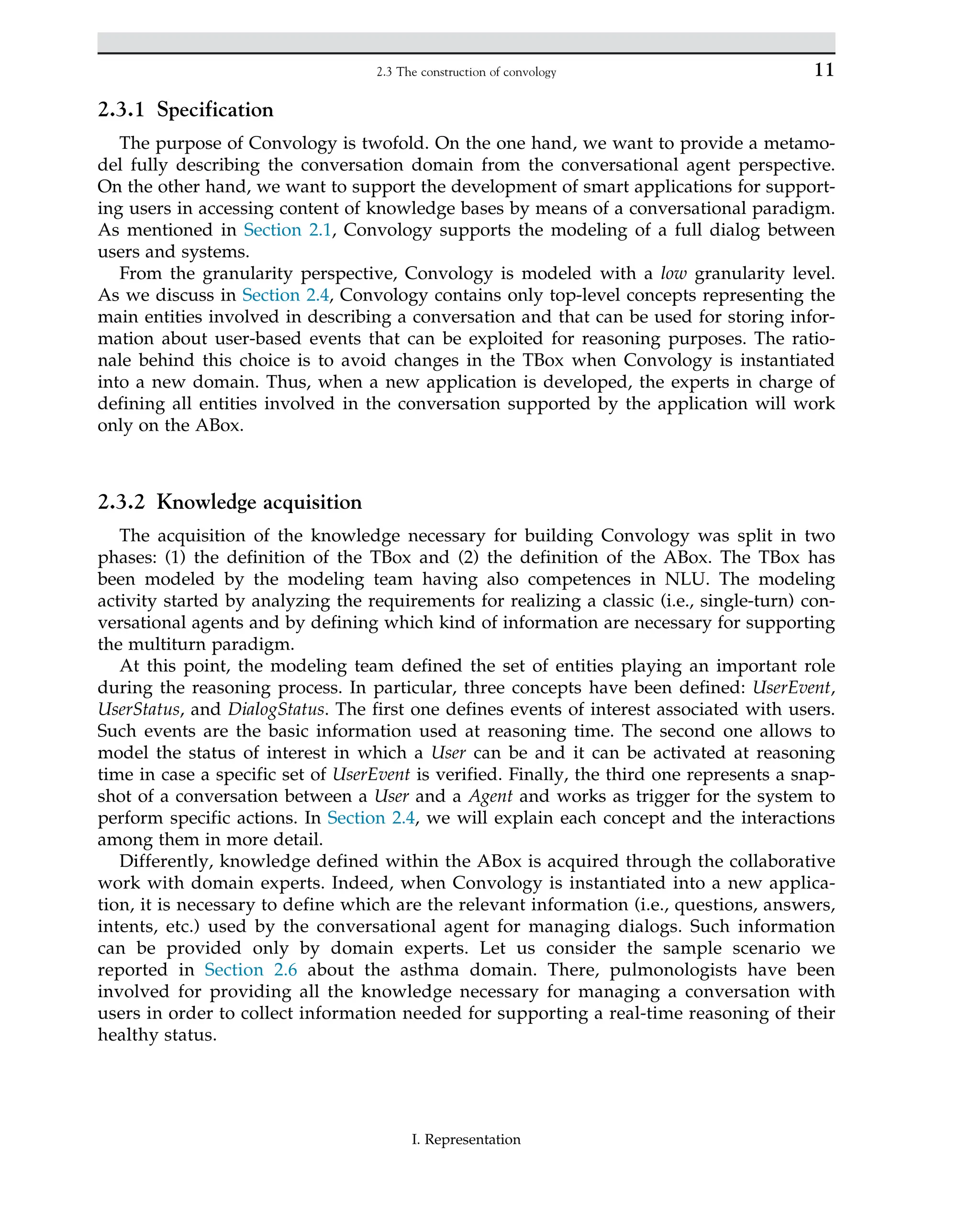 2.3.1 Specification
The purpose of Convology is twofold. On the one hand, we want to provide a metamo-
del fully describing the conversation domain from the conversational agent perspective.
On the other hand, we want to support the development of smart applications for support-
ing users in accessing content of knowledge bases by means of a conversational paradigm.
As mentioned in Section 2.1, Convology supports the modeling of a full dialog between
users and systems.
From the granularity perspective, Convology is modeled with a low granularity level.
As we discuss in Section 2.4, Convology contains only top-level concepts representing the
main entities involved in describing a conversation and that can be used for storing infor-
mation about user-based events that can be exploited for reasoning purposes. The ratio-
nale behind this choice is to avoid changes in the TBox when Convology is instantiated
into a new domain. Thus, when a new application is developed, the experts in charge of
defining all entities involved in the conversation supported by the application will work
only on the ABox.
2.3.2 Knowledge acquisition
The acquisition of the knowledge necessary for building Convology was split in two
phases: (1) the definition of the TBox and (2) the definition of the ABox. The TBox has
been modeled by the modeling team having also competences in NLU. The modeling
activity started by analyzing the requirements for realizing a classic (i.e., single-turn) con-
versational agents and by defining which kind of information are necessary for supporting
the multiturn paradigm.
At this point, the modeling team defined the set of entities playing an important role
during the reasoning process. In particular, three concepts have been defined: UserEvent,
UserStatus, and DialogStatus. The first one defines events of interest associated with users.
Such events are the basic information used at reasoning time. The second one allows to
model the status of interest in which a User can be and it can be activated at reasoning
time in case a specific set of UserEvent is verified. Finally, the third one represents a snap-
shot of a conversation between a User and a Agent and works as trigger for the system to
perform specific actions. In Section 2.4, we will explain each concept and the interactions
among them in more detail.
Differently, knowledge defined within the ABox is acquired through the collaborative
work with domain experts. Indeed, when Convology is instantiated into a new applica-
tion, it is necessary to define which are the relevant information (i.e., questions, answers,
intents, etc.) used by the conversational agent for managing dialogs. Such information
can be provided only by domain experts. Let us consider the sample scenario we
reported in Section 2.6 about the asthma domain. There, pulmonologists have been
involved for providing all the knowledge necessary for managing a conversation with
users in order to collect information needed for supporting a real-time reasoning of their
healthy status.
11
2.3 The construction of convology
I. Representation
 
