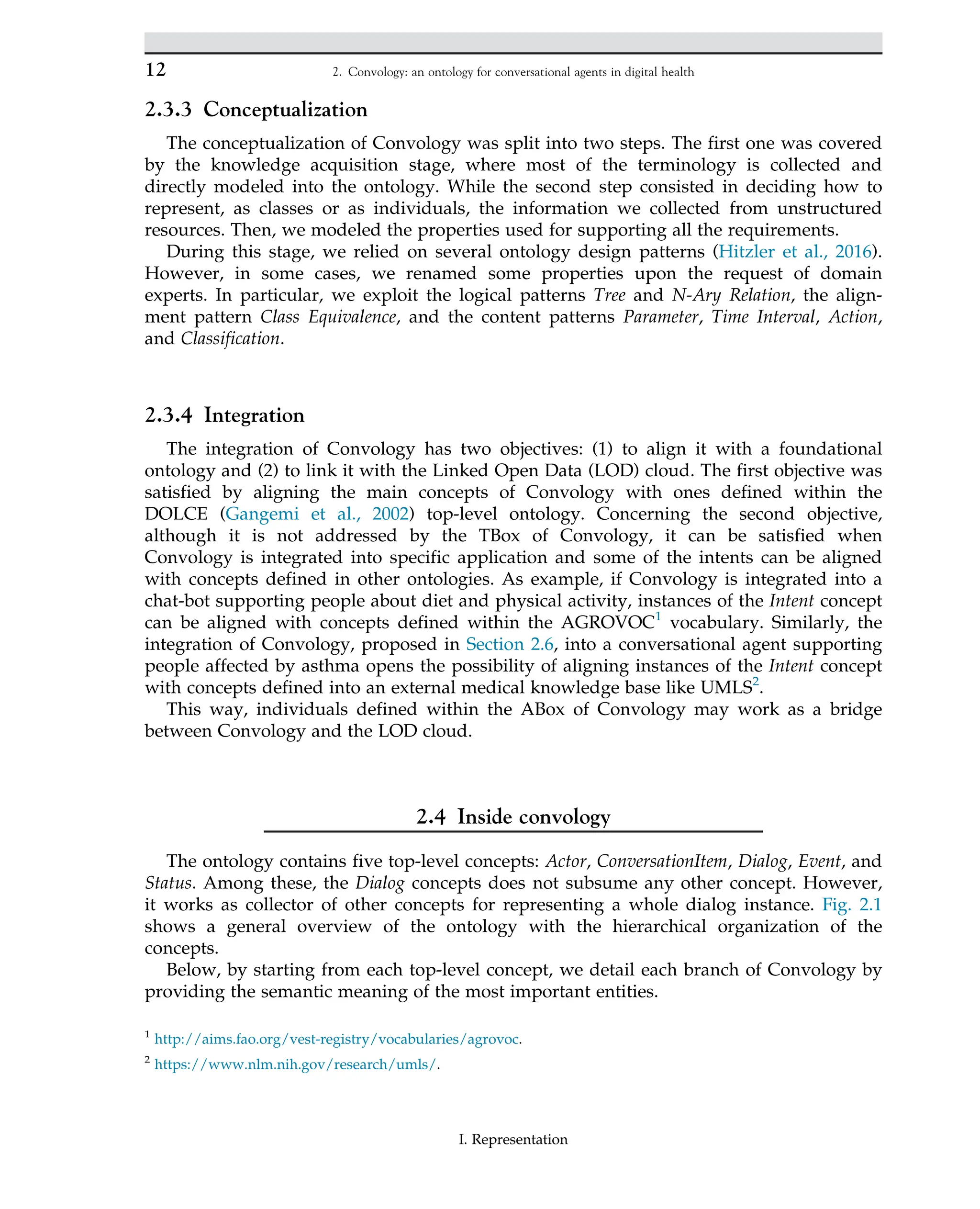 2.3.3 Conceptualization
The conceptualization of Convology was split into two steps. The first one was covered
by the knowledge acquisition stage, where most of the terminology is collected and
directly modeled into the ontology. While the second step consisted in deciding how to
represent, as classes or as individuals, the information we collected from unstructured
resources. Then, we modeled the properties used for supporting all the requirements.
During this stage, we relied on several ontology design patterns (Hitzler et al., 2016).
However, in some cases, we renamed some properties upon the request of domain
experts. In particular, we exploit the logical patterns Tree and N-Ary Relation, the align-
ment pattern Class Equivalence, and the content patterns Parameter, Time Interval, Action,
and Classification.
2.3.4 Integration
The integration of Convology has two objectives: (1) to align it with a foundational
ontology and (2) to link it with the Linked Open Data (LOD) cloud. The first objective was
satisfied by aligning the main concepts of Convology with ones defined within the
DOLCE (Gangemi et al., 2002) top-level ontology. Concerning the second objective,
although it is not addressed by the TBox of Convology, it can be satisfied when
Convology is integrated into specific application and some of the intents can be aligned
with concepts defined in other ontologies. As example, if Convology is integrated into a
chat-bot supporting people about diet and physical activity, instances of the Intent concept
can be aligned with concepts defined within the AGROVOC1
vocabulary. Similarly, the
integration of Convology, proposed in Section 2.6, into a conversational agent supporting
people affected by asthma opens the possibility of aligning instances of the Intent concept
with concepts defined into an external medical knowledge base like UMLS2
.
This way, individuals defined within the ABox of Convology may work as a bridge
between Convology and the LOD cloud.
2.4 Inside convology
The ontology contains five top-level concepts: Actor, ConversationItem, Dialog, Event, and
Status. Among these, the Dialog concepts does not subsume any other concept. However,
it works as collector of other concepts for representing a whole dialog instance. Fig. 2.1
shows a general overview of the ontology with the hierarchical organization of the
concepts.
Below, by starting from each top-level concept, we detail each branch of Convology by
providing the semantic meaning of the most important entities.
1
http://aims.fao.org/vest-registry/vocabularies/agrovoc.
2
https://www.nlm.nih.gov/research/umls/.
12 2. Convology: an ontology for conversational agents in digital health
I. Representation
 