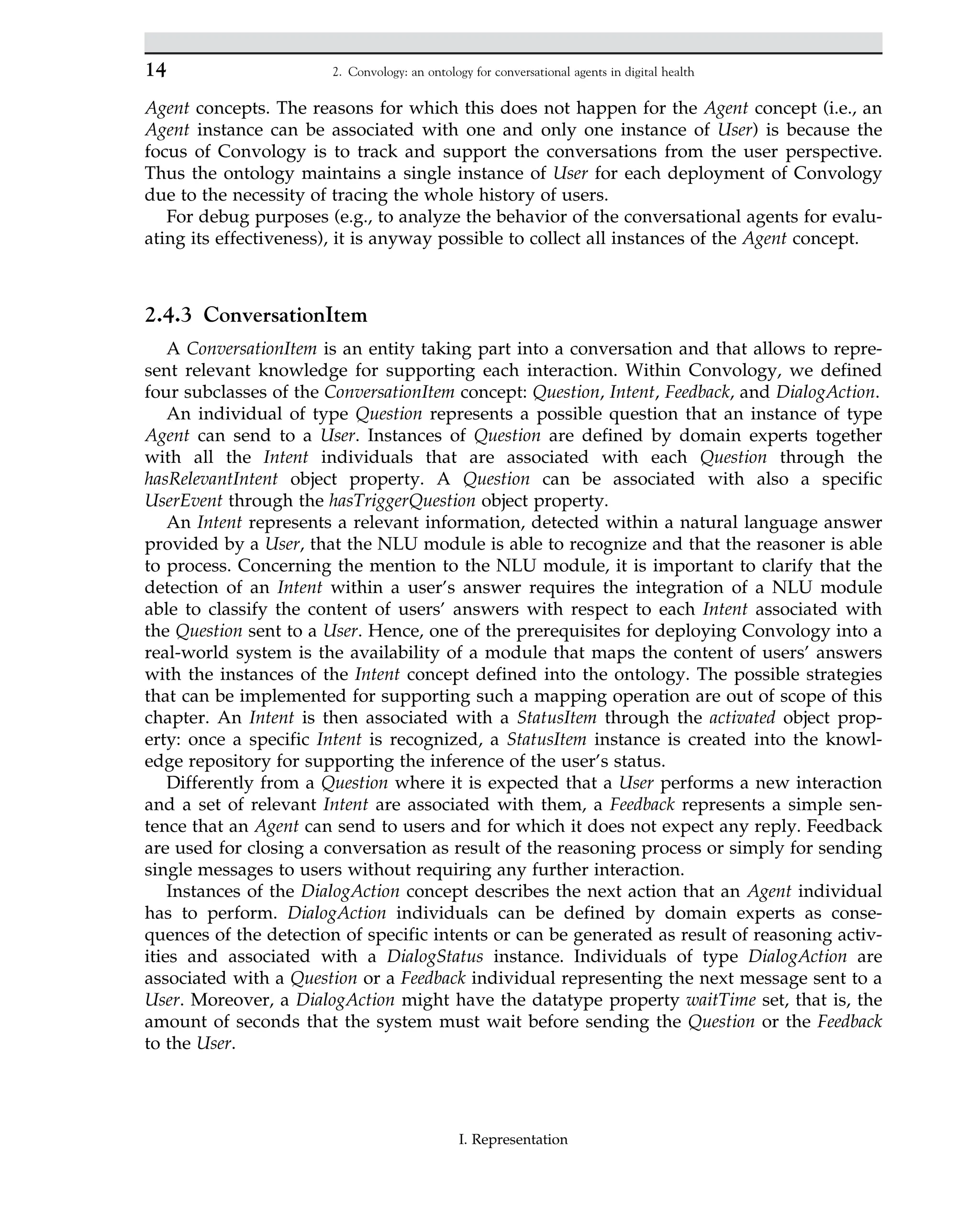 Agent concepts. The reasons for which this does not happen for the Agent concept (i.e., an
Agent instance can be associated with one and only one instance of User) is because the
focus of Convology is to track and support the conversations from the user perspective.
Thus the ontology maintains a single instance of User for each deployment of Convology
due to the necessity of tracing the whole history of users.
For debug purposes (e.g., to analyze the behavior of the conversational agents for evalu-
ating its effectiveness), it is anyway possible to collect all instances of the Agent concept.
2.4.3 ConversationItem
A ConversationItem is an entity taking part into a conversation and that allows to repre-
sent relevant knowledge for supporting each interaction. Within Convology, we defined
four subclasses of the ConversationItem concept: Question, Intent, Feedback, and DialogAction.
An individual of type Question represents a possible question that an instance of type
Agent can send to a User. Instances of Question are defined by domain experts together
with all the Intent individuals that are associated with each Question through the
hasRelevantIntent object property. A Question can be associated with also a specific
UserEvent through the hasTriggerQuestion object property.
An Intent represents a relevant information, detected within a natural language answer
provided by a User, that the NLU module is able to recognize and that the reasoner is able
to process. Concerning the mention to the NLU module, it is important to clarify that the
detection of an Intent within a user’s answer requires the integration of a NLU module
able to classify the content of users’ answers with respect to each Intent associated with
the Question sent to a User. Hence, one of the prerequisites for deploying Convology into a
real-world system is the availability of a module that maps the content of users’ answers
with the instances of the Intent concept defined into the ontology. The possible strategies
that can be implemented for supporting such a mapping operation are out of scope of this
chapter. An Intent is then associated with a StatusItem through the activated object prop-
erty: once a specific Intent is recognized, a StatusItem instance is created into the knowl-
edge repository for supporting the inference of the user’s status.
Differently from a Question where it is expected that a User performs a new interaction
and a set of relevant Intent are associated with them, a Feedback represents a simple sen-
tence that an Agent can send to users and for which it does not expect any reply. Feedback
are used for closing a conversation as result of the reasoning process or simply for sending
single messages to users without requiring any further interaction.
Instances of the DialogAction concept describes the next action that an Agent individual
has to perform. DialogAction individuals can be defined by domain experts as conse-
quences of the detection of specific intents or can be generated as result of reasoning activ-
ities and associated with a DialogStatus instance. Individuals of type DialogAction are
associated with a Question or a Feedback individual representing the next message sent to a
User. Moreover, a DialogAction might have the datatype property waitTime set, that is, the
amount of seconds that the system must wait before sending the Question or the Feedback
to the User.
14 2. Convology: an ontology for conversational agents in digital health
I. Representation
 