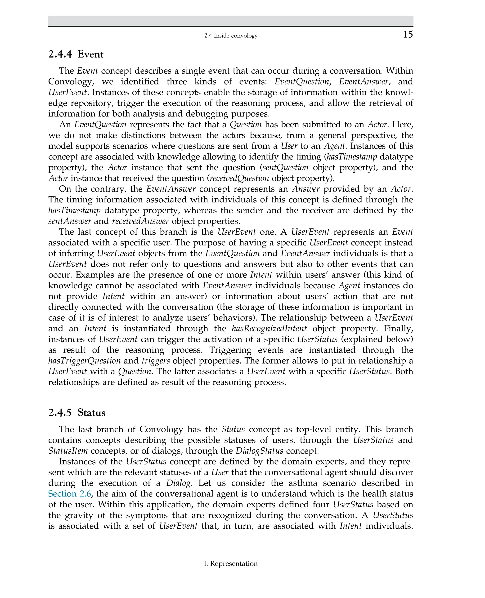 2.4.4 Event
The Event concept describes a single event that can occur during a conversation. Within
Convology, we identified three kinds of events: EventQuestion, EventAnswer, and
UserEvent. Instances of these concepts enable the storage of information within the knowl-
edge repository, trigger the execution of the reasoning process, and allow the retrieval of
information for both analysis and debugging purposes.
An EventQuestion represents the fact that a Question has been submitted to an Actor. Here,
we do not make distinctions between the actors because, from a general perspective, the
model supports scenarios where questions are sent from a User to an Agent. Instances of this
concept are associated with knowledge allowing to identify the timing (hasTimestamp datatype
property), the Actor instance that sent the question (sentQuestion object property), and the
Actor instance that received the question (receivedQuestion object property).
On the contrary, the EventAnswer concept represents an Answer provided by an Actor.
The timing information associated with individuals of this concept is defined through the
hasTimestamp datatype property, whereas the sender and the receiver are defined by the
sentAnswer and receivedAnswer object properties.
The last concept of this branch is the UserEvent one. A UserEvent represents an Event
associated with a specific user. The purpose of having a specific UserEvent concept instead
of inferring UserEvent objects from the EventQuestion and EventAnswer individuals is that a
UserEvent does not refer only to questions and answers but also to other events that can
occur. Examples are the presence of one or more Intent within users’ answer (this kind of
knowledge cannot be associated with EventAnswer individuals because Agent instances do
not provide Intent within an answer) or information about users’ action that are not
directly connected with the conversation (the storage of these information is important in
case of it is of interest to analyze users’ behaviors). The relationship between a UserEvent
and an Intent is instantiated through the hasRecognizedIntent object property. Finally,
instances of UserEvent can trigger the activation of a specific UserStatus (explained below)
as result of the reasoning process. Triggering events are instantiated through the
hasTriggerQuestion and triggers object properties. The former allows to put in relationship a
UserEvent with a Question. The latter associates a UserEvent with a specific UserStatus. Both
relationships are defined as result of the reasoning process.
2.4.5 Status
The last branch of Convology has the Status concept as top-level entity. This branch
contains concepts describing the possible statuses of users, through the UserStatus and
StatusItem concepts, or of dialogs, through the DialogStatus concept.
Instances of the UserStatus concept are defined by the domain experts, and they repre-
sent which are the relevant statuses of a User that the conversational agent should discover
during the execution of a Dialog. Let us consider the asthma scenario described in
Section 2.6, the aim of the conversational agent is to understand which is the health status
of the user. Within this application, the domain experts defined four UserStatus based on
the gravity of the symptoms that are recognized during the conversation. A UserStatus
is associated with a set of UserEvent that, in turn, are associated with Intent individuals.
15
2.4 Inside convology
I. Representation
 