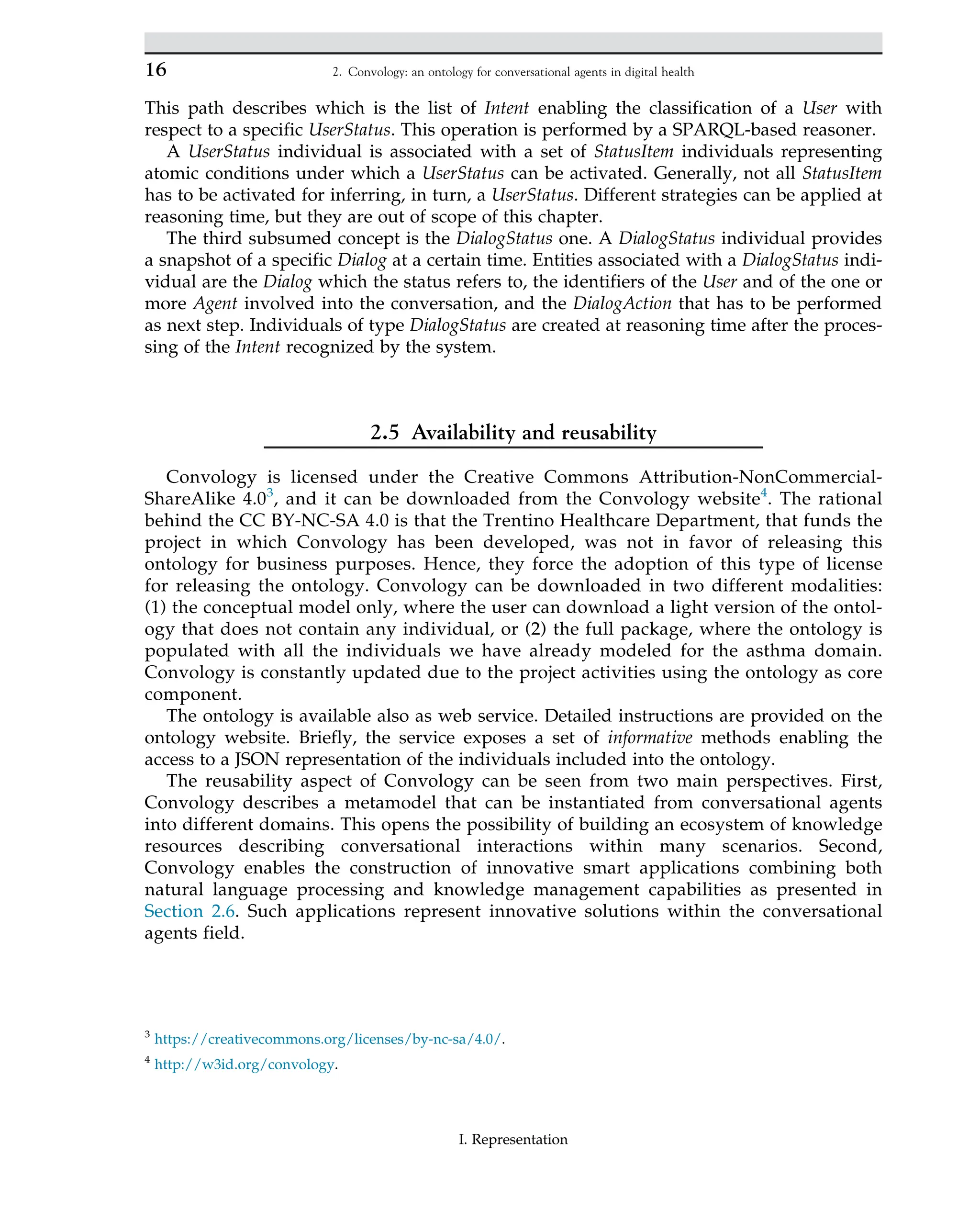 This path describes which is the list of Intent enabling the classification of a User with
respect to a specific UserStatus. This operation is performed by a SPARQL-based reasoner.
A UserStatus individual is associated with a set of StatusItem individuals representing
atomic conditions under which a UserStatus can be activated. Generally, not all StatusItem
has to be activated for inferring, in turn, a UserStatus. Different strategies can be applied at
reasoning time, but they are out of scope of this chapter.
The third subsumed concept is the DialogStatus one. A DialogStatus individual provides
a snapshot of a specific Dialog at a certain time. Entities associated with a DialogStatus indi-
vidual are the Dialog which the status refers to, the identifiers of the User and of the one or
more Agent involved into the conversation, and the DialogAction that has to be performed
as next step. Individuals of type DialogStatus are created at reasoning time after the proces-
sing of the Intent recognized by the system.
2.5 Availability and reusability
Convology is licensed under the Creative Commons Attribution-NonCommercial-
ShareAlike 4.03
, and it can be downloaded from the Convology website4
. The rational
behind the CC BY-NC-SA 4.0 is that the Trentino Healthcare Department, that funds the
project in which Convology has been developed, was not in favor of releasing this
ontology for business purposes. Hence, they force the adoption of this type of license
for releasing the ontology. Convology can be downloaded in two different modalities:
(1) the conceptual model only, where the user can download a light version of the ontol-
ogy that does not contain any individual, or (2) the full package, where the ontology is
populated with all the individuals we have already modeled for the asthma domain.
Convology is constantly updated due to the project activities using the ontology as core
component.
The ontology is available also as web service. Detailed instructions are provided on the
ontology website. Briefly, the service exposes a set of informative methods enabling the
access to a JSON representation of the individuals included into the ontology.
The reusability aspect of Convology can be seen from two main perspectives. First,
Convology describes a metamodel that can be instantiated from conversational agents
into different domains. This opens the possibility of building an ecosystem of knowledge
resources describing conversational interactions within many scenarios. Second,
Convology enables the construction of innovative smart applications combining both
natural language processing and knowledge management capabilities as presented in
Section 2.6. Such applications represent innovative solutions within the conversational
agents field.
3
https://creativecommons.org/licenses/by-nc-sa/4.0/.
4
http://w3id.org/convology.
16 2. Convology: an ontology for conversational agents in digital health
I. Representation
 