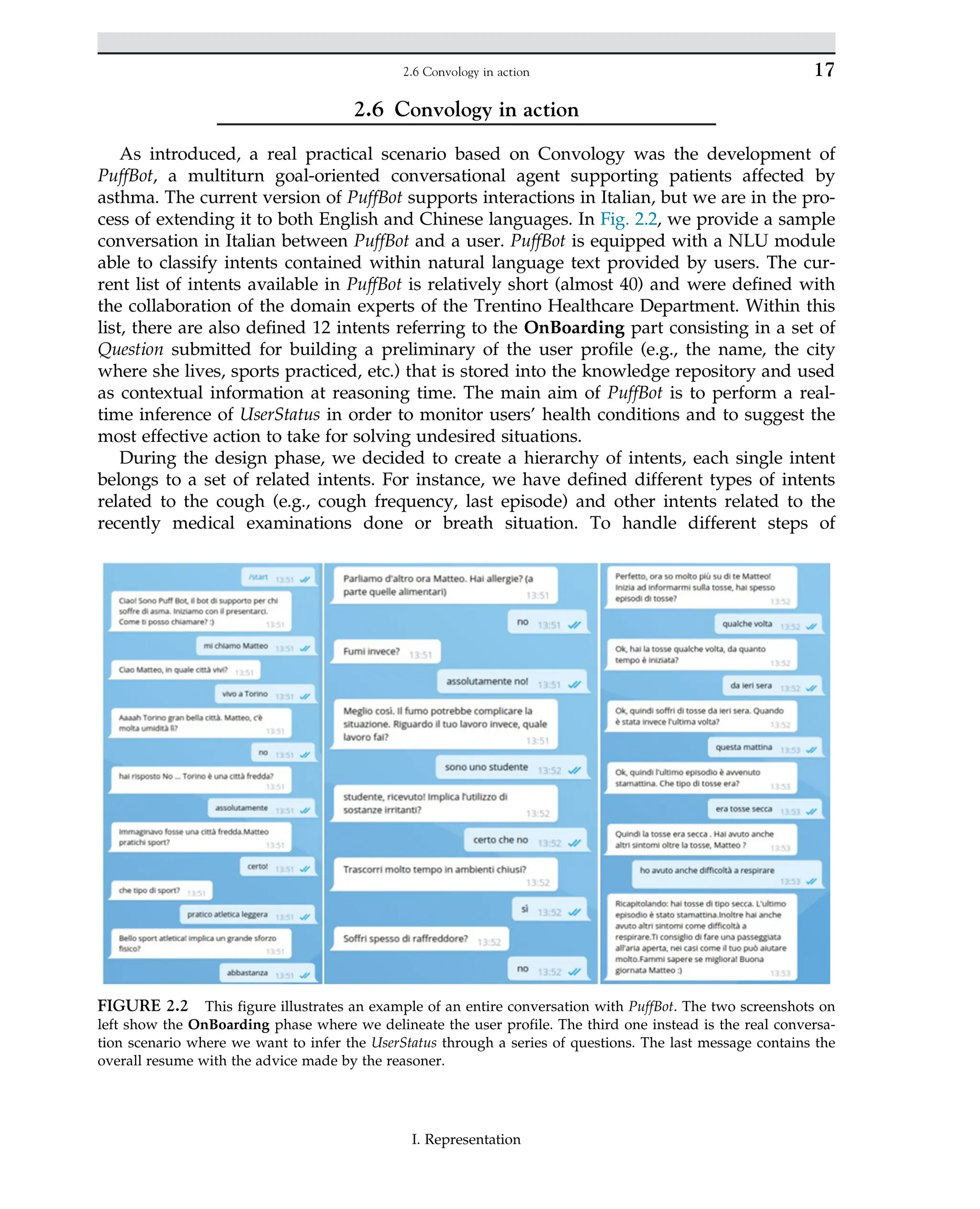 2.6 Convology in action
As introduced, a real practical scenario based on Convology was the development of
PuffBot, a multiturn goal-oriented conversational agent supporting patients affected by
asthma. The current version of PuffBot supports interactions in Italian, but we are in the pro-
cess of extending it to both English and Chinese languages. In Fig. 2.2, we provide a sample
conversation in Italian between PuffBot and a user. PuffBot is equipped with a NLU module
able to classify intents contained within natural language text provided by users. The cur-
rent list of intents available in PuffBot is relatively short (almost 40) and were defined with
the collaboration of the domain experts of the Trentino Healthcare Department. Within this
list, there are also defined 12 intents referring to the OnBoarding part consisting in a set of
Question submitted for building a preliminary of the user profile (e.g., the name, the city
where she lives, sports practiced, etc.) that is stored into the knowledge repository and used
as contextual information at reasoning time. The main aim of PuffBot is to perform a real-
time inference of UserStatus in order to monitor users’ health conditions and to suggest the
most effective action to take for solving undesired situations.
During the design phase, we decided to create a hierarchy of intents, each single intent
belongs to a set of related intents. For instance, we have defined different types of intents
related to the cough (e.g., cough frequency, last episode) and other intents related to the
recently medical examinations done or breath situation. To handle different steps of
FIGURE 2.2 This figure illustrates an example of an entire conversation with PuffBot. The two screenshots on
left show the OnBoarding phase where we delineate the user profile. The third one instead is the real conversa-
tion scenario where we want to infer the UserStatus through a series of questions. The last message contains the
overall resume with the advice made by the reasoner.
17
2.6 Convology in action
I. Representation
 