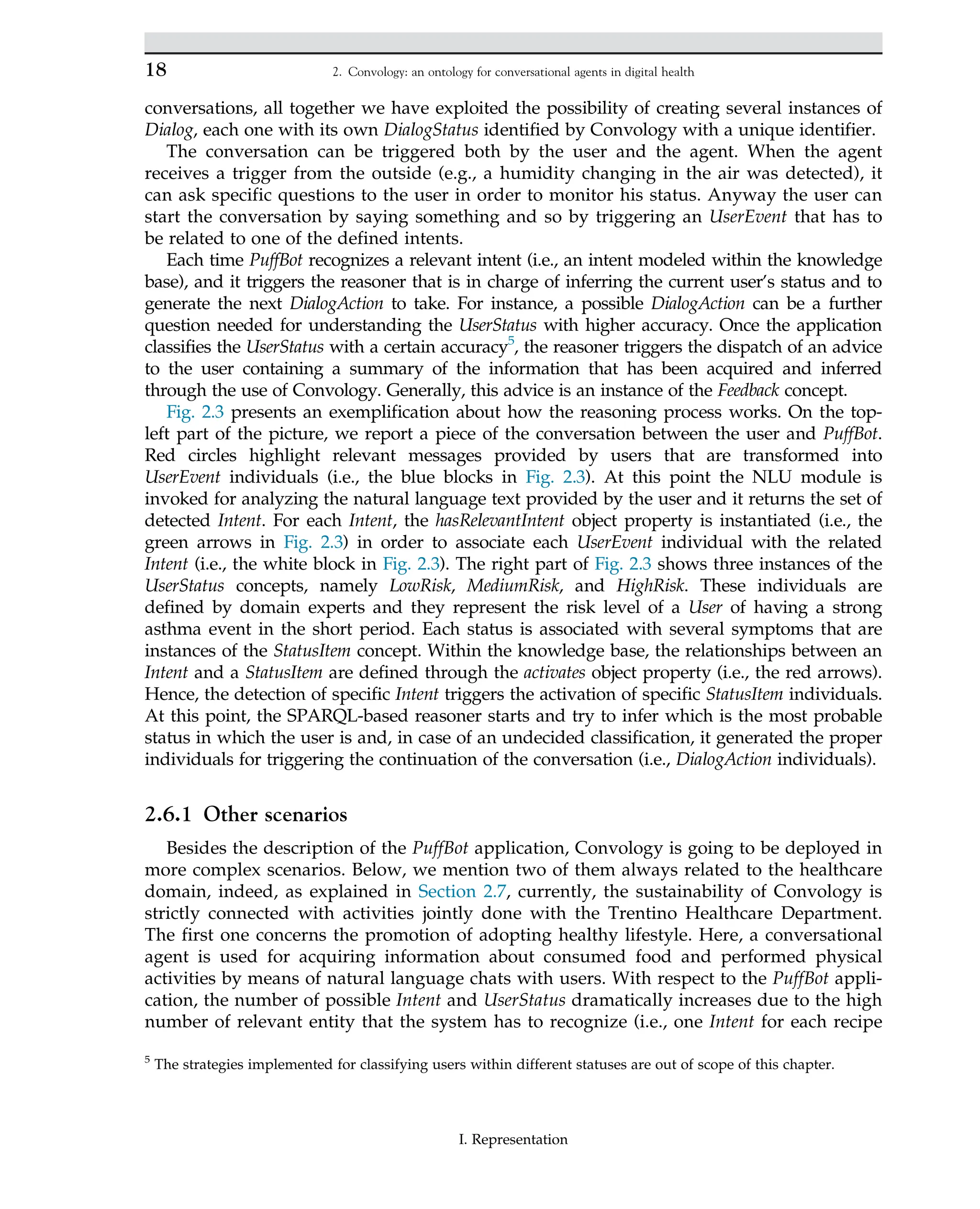conversations, all together we have exploited the possibility of creating several instances of
Dialog, each one with its own DialogStatus identified by Convology with a unique identifier.
The conversation can be triggered both by the user and the agent. When the agent
receives a trigger from the outside (e.g., a humidity changing in the air was detected), it
can ask specific questions to the user in order to monitor his status. Anyway the user can
start the conversation by saying something and so by triggering an UserEvent that has to
be related to one of the defined intents.
Each time PuffBot recognizes a relevant intent (i.e., an intent modeled within the knowledge
base), and it triggers the reasoner that is in charge of inferring the current user’s status and to
generate the next DialogAction to take. For instance, a possible DialogAction can be a further
question needed for understanding the UserStatus with higher accuracy. Once the application
classifies the UserStatus with a certain accuracy5
, the reasoner triggers the dispatch of an advice
to the user containing a summary of the information that has been acquired and inferred
through the use of Convology. Generally, this advice is an instance of the Feedback concept.
Fig. 2.3 presents an exemplification about how the reasoning process works. On the top-
left part of the picture, we report a piece of the conversation between the user and PuffBot.
Red circles highlight relevant messages provided by users that are transformed into
UserEvent individuals (i.e., the blue blocks in Fig. 2.3). At this point the NLU module is
invoked for analyzing the natural language text provided by the user and it returns the set of
detected Intent. For each Intent, the hasRelevantIntent object property is instantiated (i.e., the
green arrows in Fig. 2.3) in order to associate each UserEvent individual with the related
Intent (i.e., the white block in Fig. 2.3). The right part of Fig. 2.3 shows three instances of the
UserStatus concepts, namely LowRisk, MediumRisk, and HighRisk. These individuals are
defined by domain experts and they represent the risk level of a User of having a strong
asthma event in the short period. Each status is associated with several symptoms that are
instances of the StatusItem concept. Within the knowledge base, the relationships between an
Intent and a StatusItem are defined through the activates object property (i.e., the red arrows).
Hence, the detection of specific Intent triggers the activation of specific StatusItem individuals.
At this point, the SPARQL-based reasoner starts and try to infer which is the most probable
status in which the user is and, in case of an undecided classification, it generated the proper
individuals for triggering the continuation of the conversation (i.e., DialogAction individuals).
2.6.1 Other scenarios
Besides the description of the PuffBot application, Convology is going to be deployed in
more complex scenarios. Below, we mention two of them always related to the healthcare
domain, indeed, as explained in Section 2.7, currently, the sustainability of Convology is
strictly connected with activities jointly done with the Trentino Healthcare Department.
The first one concerns the promotion of adopting healthy lifestyle. Here, a conversational
agent is used for acquiring information about consumed food and performed physical
activities by means of natural language chats with users. With respect to the PuffBot appli-
cation, the number of possible Intent and UserStatus dramatically increases due to the high
number of relevant entity that the system has to recognize (i.e., one Intent for each recipe
5
The strategies implemented for classifying users within different statuses are out of scope of this chapter.
18 2. Convology: an ontology for conversational agents in digital health
I. Representation
 
