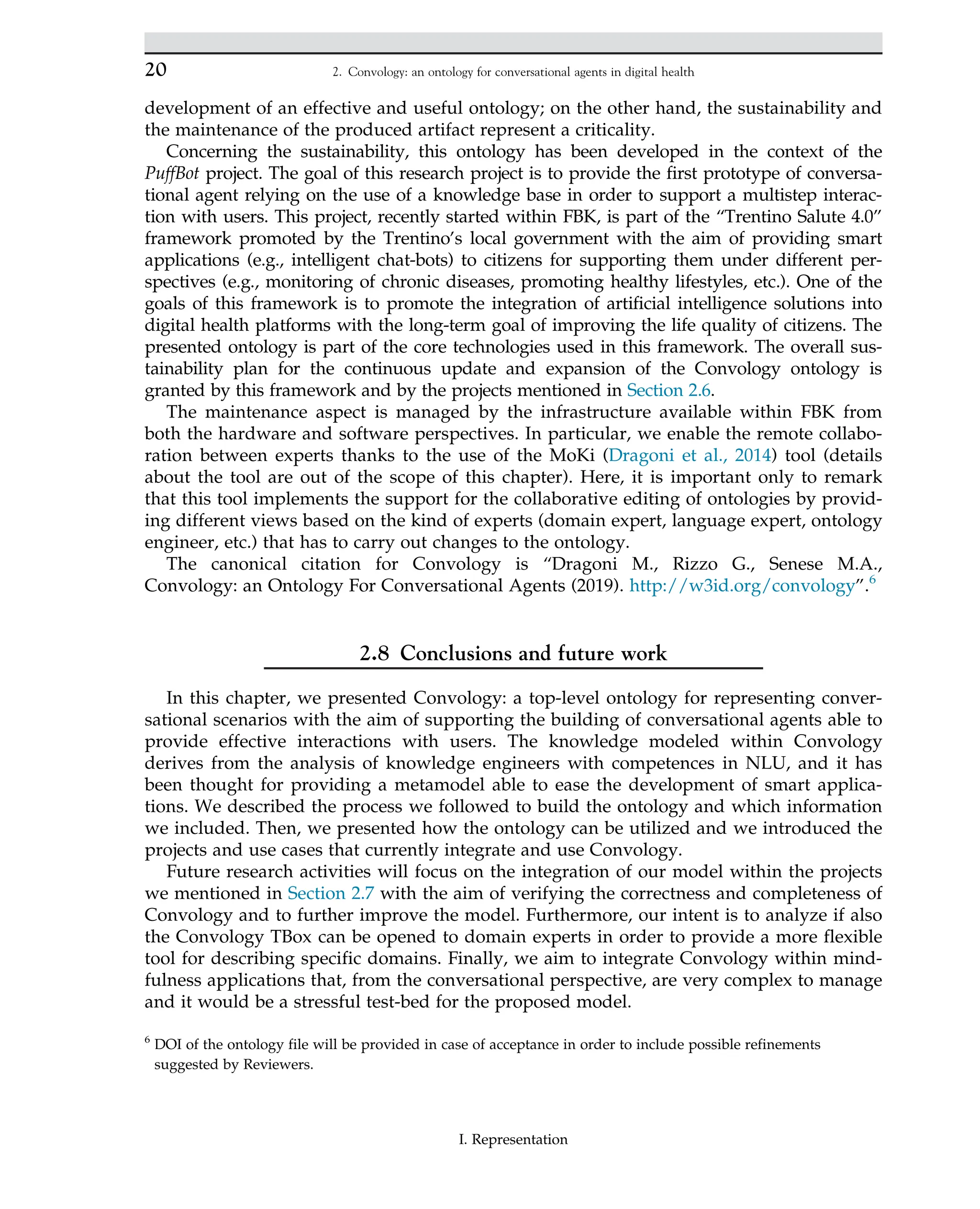 development of an effective and useful ontology; on the other hand, the sustainability and
the maintenance of the produced artifact represent a criticality.
Concerning the sustainability, this ontology has been developed in the context of the
PuffBot project. The goal of this research project is to provide the first prototype of conversa-
tional agent relying on the use of a knowledge base in order to support a multistep interac-
tion with users. This project, recently started within FBK, is part of the “Trentino Salute 4.0”
framework promoted by the Trentino’s local government with the aim of providing smart
applications (e.g., intelligent chat-bots) to citizens for supporting them under different per-
spectives (e.g., monitoring of chronic diseases, promoting healthy lifestyles, etc.). One of the
goals of this framework is to promote the integration of artificial intelligence solutions into
digital health platforms with the long-term goal of improving the life quality of citizens. The
presented ontology is part of the core technologies used in this framework. The overall sus-
tainability plan for the continuous update and expansion of the Convology ontology is
granted by this framework and by the projects mentioned in Section 2.6.
The maintenance aspect is managed by the infrastructure available within FBK from
both the hardware and software perspectives. In particular, we enable the remote collabo-
ration between experts thanks to the use of the MoKi (Dragoni et al., 2014) tool (details
about the tool are out of the scope of this chapter). Here, it is important only to remark
that this tool implements the support for the collaborative editing of ontologies by provid-
ing different views based on the kind of experts (domain expert, language expert, ontology
engineer, etc.) that has to carry out changes to the ontology.
The canonical citation for Convology is “Dragoni M., Rizzo G., Senese M.A.,
Convology: an Ontology For Conversational Agents (2019). http://w3id.org/convology”.6
2.8 Conclusions and future work
In this chapter, we presented Convology: a top-level ontology for representing conver-
sational scenarios with the aim of supporting the building of conversational agents able to
provide effective interactions with users. The knowledge modeled within Convology
derives from the analysis of knowledge engineers with competences in NLU, and it has
been thought for providing a metamodel able to ease the development of smart applica-
tions. We described the process we followed to build the ontology and which information
we included. Then, we presented how the ontology can be utilized and we introduced the
projects and use cases that currently integrate and use Convology.
Future research activities will focus on the integration of our model within the projects
we mentioned in Section 2.7 with the aim of verifying the correctness and completeness of
Convology and to further improve the model. Furthermore, our intent is to analyze if also
the Convology TBox can be opened to domain experts in order to provide a more flexible
tool for describing specific domains. Finally, we aim to integrate Convology within mind-
fulness applications that, from the conversational perspective, are very complex to manage
and it would be a stressful test-bed for the proposed model.
6
DOI of the ontology file will be provided in case of acceptance in order to include possible refinements
suggested by Reviewers.
20 2. Convology: an ontology for conversational agents in digital health
I. Representation
 
