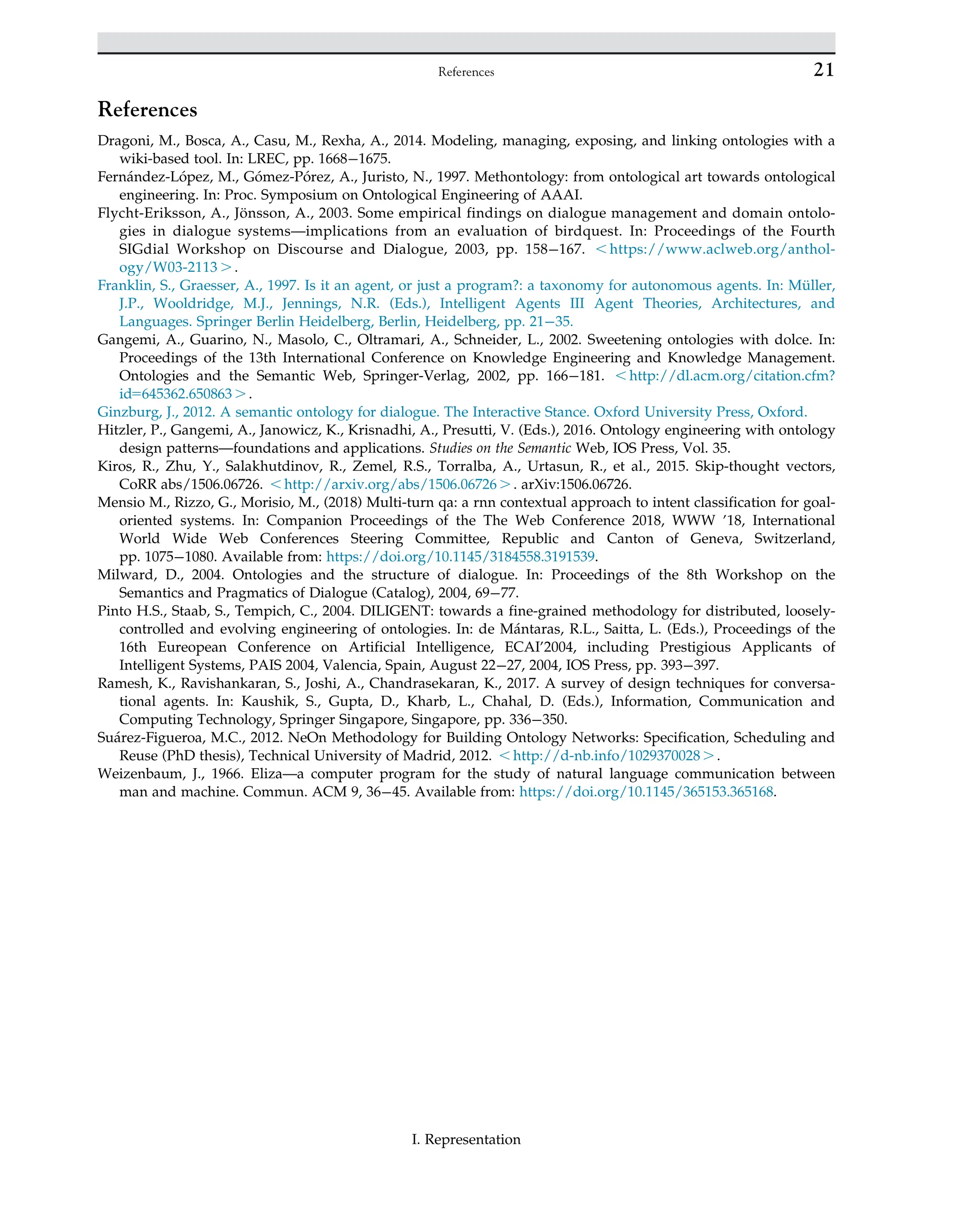 References
Dragoni, M., Bosca, A., Casu, M., Rexha, A., 2014. Modeling, managing, exposing, and linking ontologies with a
wiki-based tool. In: LREC, pp. 1668 1675.
Fernández-López, M., Gómez-Pórez, A., Juristo, N., 1997. Methontology: from ontological art towards ontological
engineering. In: Proc. Symposium on Ontological Engineering of AAAI.
Flycht-Eriksson, A., Jönsson, A., 2003. Some empirical findings on dialogue management and domain ontolo-
gies in dialogue systems—implications from an evaluation of birdquest. In: Proceedings of the Fourth
SIGdial Workshop on Discourse and Dialogue, 2003, pp. 158 167. , https://www.aclweb.org/anthol-
ogy/W03-2113 . .
Franklin, S., Graesser, A., 1997. Is it an agent, or just a program?: a taxonomy for autonomous agents. In: Müller,
J.P., Wooldridge, M.J., Jennings, N.R. (Eds.), Intelligent Agents III Agent Theories, Architectures, and
Languages. Springer Berlin Heidelberg, Berlin, Heidelberg, pp. 21 35.
Gangemi, A., Guarino, N., Masolo, C., Oltramari, A., Schneider, L., 2002. Sweetening ontologies with dolce. In:
Proceedings of the 13th International Conference on Knowledge Engineering and Knowledge Management.
Ontologies and the Semantic Web, Springer-Verlag, 2002, pp. 166 181. , http://dl.acm.org/citation.cfm?
id5645362.650863 . .
Ginzburg, J., 2012. A semantic ontology for dialogue. The Interactive Stance. Oxford University Press, Oxford.
Hitzler, P., Gangemi, A., Janowicz, K., Krisnadhi, A., Presutti, V. (Eds.), 2016. Ontology engineering with ontology
design patterns—foundations and applications. Studies on the Semantic Web, IOS Press, Vol. 35.
Kiros, R., Zhu, Y., Salakhutdinov, R., Zemel, R.S., Torralba, A., Urtasun, R., et al., 2015. Skip-thought vectors,
CoRR abs/1506.06726. , http://arxiv.org/abs/1506.06726 . . arXiv:1506.06726.
Mensio M., Rizzo, G., Morisio, M., (2018) Multi-turn qa: a rnn contextual approach to intent classification for goal-
oriented systems. In: Companion Proceedings of the The Web Conference 2018, WWW ’18, International
World Wide Web Conferences Steering Committee, Republic and Canton of Geneva, Switzerland,
pp. 1075 1080. Available from: https://doi.org/10.1145/3184558.3191539.
Milward, D., 2004. Ontologies and the structure of dialogue. In: Proceedings of the 8th Workshop on the
Semantics and Pragmatics of Dialogue (Catalog), 2004, 69 77.
Pinto H.S., Staab, S., Tempich, C., 2004. DILIGENT: towards a fine-grained methodology for distributed, loosely-
controlled and evolving engineering of ontologies. In: de Mántaras, R.L., Saitta, L. (Eds.), Proceedings of the
16th Eureopean Conference on Artificial Intelligence, ECAI’2004, including Prestigious Applicants of
Intelligent Systems, PAIS 2004, Valencia, Spain, August 22 27, 2004, IOS Press, pp. 393 397.
Ramesh, K., Ravishankaran, S., Joshi, A., Chandrasekaran, K., 2017. A survey of design techniques for conversa-
tional agents. In: Kaushik, S., Gupta, D., Kharb, L., Chahal, D. (Eds.), Information, Communication and
Computing Technology, Springer Singapore, Singapore, pp. 336 350.
Suárez-Figueroa, M.C., 2012. NeOn Methodology for Building Ontology Networks: Specification, Scheduling and
Reuse (PhD thesis), Technical University of Madrid, 2012. , http://d-nb.info/1029370028 . .
Weizenbaum, J., 1966. Eliza—a computer program for the study of natural language communication between
man and machine. Commun. ACM 9, 36 45. Available from: https://doi.org/10.1145/365153.365168.
21
References
I. Representation
 