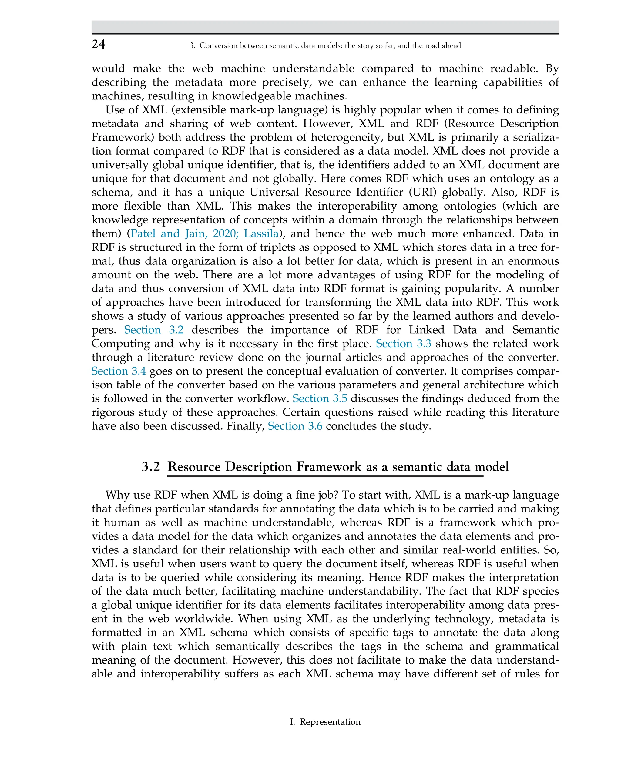 would make the web machine understandable compared to machine readable. By
describing the metadata more precisely, we can enhance the learning capabilities of
machines, resulting in knowledgeable machines.
Use of XML (extensible mark-up language) is highly popular when it comes to defining
metadata and sharing of web content. However, XML and RDF (Resource Description
Framework) both address the problem of heterogeneity, but XML is primarily a serializa-
tion format compared to RDF that is considered as a data model. XML does not provide a
universally global unique identifier, that is, the identifiers added to an XML document are
unique for that document and not globally. Here comes RDF which uses an ontology as a
schema, and it has a unique Universal Resource Identifier (URI) globally. Also, RDF is
more flexible than XML. This makes the interoperability among ontologies (which are
knowledge representation of concepts within a domain through the relationships between
them) (Patel and Jain, 2020; Lassila), and hence the web much more enhanced. Data in
RDF is structured in the form of triplets as opposed to XML which stores data in a tree for-
mat, thus data organization is also a lot better for data, which is present in an enormous
amount on the web. There are a lot more advantages of using RDF for the modeling of
data and thus conversion of XML data into RDF format is gaining popularity. A number
of approaches have been introduced for transforming the XML data into RDF. This work
shows a study of various approaches presented so far by the learned authors and develo-
pers. Section 3.2 describes the importance of RDF for Linked Data and Semantic
Computing and why is it necessary in the first place. Section 3.3 shows the related work
through a literature review done on the journal articles and approaches of the converter.
Section 3.4 goes on to present the conceptual evaluation of converter. It comprises compar-
ison table of the converter based on the various parameters and general architecture which
is followed in the converter workflow. Section 3.5 discusses the findings deduced from the
rigorous study of these approaches. Certain questions raised while reading this literature
have also been discussed. Finally, Section 3.6 concludes the study.
3.2 Resource Description Framework as a semantic data model
Why use RDF when XML is doing a fine job? To start with, XML is a mark-up language
that defines particular standards for annotating the data which is to be carried and making
it human as well as machine understandable, whereas RDF is a framework which pro-
vides a data model for the data which organizes and annotates the data elements and pro-
vides a standard for their relationship with each other and similar real-world entities. So,
XML is useful when users want to query the document itself, whereas RDF is useful when
data is to be queried while considering its meaning. Hence RDF makes the interpretation
of the data much better, facilitating machine understandability. The fact that RDF species
a global unique identifier for its data elements facilitates interoperability among data pres-
ent in the web worldwide. When using XML as the underlying technology, metadata is
formatted in an XML schema which consists of specific tags to annotate the data along
with plain text which semantically describes the tags in the schema and grammatical
meaning of the document. However, this does not facilitate to make the data understand-
able and interoperability suffers as each XML schema may have different set of rules for
24 3. Conversion between semantic data models: the story so far, and the road ahead
I. Representation
 