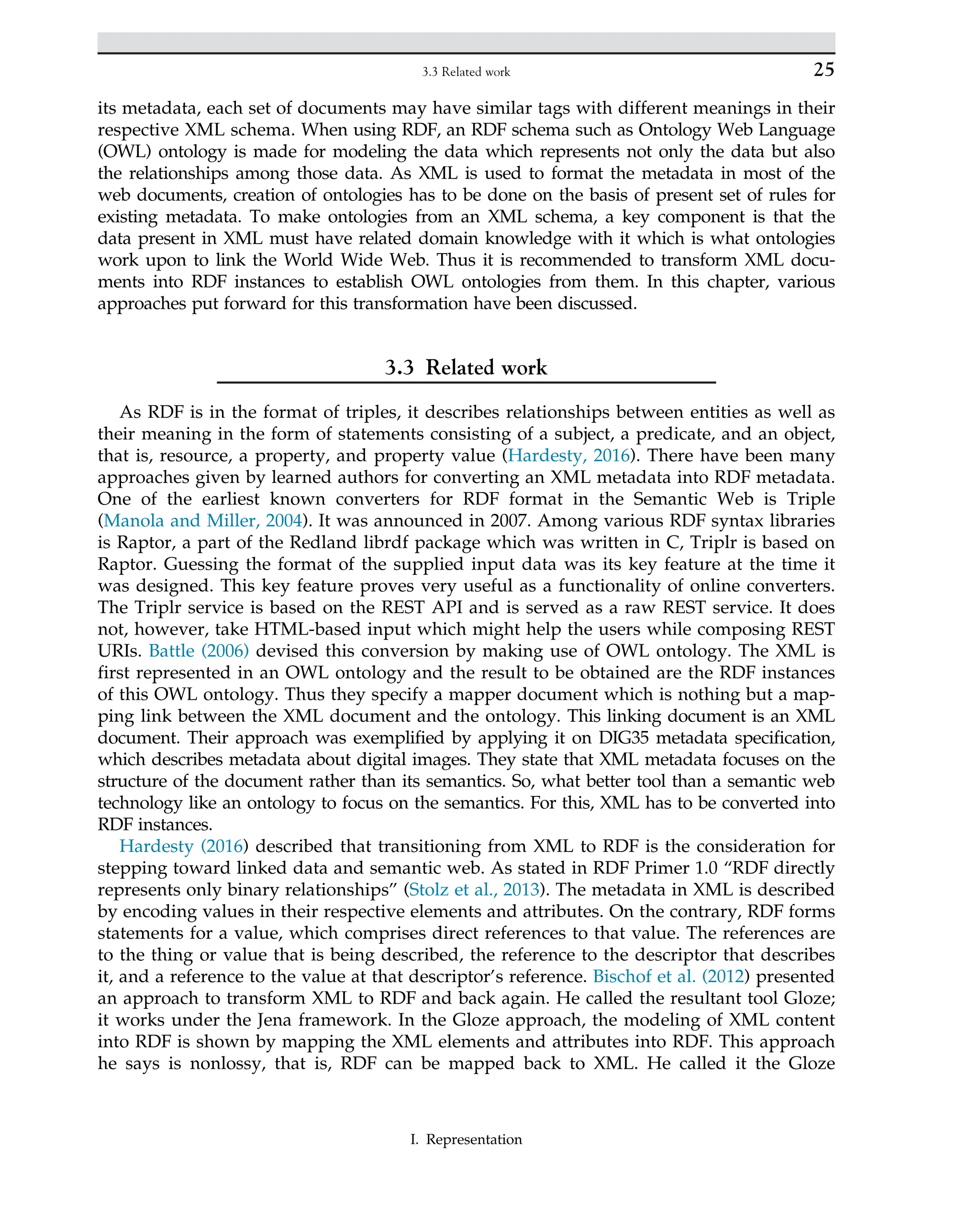 its metadata, each set of documents may have similar tags with different meanings in their
respective XML schema. When using RDF, an RDF schema such as Ontology Web Language
(OWL) ontology is made for modeling the data which represents not only the data but also
the relationships among those data. As XML is used to format the metadata in most of the
web documents, creation of ontologies has to be done on the basis of present set of rules for
existing metadata. To make ontologies from an XML schema, a key component is that the
data present in XML must have related domain knowledge with it which is what ontologies
work upon to link the World Wide Web. Thus it is recommended to transform XML docu-
ments into RDF instances to establish OWL ontologies from them. In this chapter, various
approaches put forward for this transformation have been discussed.
3.3 Related work
As RDF is in the format of triples, it describes relationships between entities as well as
their meaning in the form of statements consisting of a subject, a predicate, and an object,
that is, resource, a property, and property value (Hardesty, 2016). There have been many
approaches given by learned authors for converting an XML metadata into RDF metadata.
One of the earliest known converters for RDF format in the Semantic Web is Triple
(Manola and Miller, 2004). It was announced in 2007. Among various RDF syntax libraries
is Raptor, a part of the Redland librdf package which was written in C, Triplr is based on
Raptor. Guessing the format of the supplied input data was its key feature at the time it
was designed. This key feature proves very useful as a functionality of online converters.
The Triplr service is based on the REST API and is served as a raw REST service. It does
not, however, take HTML-based input which might help the users while composing REST
URIs. Battle (2006) devised this conversion by making use of OWL ontology. The XML is
first represented in an OWL ontology and the result to be obtained are the RDF instances
of this OWL ontology. Thus they specify a mapper document which is nothing but a map-
ping link between the XML document and the ontology. This linking document is an XML
document. Their approach was exemplified by applying it on DIG35 metadata specification,
which describes metadata about digital images. They state that XML metadata focuses on the
structure of the document rather than its semantics. So, what better tool than a semantic web
technology like an ontology to focus on the semantics. For this, XML has to be converted into
RDF instances.
Hardesty (2016) described that transitioning from XML to RDF is the consideration for
stepping toward linked data and semantic web. As stated in RDF Primer 1.0 “RDF directly
represents only binary relationships” (Stolz et al., 2013). The metadata in XML is described
by encoding values in their respective elements and attributes. On the contrary, RDF forms
statements for a value, which comprises direct references to that value. The references are
to the thing or value that is being described, the reference to the descriptor that describes
it, and a reference to the value at that descriptor’s reference. Bischof et al. (2012) presented
an approach to transform XML to RDF and back again. He called the resultant tool Gloze;
it works under the Jena framework. In the Gloze approach, the modeling of XML content
into RDF is shown by mapping the XML elements and attributes into RDF. This approach
he says is nonlossy, that is, RDF can be mapped back to XML. He called it the Gloze
25
3.3 Related work
I. Representation
 