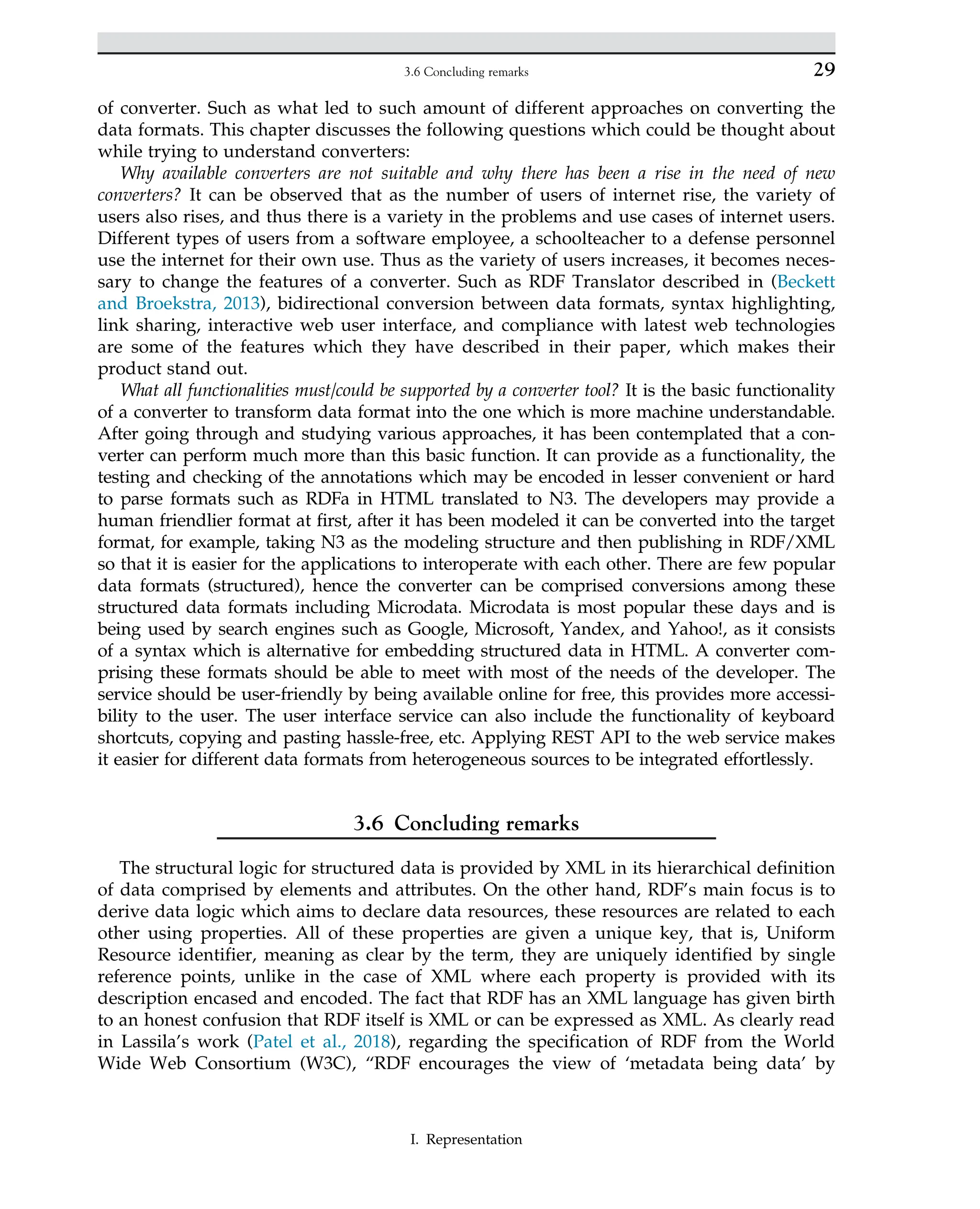of converter. Such as what led to such amount of different approaches on converting the
data formats. This chapter discusses the following questions which could be thought about
while trying to understand converters:
Why available converters are not suitable and why there has been a rise in the need of new
converters? It can be observed that as the number of users of internet rise, the variety of
users also rises, and thus there is a variety in the problems and use cases of internet users.
Different types of users from a software employee, a schoolteacher to a defense personnel
use the internet for their own use. Thus as the variety of users increases, it becomes neces-
sary to change the features of a converter. Such as RDF Translator described in (Beckett
and Broekstra, 2013), bidirectional conversion between data formats, syntax highlighting,
link sharing, interactive web user interface, and compliance with latest web technologies
are some of the features which they have described in their paper, which makes their
product stand out.
What all functionalities must/could be supported by a converter tool? It is the basic functionality
of a converter to transform data format into the one which is more machine understandable.
After going through and studying various approaches, it has been contemplated that a con-
verter can perform much more than this basic function. It can provide as a functionality, the
testing and checking of the annotations which may be encoded in lesser convenient or hard
to parse formats such as RDFa in HTML translated to N3. The developers may provide a
human friendlier format at first, after it has been modeled it can be converted into the target
format, for example, taking N3 as the modeling structure and then publishing in RDF/XML
so that it is easier for the applications to interoperate with each other. There are few popular
data formats (structured), hence the converter can be comprised conversions among these
structured data formats including Microdata. Microdata is most popular these days and is
being used by search engines such as Google, Microsoft, Yandex, and Yahoo!, as it consists
of a syntax which is alternative for embedding structured data in HTML. A converter com-
prising these formats should be able to meet with most of the needs of the developer. The
service should be user-friendly by being available online for free, this provides more accessi-
bility to the user. The user interface service can also include the functionality of keyboard
shortcuts, copying and pasting hassle-free, etc. Applying REST API to the web service makes
it easier for different data formats from heterogeneous sources to be integrated effortlessly.
3.6 Concluding remarks
The structural logic for structured data is provided by XML in its hierarchical definition
of data comprised by elements and attributes. On the other hand, RDF’s main focus is to
derive data logic which aims to declare data resources, these resources are related to each
other using properties. All of these properties are given a unique key, that is, Uniform
Resource identifier, meaning as clear by the term, they are uniquely identified by single
reference points, unlike in the case of XML where each property is provided with its
description encased and encoded. The fact that RDF has an XML language has given birth
to an honest confusion that RDF itself is XML or can be expressed as XML. As clearly read
in Lassila’s work (Patel et al., 2018), regarding the specification of RDF from the World
Wide Web Consortium (W3C), “RDF encourages the view of ‘metadata being data’ by
29
3.6 Concluding remarks
I. Representation
 