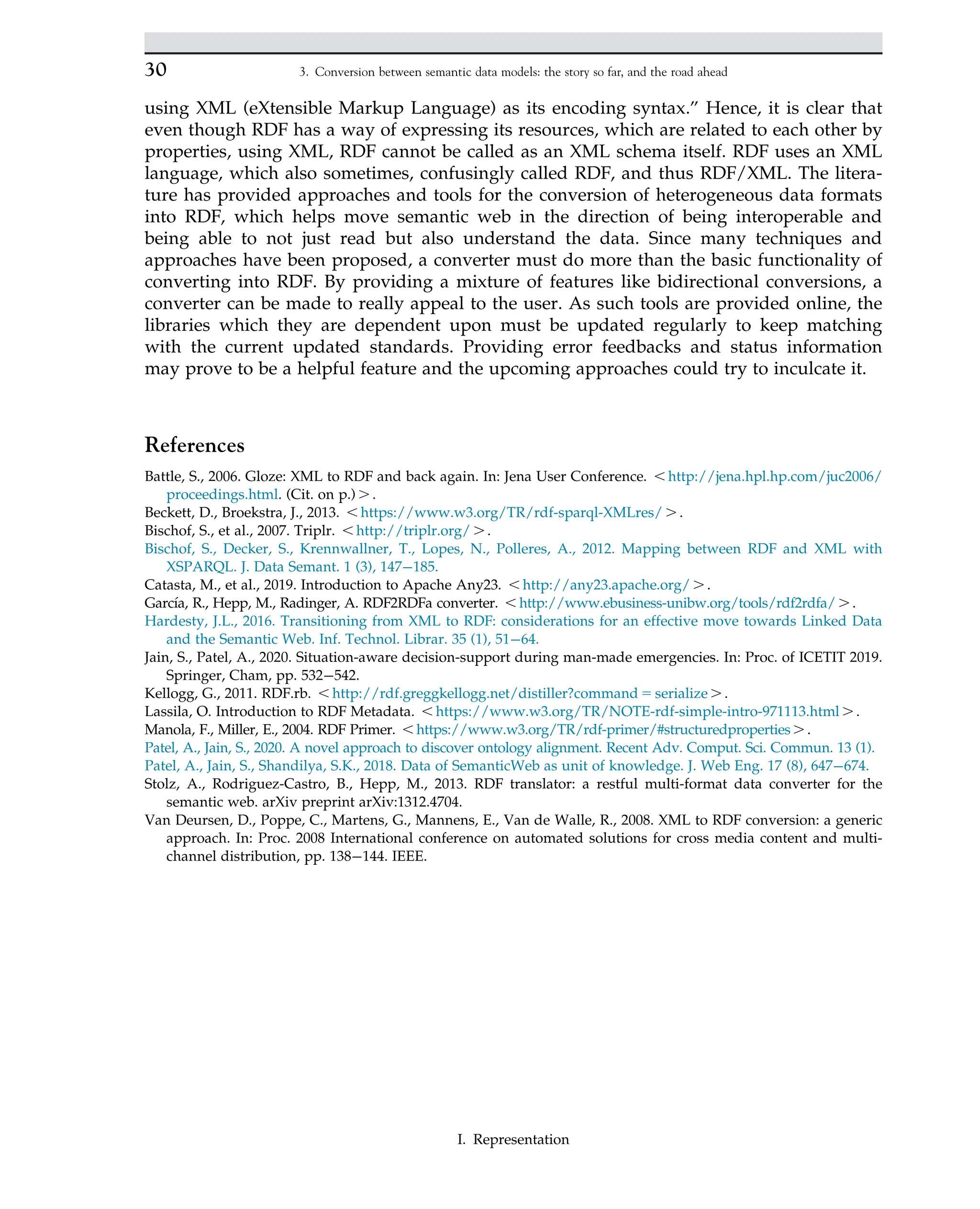 using XML (eXtensible Markup Language) as its encoding syntax.” Hence, it is clear that
even though RDF has a way of expressing its resources, which are related to each other by
properties, using XML, RDF cannot be called as an XML schema itself. RDF uses an XML
language, which also sometimes, confusingly called RDF, and thus RDF/XML. The litera-
ture has provided approaches and tools for the conversion of heterogeneous data formats
into RDF, which helps move semantic web in the direction of being interoperable and
being able to not just read but also understand the data. Since many techniques and
approaches have been proposed, a converter must do more than the basic functionality of
converting into RDF. By providing a mixture of features like bidirectional conversions, a
converter can be made to really appeal to the user. As such tools are provided online, the
libraries which they are dependent upon must be updated regularly to keep matching
with the current updated standards. Providing error feedbacks and status information
may prove to be a helpful feature and the upcoming approaches could try to inculcate it.
References
Battle, S., 2006. Gloze: XML to RDF and back again. In: Jena User Conference. , http://jena.hpl.hp.com/juc2006/
proceedings.html. (Cit. on p.) . .
Beckett, D., Broekstra, J., 2013. , https://www.w3.org/TR/rdf-sparql-XMLres/ . .
Bischof, S., et al., 2007. Triplr. , http://triplr.org/ . .
Bischof, S., Decker, S., Krennwallner, T., Lopes, N., Polleres, A., 2012. Mapping between RDF and XML with
XSPARQL. J. Data Semant. 1 (3), 147 185.
Catasta, M., et al., 2019. Introduction to Apache Any23. , http://any23.apache.org/ . .
Garcı́a, R., Hepp, M., Radinger, A. RDF2RDFa converter. , http://www.ebusiness-unibw.org/tools/rdf2rdfa/ . .
Hardesty, J.L., 2016. Transitioning from XML to RDF: considerations for an effective move towards Linked Data
and the Semantic Web. Inf. Technol. Librar. 35 (1), 51 64.
Jain, S., Patel, A., 2020. Situation-aware decision-support during man-made emergencies. In: Proc. of ICETIT 2019.
Springer, Cham, pp. 532 542.
Kellogg, G., 2011. RDF.rb. , http://rdf.greggkellogg.net/distiller?command 5 serialize . .
Lassila, O. Introduction to RDF Metadata. , https://www.w3.org/TR/NOTE-rdf-simple-intro-971113.html . .
Manola, F., Miller, E., 2004. RDF Primer. , https://www.w3.org/TR/rdf-primer/#structuredproperties . .
Patel, A., Jain, S., 2020. A novel approach to discover ontology alignment. Recent Adv. Comput. Sci. Commun. 13 (1).
Patel, A., Jain, S., Shandilya, S.K., 2018. Data of SemanticWeb as unit of knowledge. J. Web Eng. 17 (8), 647 674.
Stolz, A., Rodriguez-Castro, B., Hepp, M., 2013. RDF translator: a restful multi-format data converter for the
semantic web. arXiv preprint arXiv:1312.4704.
Van Deursen, D., Poppe, C., Martens, G., Mannens, E., Van de Walle, R., 2008. XML to RDF conversion: a generic
approach. In: Proc. 2008 International conference on automated solutions for cross media content and multi-
channel distribution, pp. 138 144. IEEE.
30 3. Conversion between semantic data models: the story so far, and the road ahead
I. Representation
 