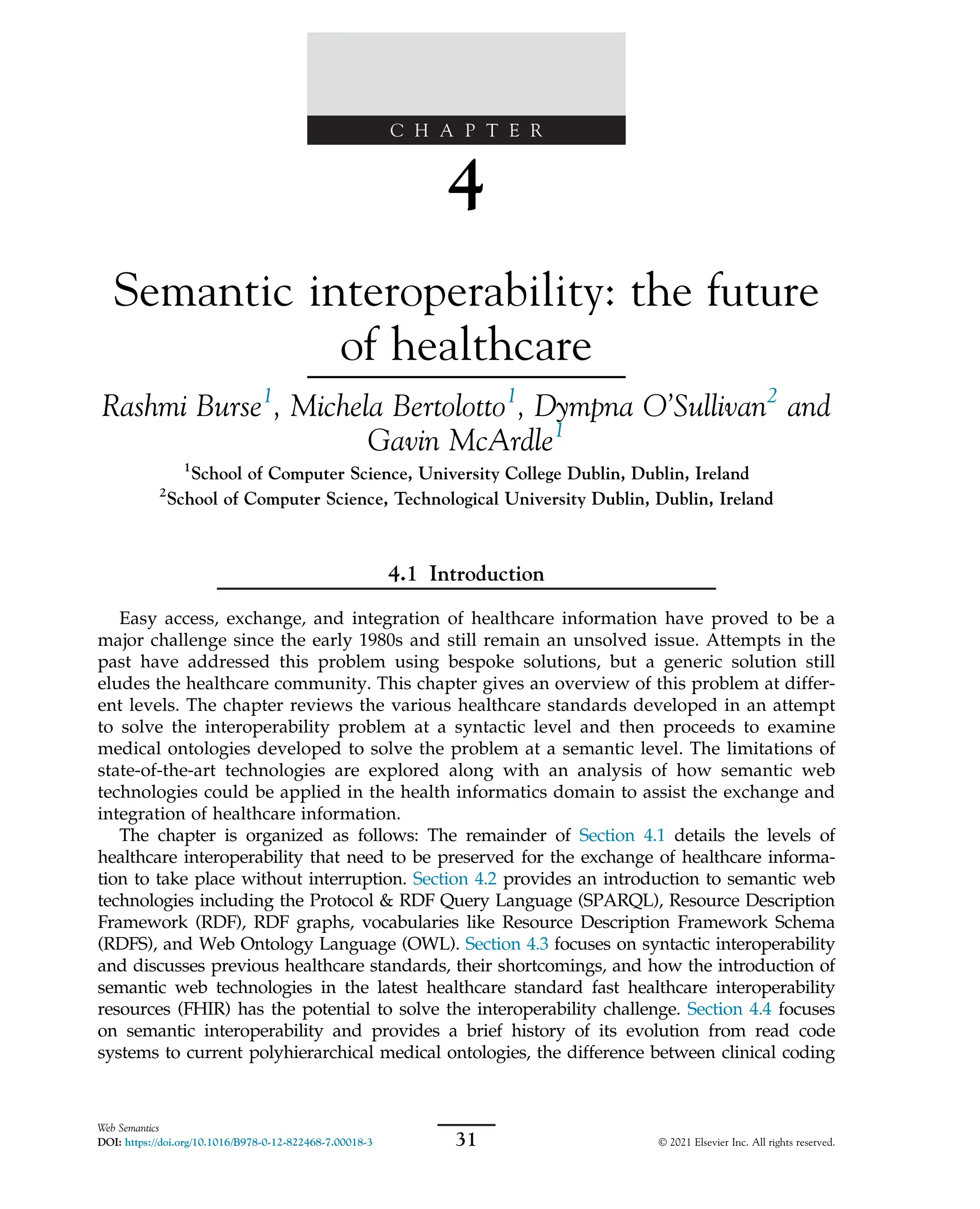 C H A P T E R
4
Semantic interoperability: the future
of healthcare
Rashmi Burse1
, Michela Bertolotto1
, Dympna O’Sullivan2
and
Gavin McArdle1
1
School of Computer Science, University College Dublin, Dublin, Ireland
2
School of Computer Science, Technological University Dublin, Dublin, Ireland
4.1 Introduction
Easy access, exchange, and integration of healthcare information have proved to be a
major challenge since the early 1980s and still remain an unsolved issue. Attempts in the
past have addressed this problem using bespoke solutions, but a generic solution still
eludes the healthcare community. This chapter gives an overview of this problem at differ-
ent levels. The chapter reviews the various healthcare standards developed in an attempt
to solve the interoperability problem at a syntactic level and then proceeds to examine
medical ontologies developed to solve the problem at a semantic level. The limitations of
state-of-the-art technologies are explored along with an analysis of how semantic web
technologies could be applied in the health informatics domain to assist the exchange and
integration of healthcare information.
The chapter is organized as follows: The remainder of Section 4.1 details the levels of
healthcare interoperability that need to be preserved for the exchange of healthcare informa-
tion to take place without interruption. Section 4.2 provides an introduction to semantic web
technologies including the Protocol & RDF Query Language (SPARQL), Resource Description
Framework (RDF), RDF graphs, vocabularies like Resource Description Framework Schema
(RDFS), and Web Ontology Language (OWL). Section 4.3 focuses on syntactic interoperability
and discusses previous healthcare standards, their shortcomings, and how the introduction of
semantic web technologies in the latest healthcare standard fast healthcare interoperability
resources (FHIR) has the potential to solve the interoperability challenge. Section 4.4 focuses
on semantic interoperability and provides a brief history of its evolution from read code
systems to current polyhierarchical medical ontologies, the difference between clinical coding
31
Web Semantics
DOI: https://doi.org/10.1016/B978-0-12-822468-7.00018-3 © 2021 Elsevier Inc. All rights reserved.
 