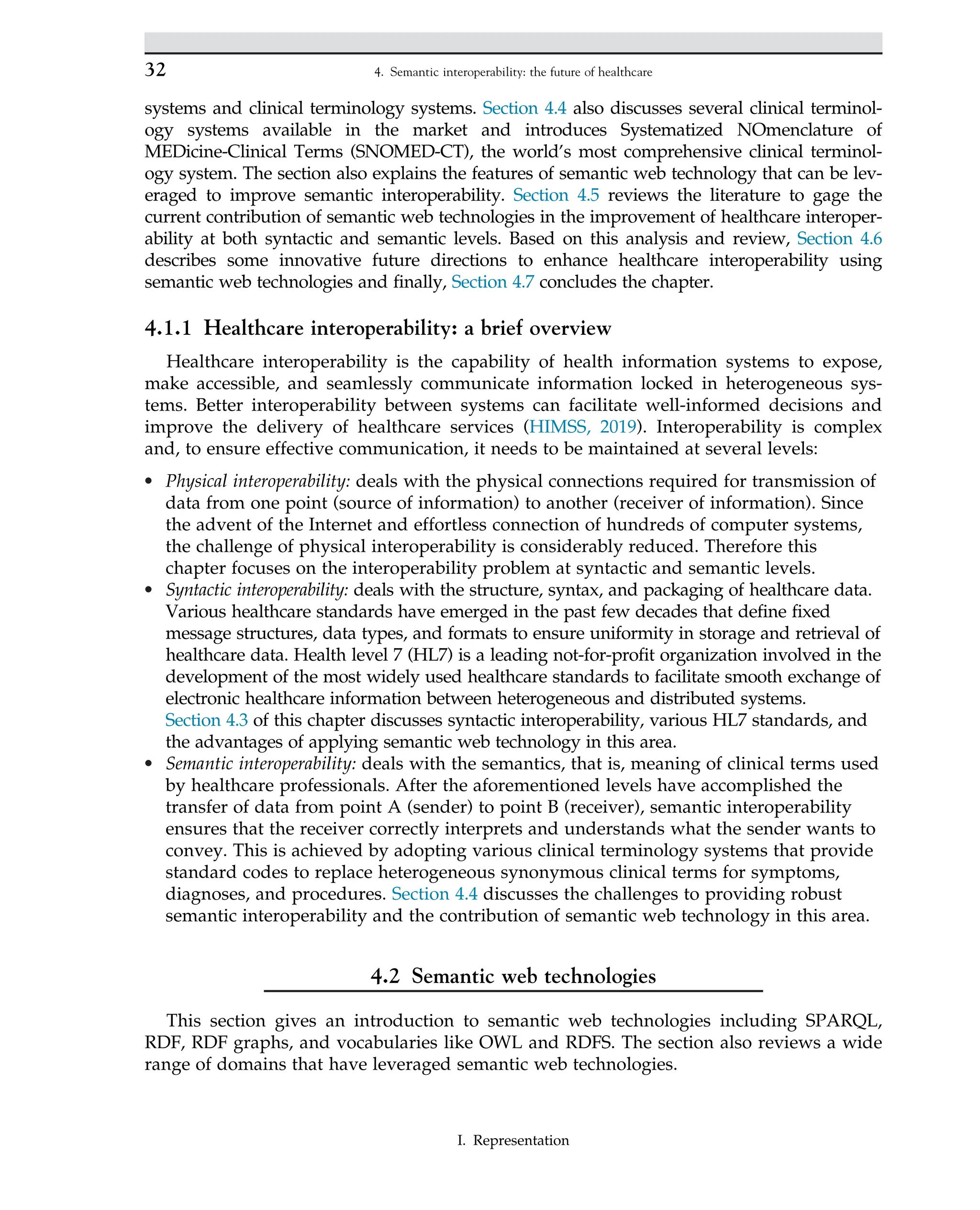 systems and clinical terminology systems. Section 4.4 also discusses several clinical terminol-
ogy systems available in the market and introduces Systematized NOmenclature of
MEDicine-Clinical Terms (SNOMED-CT), the world’s most comprehensive clinical terminol-
ogy system. The section also explains the features of semantic web technology that can be lev-
eraged to improve semantic interoperability. Section 4.5 reviews the literature to gage the
current contribution of semantic web technologies in the improvement of healthcare interoper-
ability at both syntactic and semantic levels. Based on this analysis and review, Section 4.6
describes some innovative future directions to enhance healthcare interoperability using
semantic web technologies and finally, Section 4.7 concludes the chapter.
4.1.1 Healthcare interoperability: a brief overview
Healthcare interoperability is the capability of health information systems to expose,
make accessible, and seamlessly communicate information locked in heterogeneous sys-
tems. Better interoperability between systems can facilitate well-informed decisions and
improve the delivery of healthcare services (HIMSS, 2019). Interoperability is complex
and, to ensure effective communication, it needs to be maintained at several levels:
• Physical interoperability: deals with the physical connections required for transmission of
data from one point (source of information) to another (receiver of information). Since
the advent of the Internet and effortless connection of hundreds of computer systems,
the challenge of physical interoperability is considerably reduced. Therefore this
chapter focuses on the interoperability problem at syntactic and semantic levels.
• Syntactic interoperability: deals with the structure, syntax, and packaging of healthcare data.
Various healthcare standards have emerged in the past few decades that define fixed
message structures, data types, and formats to ensure uniformity in storage and retrieval of
healthcare data. Health level 7 (HL7) is a leading not-for-profit organization involved in the
development of the most widely used healthcare standards to facilitate smooth exchange of
electronic healthcare information between heterogeneous and distributed systems.
Section 4.3 of this chapter discusses syntactic interoperability, various HL7 standards, and
the advantages of applying semantic web technology in this area.
• Semantic interoperability: deals with the semantics, that is, meaning of clinical terms used
by healthcare professionals. After the aforementioned levels have accomplished the
transfer of data from point A (sender) to point B (receiver), semantic interoperability
ensures that the receiver correctly interprets and understands what the sender wants to
convey. This is achieved by adopting various clinical terminology systems that provide
standard codes to replace heterogeneous synonymous clinical terms for symptoms,
diagnoses, and procedures. Section 4.4 discusses the challenges to providing robust
semantic interoperability and the contribution of semantic web technology in this area.
4.2 Semantic web technologies
This section gives an introduction to semantic web technologies including SPARQL,
RDF, RDF graphs, and vocabularies like OWL and RDFS. The section also reviews a wide
range of domains that have leveraged semantic web technologies.
32 4. Semantic interoperability: the future of healthcare
I. Representation
 