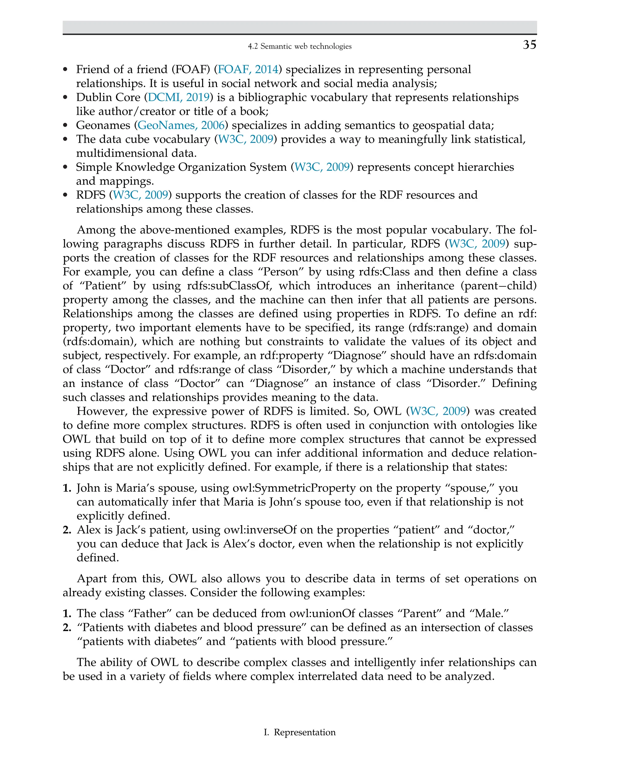 • Friend of a friend (FOAF) (FOAF, 2014) specializes in representing personal
relationships. It is useful in social network and social media analysis;
• Dublin Core (DCMI, 2019) is a bibliographic vocabulary that represents relationships
like author/creator or title of a book;
• Geonames (GeoNames, 2006) specializes in adding semantics to geospatial data;
• The data cube vocabulary (W3C, 2009) provides a way to meaningfully link statistical,
multidimensional data.
• Simple Knowledge Organization System (W3C, 2009) represents concept hierarchies
and mappings.
• RDFS (W3C, 2009) supports the creation of classes for the RDF resources and
relationships among these classes.
Among the above-mentioned examples, RDFS is the most popular vocabulary. The fol-
lowing paragraphs discuss RDFS in further detail. In particular, RDFS (W3C, 2009) sup-
ports the creation of classes for the RDF resources and relationships among these classes.
For example, you can define a class “Person” by using rdfs:Class and then define a class
of “Patient” by using rdfs:subClassOf, which introduces an inheritance (parent child)
property among the classes, and the machine can then infer that all patients are persons.
Relationships among the classes are defined using properties in RDFS. To define an rdf:
property, two important elements have to be specified, its range (rdfs:range) and domain
(rdfs:domain), which are nothing but constraints to validate the values of its object and
subject, respectively. For example, an rdf:property “Diagnose” should have an rdfs:domain
of class “Doctor” and rdfs:range of class “Disorder,” by which a machine understands that
an instance of class “Doctor” can “Diagnose” an instance of class “Disorder.” Defining
such classes and relationships provides meaning to the data.
However, the expressive power of RDFS is limited. So, OWL (W3C, 2009) was created
to define more complex structures. RDFS is often used in conjunction with ontologies like
OWL that build on top of it to define more complex structures that cannot be expressed
using RDFS alone. Using OWL you can infer additional information and deduce relation-
ships that are not explicitly defined. For example, if there is a relationship that states:
1. John is Maria’s spouse, using owl:SymmetricProperty on the property “spouse,” you
can automatically infer that Maria is John’s spouse too, even if that relationship is not
explicitly defined.
2. Alex is Jack’s patient, using owl:inverseOf on the properties “patient” and “doctor,”
you can deduce that Jack is Alex’s doctor, even when the relationship is not explicitly
defined.
Apart from this, OWL also allows you to describe data in terms of set operations on
already existing classes. Consider the following examples:
1. The class “Father” can be deduced from owl:unionOf classes “Parent” and “Male.”
2. “Patients with diabetes and blood pressure” can be defined as an intersection of classes
“patients with diabetes” and “patients with blood pressure.”
The ability of OWL to describe complex classes and intelligently infer relationships can
be used in a variety of fields where complex interrelated data need to be analyzed.
35
4.2 Semantic web technologies
I. Representation
 