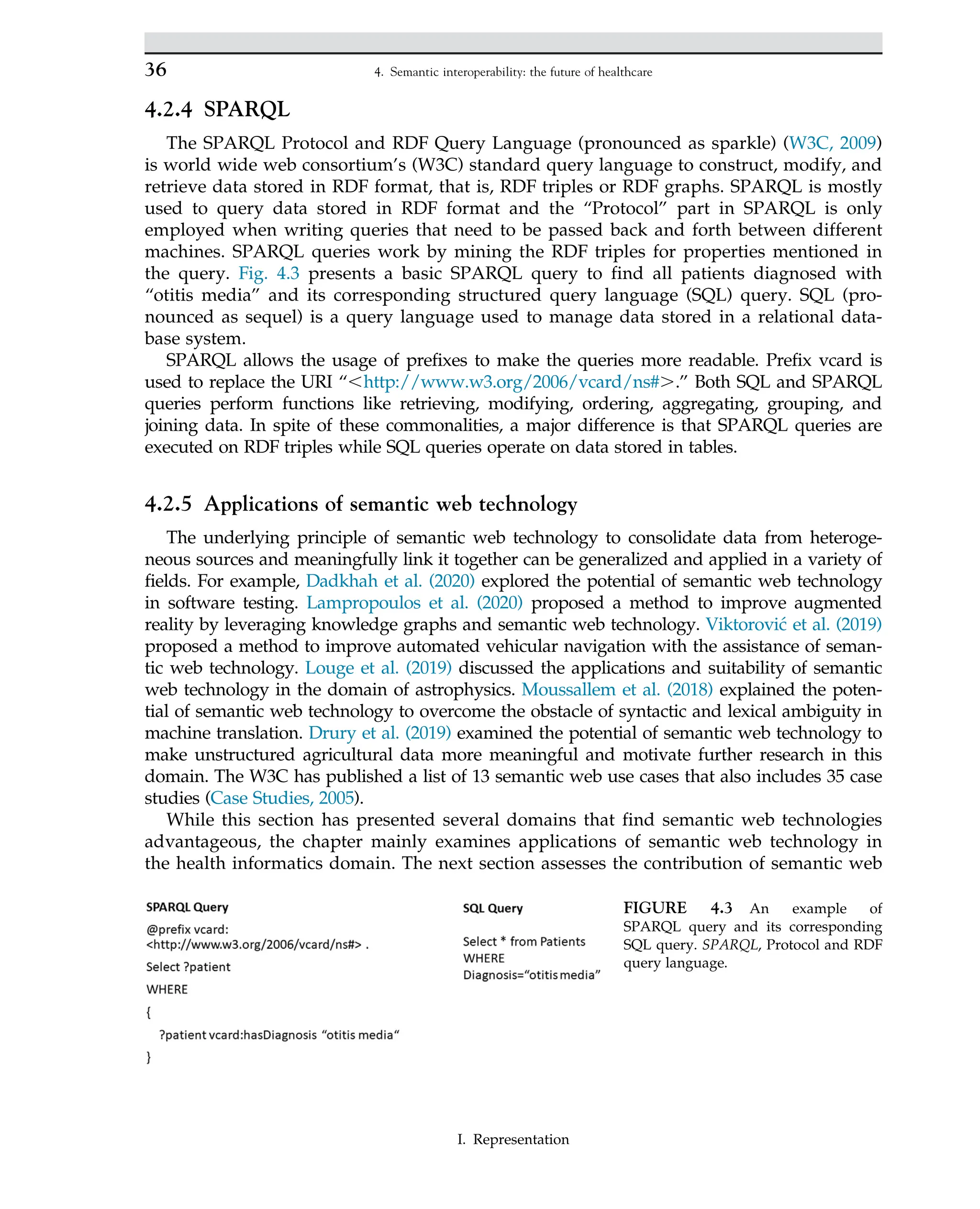 4.2.4 SPARQL
The SPARQL Protocol and RDF Query Language (pronounced as sparkle) (W3C, 2009)
is world wide web consortium’s (W3C) standard query language to construct, modify, and
retrieve data stored in RDF format, that is, RDF triples or RDF graphs. SPARQL is mostly
used to query data stored in RDF format and the “Protocol” part in SPARQL is only
employed when writing queries that need to be passed back and forth between different
machines. SPARQL queries work by mining the RDF triples for properties mentioned in
the query. Fig. 4.3 presents a basic SPARQL query to find all patients diagnosed with
“otitis media” and its corresponding structured query language (SQL) query. SQL (pro-
nounced as sequel) is a query language used to manage data stored in a relational data-
base system.
SPARQL allows the usage of prefixes to make the queries more readable. Prefix vcard is
used to replace the URI “,http://www.w3.org/2006/vcard/ns#..” Both SQL and SPARQL
queries perform functions like retrieving, modifying, ordering, aggregating, grouping, and
joining data. In spite of these commonalities, a major difference is that SPARQL queries are
executed on RDF triples while SQL queries operate on data stored in tables.
4.2.5 Applications of semantic web technology
The underlying principle of semantic web technology to consolidate data from heteroge-
neous sources and meaningfully link it together can be generalized and applied in a variety of
fields. For example, Dadkhah et al. (2020) explored the potential of semantic web technology
in software testing. Lampropoulos et al. (2020) proposed a method to improve augmented
reality by leveraging knowledge graphs and semantic web technology. Viktorović et al. (2019)
proposed a method to improve automated vehicular navigation with the assistance of seman-
tic web technology. Louge et al. (2019) discussed the applications and suitability of semantic
web technology in the domain of astrophysics. Moussallem et al. (2018) explained the poten-
tial of semantic web technology to overcome the obstacle of syntactic and lexical ambiguity in
machine translation. Drury et al. (2019) examined the potential of semantic web technology to
make unstructured agricultural data more meaningful and motivate further research in this
domain. The W3C has published a list of 13 semantic web use cases that also includes 35 case
studies (Case Studies, 2005).
While this section has presented several domains that find semantic web technologies
advantageous, the chapter mainly examines applications of semantic web technology in
the health informatics domain. The next section assesses the contribution of semantic web
FIGURE 4.3 An example of
SPARQL query and its corresponding
SQL query. SPARQL, Protocol and RDF
query language.
36 4. Semantic interoperability: the future of healthcare
I. Representation
 