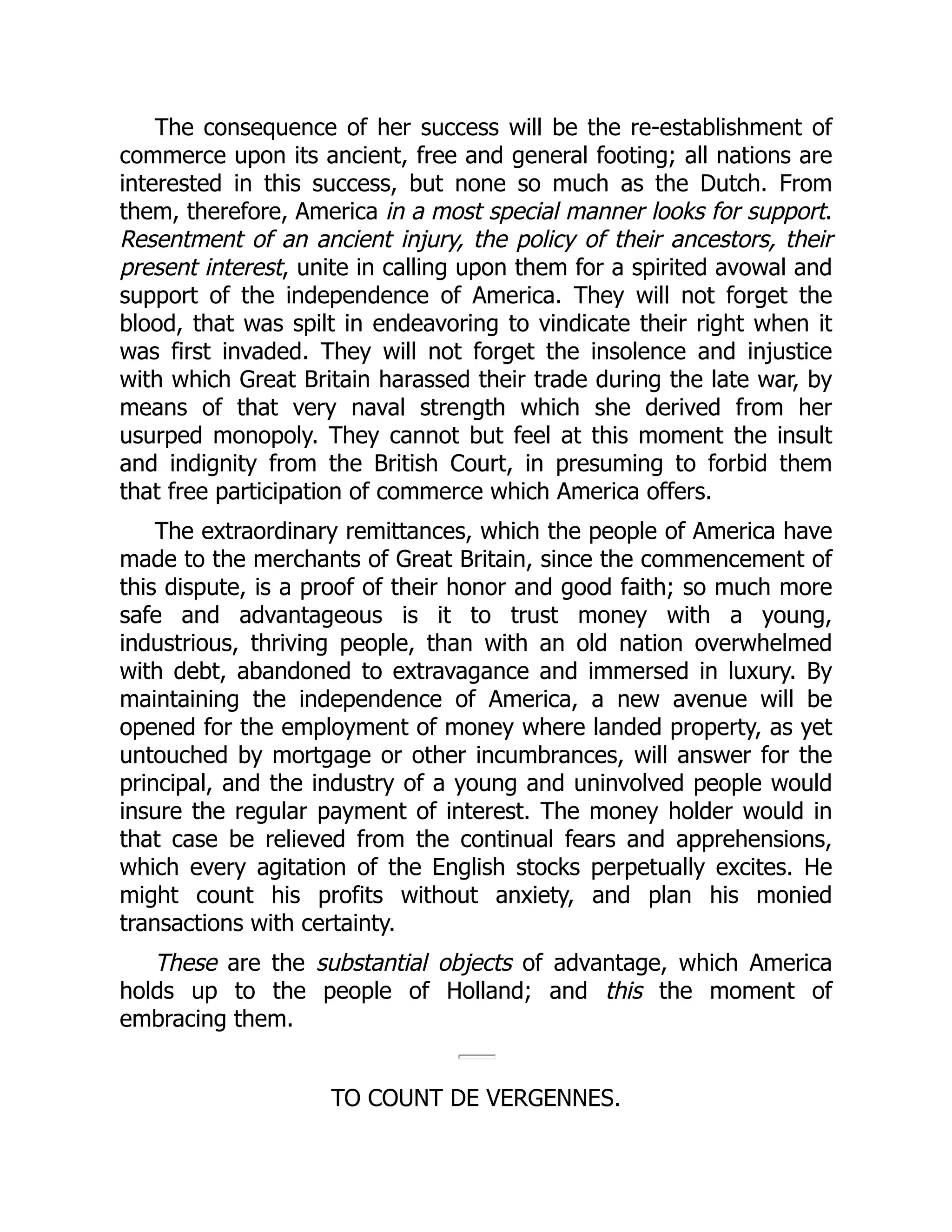 The consequence of her success will be the re-establishment of
commerce upon its ancient, free and general footing; all nations are
interested in this success, but none so much as the Dutch. From
them, therefore, America in a most special manner looks for support.
Resentment of an ancient injury, the policy of their ancestors, their
present interest, unite in calling upon them for a spirited avowal and
support of the independence of America. They will not forget the
blood, that was spilt in endeavoring to vindicate their right when it
was first invaded. They will not forget the insolence and injustice
with which Great Britain harassed their trade during the late war, by
means of that very naval strength which she derived from her
usurped monopoly. They cannot but feel at this moment the insult
and indignity from the British Court, in presuming to forbid them
that free participation of commerce which America offers.
The extraordinary remittances, which the people of America have
made to the merchants of Great Britain, since the commencement of
this dispute, is a proof of their honor and good faith; so much more
safe and advantageous is it to trust money with a young,
industrious, thriving people, than with an old nation overwhelmed
with debt, abandoned to extravagance and immersed in luxury. By
maintaining the independence of America, a new avenue will be
opened for the employment of money where landed property, as yet
untouched by mortgage or other incumbrances, will answer for the
principal, and the industry of a young and uninvolved people would
insure the regular payment of interest. The money holder would in
that case be relieved from the continual fears and apprehensions,
which every agitation of the English stocks perpetually excites. He
might count his profits without anxiety, and plan his monied
transactions with certainty.
These are the substantial objects of advantage, which America
holds up to the people of Holland; and this the moment of
embracing them.
TO COUNT DE VERGENNES.
 